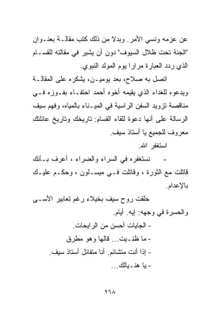 ‫ﻋﻥ ﻋﺯﻤﻪ ﻭﻨﺴﻲ ﺍﻷﻤﺭ. ﻭﺒﺩﻻ ﻤﻥ ﺫﻟﻙ ﻜﺘﺏ ﻤﻘﺎﻟـﺔ ﺒﻌﻨـﻭﺍﻥ‬
                          ‫ﹰ‬
‫"ﺍﻟﺠﻨﺔ ﺘﺤﺕ ﻅﻼل ﺍﻟﺴﻴﻭﻑ" ﺩﻭﻥ ﺃﻥ ﻴﺸﻴﺭ ﻓﻲ ﻤﻘﺎﻟﺘﻪ ﻟﻠﻘ ‪‬ـﺎﻡ‬
   ‫ﺴ‬
                 ‫ﺍﻟﺫﻱ ﺭﺩﺩ ﺍﻟﻌﺒﺎﺭﺓ ﻤﺭﺍﺭﺍ ﻴﻭﻡ ﺍﻟﻤﻭﻟﺩ ﺍﻟﻨﺒﻭﻱ.‬
                                    ‫ﹰ‬
‫ﺍﺘﺼل ﺒﻪ ﺼﻼﺡ، ﺒﻌﺩ ﻴﻭﻤﻴـﻥ، ﻴﺸﻜﺭﻩ ﻋﻠﻰ ﺍﻟﻤﻘﺎﻟـﺔ‬
‫ﻭﻴﺩﻋﻭﻩ ﻟﻠﻐﺩﺍﺀ ﺍﻟﺫﻱ ﻴﻘﻴﻤﻪ ﺃﺨﻭﻩ ﺃﺤﻤﺩ ﺍﺤﺘﻔـﺎﺀ ﺒﻔـﻭﺯﻩ ﻓـﻲ‬
‫ﻤﻨﺎﻗﺼﺔ ﺘﺯﻭﻴﺩ ﺍﻟﺴﻔﻥ ﺍﻟﺭﺍﺴﻴﺔ ﻓﻲ ﺍﻟﻤﻴـﻨﺎﺀ ﺒﺎﻟﻤﻴﺎﻩ، ﻭﻓﻬﻡ ﺴﻴﻑ‬
‫ﺍﻟﺭﺴﺎﻟﺔ ﻋﻠﻰ ﺃﻨﻬﺎ ﺩﻋﻭﺓ ﻟﻠﻘﺎﺀ ﺍﻟﻘ ‪‬ﺎﻡ: ﺘﺎﺭﻴﺨﻙ ﻭﺘﺎﺭﻴﺦ ﻋﺎﺌﻠﺘﻙ‬
                        ‫ﺴ‬
                            ‫ﻤﻌﺭﻭﻑ ﻟﻠﺠﻤﻴﻊ ﻴﺎ ﺃﺴﺘﺎﺫ ﺴﻴﻑ.‬
                                       ‫ﺍﺴﺘﻐﻔﺭ ﺍﷲ.‬
‫ﻨﺴﺘﻐﻔﺭﻩ ﻓﻲ ﺍﻟﺴﺭﺍﺀ ﻭﺍﻟﻀﺭﺍﺀ ، ﺃﻋﺭﻑ ﺒـﺄﻨﻙ‬          ‫-‬
‫ﻗﺎﺘﻠﺕ ﻤﻊ ﺍﻟﺜﻭﺭﺓ ، ﻭﻗﺎﺘﻠﺕ ﻓـﻲ ﻤﻴﺴـﻠﻭﻥ ، ﻭﺤﻜـﻡ ﻋﻠﻴـﻙ‬
                                                 ‫ﺒﺎﻹﻋﺩﺍﻡ.‬
‫ﺤﻠﻘﺕ ﺭﻭﺡ ﺴﻴﻑ ﺒﺨﻴﻼﺀ ﺭﻏﻡ ﺘﻌﺎﺒﻴﺭ ﺍﻷﺴـﻰ‬
                             ‫ﻭﺍﻟﺤﺴﺭﺓ ﻓﻲ ﻭﺠﻬﻪ: ﺇﻴﻪ. ﺃﻴﺎﻡ.‬
              ‫- ﺍﻟﺠﺎﻴﺎﺕ ﺃﺤﺴﻥ ﻤﻥ ﺍﻟﺭﺍﻴﺤﺎﺕ.‬
            ‫- ﻤﺎ ﻅﻨـﻴﺕ... ﻗﺎﻟﻬﺎ ﻭﻫﻭ ﻤﻁﺭﻕ‬
     ‫- ﺇﺫﺍ ﺃﻨﺕ ﻤﺘﺸﺎﺌﻡ. ﺃﻨﺎ ﻤﺘﻔﺎﺌل ﺃﺴﺘﺎﺫ ﺴﻴﻑ.‬
                            ‫- ﻴﺎ ﻫﻨـﻴﺎﻟﻙ...‬


                          ‫٨٦٢‬
 