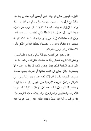 ‫ﺍﻟﺠﺯﺀ ﺍﻟﻴﺴﻴﺭ. ﺤﺘﻰ ﺍﻟﺒـﻴﺕ ﺍﻟﺫﻱ ﺃﻭﺼﻰ ﺃﺒﻭﻩ ﻋﻠـﻰ ﺒﻨﺎﺌـﻪ،‬
‫ﺴﻘﻁ ﻤﻊ ﺃﻭل ﻫﺯﺓ ﻭﺴﺤﻕ ﺴﻘﻭﻁﻪ ﺴﺎﻕ ﺘﻤﺎﻡ ، ﻭﺍﻟﺒﺌـﺭ ﻤـﺫ‬
‫ﺭﺩﻤﻬﺎ ﺍﻟﺯﻟﺯﺍل ﻟﻡ ﻴﻜﻠﻑ ﻨﻔﺴﻪ ﺘـﻨﻅﻴﻔﻬﺎ، ﺒل ﻫﺭﺏ ﻤﻥ ﻋﺠﺯﻩ‬
‫ﺒﻌﻴﺩﺍ ﺍﻟﻰ ﺴﻴل ﻋﻤﺎﻥ. ﺃﻤﺎ ﺍﻟﻨﺨﻠﺔ ﺍﻟﺘﻲ ﺍﺤﺘﻀﻨـﺕ ﻤﻀـﺎﻓﺘﻪ،‬
                                               ‫ﹰ‬
‫ﻭﻤﻥ ﻗﺒﻠﻪ ﻤﻀﺎﻓﺎﺕ ﺯﻋل ﻭﺭﺠﺎ ﻭﻋﻭﺍﺩ، ﻓﻘـﺩ ﻏـﺩﺕ ﻨﺎﺌﻴـﺔ‬
‫ﻤﻬﺠـﻭﺭﺓ ﻤﻨﻔﻴﺔ، ﻴﺯﻴﺩ ﻤﻥ ﻭﺤﺸﺘﻬﺎ، ﻨﺨﻴﻠﻬﺎ ﺍﻟﻘﺯﻤﻲ ﺍﻟﺫﻱ ﻴﺄﺒﻰ‬
                             ‫ﺍﻻﺴﺘﻁﺎﻟﺔ ﺭﻏﻡ ﻤﺭﻭﺭ ﺴﻨﻭﺍﺕ.‬
‫ﻜﺎﻥ ﻴﺤﺱ ﻓﻲ ﻗﻌﺩﺘﻪ ﺒﺤﺭﻜﺔ ﺘﻤﺎﻡ ﺘﺯﻴـﺩﻩ ﺍﻨﻜﻤﺎﺸـﺎ ،‬
  ‫ﹰ‬
‫ﻭﺒﻨﻅﺭﺍﺘﻬﺎ ﺘﺯﻴﺩﻩ ﻜﻤﺩﺍ. ﻭﺇﺫﺍ ﻤﺎ ﺴﻘﻁﺕ ﻨﻅﺭﺍﺘﻪ، ﺭﻏﻤﺎ ﻋﻨـﻪ،‬
      ‫ﹰ‬                          ‫ﹰ‬
‫ﺇﻟﻰ ﻗﺩﻤﻬﺎ ﺍﻟﻤﻘﻔﻔﺔ ﻜﺎﻟﻁﺭﺒﻭﺵ ﻴﺤﺱ ﺒﺫﻨﺏ ﻻ ﻴ ﹼﻔـﺭ ﻋﻨـﻪ ﺇﻻ‬
           ‫ﻜ‬
‫ﺒﺎﻟﺴﻜﻭﺕ. ﻜﺎﻥ ﻴﻤﻜﻥ ﺍﻥ ﺘﻘﻁﻊ ﺴﺎﻗﻬﺎ ﺃﻭ ﺘﻤﻭﺕ ﺒﺴﺒﺏ ﻋﻨـﺎﺩ‬
‫ٍ‬
‫ﺼﻴﺭﺘﻪ ﺍﻟﺤﺭﺏ ﺒﻘﺴﻭﺓ ﺍﻟﻔﻭﻻﺫ، ﻟﻜﻨﻪ ﻋﻨﺩﻤﺎ ﻴﺩﻴﺭ ﻟﻬﺎ ﻅﻬﺭﻩ ﻓﻲ‬
‫ﺍﻟﻔﺭﺍﺵ، ﻴﺘﻌﻠﻕ ﺒﺫﺭﻴﻌﺔ ﺘﺸﻭﻫﻬﺎ ﺤﺘﻰ ﻴﺘﻭﻟﻰ ﻋﻨﻬﺎ ﺒﻌﺩﻤﺎ ﺘﻭﻟﺕ‬
‫ﺭﻏﺒﺘﻪ ﺒﺎﻟﻨﺴﺎﺀ ، ﺒل ﺘﻭﻟﺕ ﻋﻨﻪ ﻜل ﺍﻷﺤﻼﻡ. ﺍﻟﻘﺒﺔ ﺘﺭﻙ ﺃﻤﺭﻫﺎ‬
‫ﻟﻸﺠﺭﺍﺀ ﻭﺍﻟﻘﻁﺎﺭﻴﺯ ﻭﺍﻟﻤﺭﺍﺒﻌﻴﻥ. ﻭﺍﻟﺒـﻴﺕ، ﺠﻌﻠﻪ ﺍﻟﺘﺭﻤﻴﻡ ﻤﺜل‬
‫ﺒﻘﺭﺓ ﺭﻗﻌﺎﺀ. ﺃﻤﺎ ﺍﺒﻨﻪ ﻓﻤﻨﺫ ﻭﻻﺩﺘﻪ ﺘ ﹼﻴﺭ ﻤﻨﻪ، ﻭﻨﺸﺄ ﻏﺭﻴﺒﺎ ﻋﻨﻪ‬
    ‫ﹰ‬                 ‫ﻁ‬
                                                        ‫.‬



                           ‫٦٢‬
 