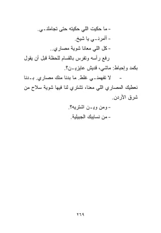 ‫- ﻤﺎ ﺤﻜﻴﺕ ﺍﻟﻠﻲ ﺤﻜﻴﺘﻪ ﺤﺘﻰ ﺘﺠﺎﻤﻠﻨـﻲ.‬
                        ‫- ﺃﺃﻤﺭﻨـﻲ ﻴﺎ ﺸﻴﺦ.‬
            ‫- ﻜل ﺍﻟﻠﻲ ﻤﻌﺎﻨﺎ ﺸﻭﻴﺔ ﻤﺼﺎﺭﻱ..‬
‫ﺭﻓﻊ ﺭﺃﺴﻪ ﻭﺘﻔﺭﺱ ﺒﺎﻟﻘ ‪‬ﺎﻡ ﻟﻠﺤﻅﺔ ﻗﺒل ﺃﻥ ﻴﻘﻭل‬
                    ‫ﺴ‬
                   ‫ﺒﻜﻤﺩ ﻭﺇﺤﺒﺎﻁ: ﻤﺎﺸﻲ، ﻗﺩﻴﺵ ﻋﺎﻴﺯﻴـﻥ؟.‬
‫ﻻ ﺘﻔﻬﻤﻨـﻲ ﻏﻠﻁ. ﻤﺎ ﺒﺩﻨﺎ ﻤﻨﻙ ﻤﺼﺎﺭﻱ. ﺒـﺩﻨﺎ‬         ‫-‬
‫ﻨﻌﻁﻴﻙ ﺍﻟﻤﺼﺎﺭﻱ ﺍﻟﻠﻲ ﻤﻌﻨﺎ، ﺘﺸﺘﺭﻱ ﻟﻨﺎ ﻓﻴﻬﺎ ﺸﻭﻴﺔ ﺴﻼﺡ ﻤﻥ‬
                                              ‫ﺸﺭﻕ ﺍﻷﺭﺩﻥ.‬
                     ‫- ﻭﻤﻥ ﻭﻴـﻥ ﺍﺸﺘﺭﻴﻪ؟.‬
                      ‫- ﻤﻥ ﻨﺴﺎﻴﺒﻙ ﺍﻟﺠﺒﻴﻠﻴﺔ.‬




                         ‫٩٦٢‬
 