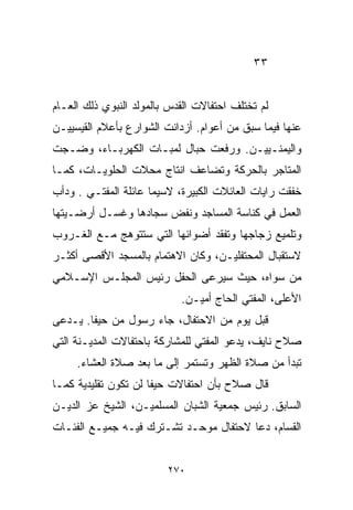 ‫٣٣‬


‫ﻟﻡ ﺘﺨﺘﻠﻑ ﺍﺤﺘﻔﺎﻻﺕ ﺍﻟﻘﺩﺱ ﺒﺎﻟﻤﻭﻟﺩ ﺍﻟﻨﺒﻭﻱ ﺫﻟﻙ ﺍﻟﻌـﺎﻡ‬
‫ﻋﻨﻬﺎ ﻓﻴﻤﺎ ﺴﺒﻕ ﻤﻥ ﺃﻋﻭﺍﻡ. ﺃﺯﺩﺍﻨﺕ ﺍﻟﺸﻭﺍﺭﻉ ﺒﺄﻋﻼﻡ ﺍﻟﻘﻴﺴﻴﻴـﻥ‬
‫ﻭﺍﻟﻴﻤﻨـﻴﻴـﻥ. ﻭﺭﻓﻌﺕ ﺤﺒﺎل ﻟﻤﺒـﺎﺕ ﺍﻟﻜﻬﺭﺒـﺎﺀ، ﻭﻀـﺠﺕ‬
‫ﺍﻟﻤﺘﺎﺠﺭ ﺒﺎﻟﺤﺭﻜﺔ ﻭﺘﻀﺎﻋﻑ ﺍﻨﺘﺎﺝ ﻤﺤﻼﺕ ﺍﻟﺤﻠﻭﻴـﺎﺕ، ﻜﻤـﺎ‬
‫ﺨﻔﻘﺕ ﺭﺍﻴﺎﺕ ﺍﻟﻌﺎﺌﻼﺕ ﺍﻟﻜﺒﻴﺭﺓ، ﻻﺴﻴﻤﺎ ﻋﺎﺌﻠﺔ ﺍﻟﻤﻔﺘـﻲ . ﻭﺩﺃﺏ‬
‫ﺍﻟﻌﻤل ﻓﻲ ﻜﻨﺎﺴﺔ ﺍﻟﻤﺴﺎﺠﺩ ﻭﻨﻔﺽ ﺴﺠﺎﺩﻫﺎ ﻭﻏﺴـل ﺃﺭﻀـﻴﺘﻬﺎ‬
‫ﻭﺘﻠﻤﻴﻊ ﺯﺠﺎﺠﻬﺎ ﻭﺘﻔﻘﺩ ﺃﻀﻭﺍﺌﻬﺎ ﺍﻟﺘﻲ ﺴﺘﺘﻭﻫﺞ ﻤـﻊ ﺍﻟﻐـﺭﻭﺏ‬
‫ﻻﺴﺘﻘﺒﺎل ﺍﻟﻤﺤﺘﻔﻠﻴـﻥ، ﻭﻜﺎﻥ ﺍﻻﻫﺘﻤﺎﻡ ﺒﺎﻟﻤﺴﺠﺩ ﺍﻷﻗﺼﻰ ﺃﻜﺜـﺭ‬
‫ﻤﻥ ﺴﻭﺍﻩ، ﺤﻴﺙ ﺴﻴﺭﻋﻰ ﺍﻟﺤﻔل ﺭﺌﻴﺱ ﺍﻟﻤﺠﻠـﺱ ﺍﻹﺴـﻼﻤﻲ‬
                            ‫ﺍﻷﻋﻠﻰ، ﺍﻟﻤﻔﺘﻲ ﺍﻟﺤﺎﺝ ﺃﻤﻴـﻥ.‬
‫ﻗﺒل ﻴﻭﻡ ﻤﻥ ﺍﻻﺤﺘﻔﺎل، ﺠﺎﺀ ﺭﺴﻭل ﻤﻥ ﺤﻴﻔﺎ. ﻴـﺩﻋﻰ‬
‫ﺼﻼﺡ ﻨﺎﻴﻑ، ﻴﺩﻋﻭ ﺍﻟﻤﻔﺘﻲ ﻟﻠﻤﺸﺎﺭﻜﺔ ﺒﺎﺤﺘﻔﺎﻻﺕ ﺍﻟﻤﺩﻴـﻨﺔ ﺍﻟﺘﻲ‬
     ‫ﺘﺒﺩﺃ ﻤﻥ ﺼﻼﺓ ﺍﻟﻅﻬﺭ ﻭﺘﺴﺘﻤﺭ ﺇﻟﻰ ﻤﺎ ﺒﻌﺩ ﺼﻼﺓ ﺍﻟﻌﺸﺎﺀ.‬
‫ﻗﺎل ﺼﻼﺡ ﺒﺄﻥ ﺍﺤﺘﻔﺎﻻﺕ ﺤﻴﻔﺎ ﻟﻥ ﺘﻜﻭﻥ ﺘﻘﻠﻴﺩﻴﺔ ﻜﻤـﺎ‬
‫ﺍﻟﺴﺎﺒﻕ. ﺭﺌﻴﺱ ﺠﻤﻌﻴﺔ ﺍﻟﺸﺒﺎﻥ ﺍﻟﻤﺴﻠﻤﻴـﻥ، ﺍﻟﺸﻴﺦ ﻋﺯ ﺍﻟﺩﻴـﻥ‬
‫ﺍﻟﻘ ‪‬ﺎﻡ، ﺩﻋﺎ ﻻﺤﺘﻔﺎل ﻤﻭﺤـﺩ ﺘﺸـﺘﺭﻙ ﻓﻴـﻪ ﺠﻤﻴـﻊ ﺍﻟﻔﺌـﺎﺕ‬
                                              ‫ﺴ‬


                         ‫٠٧٢‬
 