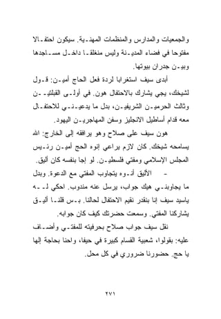 ‫ﻭﺍﻟﺠﻤﻌﻴﺎﺕ ﻭﺍﻟﻤﺩﺍﺭﺱ ﻭﺍﻟﻤﻨﻅﻤﺎﺕ ﺍﻟﻤﻬﻨـﻴﺔ. ﺴﻴﻜﻭﻥ ﺍﺤﺘﻔـﺎﻻ‬
‫ﹰ‬
‫ﻤﻔﺘﻭﺤﺎ ﻓﻲ ﻓﻀﺎﺀ ﺍﻟﻤﺩﻴـﻨﺔ ﻭﻟﻴﺱ ﻤﻨﻐﻠﻘـﺎ ﺩﺍﺨـل ﻤﺴـﺎﺠﺩﻫﺎ‬
               ‫ﹰ‬                             ‫ﹰ‬
                                     ‫ﻭﺒﻴـﻥ ﺠﺩﺭﺍﻥ ﺒﻴﻭﺘﻬﺎ.‬
‫ﺃﺒﺩﻯ ﺴﻴﻑ ﺍﺴﺘﻐﺭﺍﺒﺎ ﻟﺭﺩﺓ ﻓﻌل ﺍﻟﺤﺎﺝ ﺃﻤﻴـﻥ: ﻗـﻭل‬
                           ‫ﹰ‬
‫ﻟﺸﻴﺨﻙ، ﻴﺠﻲ ﻴﺸﺎﺭﻙ ﺒﺎﻻﺤﺘﻔﺎل ﻫﻭﻥ. ﻓﻲ ﺃﻭﻟـﻰ ﺍﻟﻘﺒﻠﺘﻴــﻥ‬
‫ﻭﺜﺎﻟﺙ ﺍﻟﺤﺭﻤﻴـﻥ ﺍﻟﺸﺭﻴﻔﻴـﻥ، ﺒﺩل ﻤﺎ ﻴﺩﻋﻴـﻨـﻲ ﻟﻼﺤﺘﻔـﺎل‬
       ‫ﻤﻌﻪ ﻗﺩﺍﻡ ﺃﺴﺎﻁﻴل ﺍﻻﻨﺠﻠﻴﺯ ﻭﺴﻔﻥ ﺍﻟﻤﻬﺎﺠﺭﻴـﻥ ﺍﻟﻴﻬﻭﺩ.‬
‫ﻫ ‪‬ﻥ ﺴﻴﻑ ﻋﻠﻰ ﺼﻼﺡ ﻭﻫﻭ ﻴﺭﺍﻓﻘﻪ ﺇﻟﻰ ﺍﻟﺨﺎﺭﺝ: ﺍﷲ‬
                                       ‫ﻭ‬
‫ﻴﺴﺎﻤﺤﻪ ﺸﻴﺨﻙ. ﻜﺎﻥ ﻻﺯﻡ ﻴﺭﺍﻋﻲ ﺇﻨﻭﻩ ﺍﻟﺤﺞ ﺃﻤﻴـﻥ ﺭﺌـﻴﺱ‬
 ‫ﺍﻟﻤﺠﻠﺱ ﺍﻹﺴﻼﻤﻲ ﻭﻤﻔﺘﻲ ﻓﻠﺴﻁﻴـﻥ. ﻟﻭ ﺇﺠﺎ ﺒﻨﻔﺴﻪ ﻜﺎﻥ ﺃﻟﻴﻕ.‬
‫ﺍﻷﻟﻴﻕ ﺃﻨـﻭﻩ ﻴﺘﺠﺎﻭﺏ ﺍﻟﻤﻔﺘﻲ ﻤﻊ ﺍﻟﺩﻋﻭﺓ. ﻭﺒﺩل‬        ‫-‬
‫ﻤﺎ ﻴﺠﺎﻭﺒﻨـﻲ ﻫﻴﻙ ﺠﻭﺍﺏ، ﻴﺭﺴل ﻋﻨﻪ ﻤﻨﺩﻭﺏ. ﺍﺤﻜﻲ ﻟــﻪ‬
‫ﻴﺎﺴﻴﺩ ﺴﻴﻑ ﺇ ﹼﺎ ﺒﻨﻘﺩﺭ ﻨﻘﻴﻡ ﺍﻻﺤﺘﻔﺎل ﻟﺤﺎﻟﻨﺎ. ﺒـﺱ ﻗﻠﻨـﺎ ﺃﻟﻴـﻕ‬
                                            ‫ﻨ‬
         ‫ﻴﺸﺎﺭﻜﻨﺎ ﺍﻟﻤﻔﺘﻲ. ﻭﺴﻤﻌﺕ ﺤﻀﺭﺘﻙ ﻜﻴﻑ ﻜﺎﻥ ﺠﻭﺍﺒﻪ.‬
‫ﻨﻘل ﺴﻴﻑ ﺠﻭﺍﺏ ﺼﻼﺡ ﺒﺤﺭﻓﻴﺘﻪ ﻟﻠﻤﻔﺘـﻲ ﻭﺃﻀـﺎﻑ‬
‫ﻋﻠﻴﻪ: ﺒﻘﻭﻟﻭﺍ، ﺸﻌﺒﻴﺔ ﺍﻟﻘ ‪‬ﺎﻡ ﻜﺒﻴﺭﺓ ﻓﻲ ﺤﻴﻔﺎ، ﻭﺍﺤﻨﺎ ﺒﺤﺎﺠﺔ ﺇﻟﻬﺎ‬
                                  ‫ﺴ‬
                   ‫ﻴﺎ ﺤﺞ. ﺤﻀﻭﺭﻨﺎ ﻀﺭﻭﺭﻱ ﻓﻲ ﻜل ﻤﺤل.‬



                           ‫١٧٢‬
 