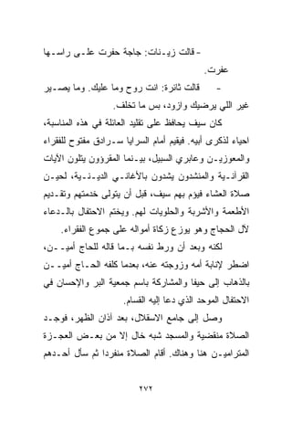 ‫- ﻗﺎﻟﺕ ﺯﻴـﻨﺎﺕ: ﺠﺎﺠﺔ ﺤﻔﺭﺕ ﻋﻠـﻰ ﺭﺍﺴـﻬﺎ‬
                                             ‫ﻋﻔﺭﺕ.‬
‫ﻗﺎﻟﺕ ﺜﺎﺌﺭﺓ: ﺍﻨﺕ ﺭﻭﺡ ﻭﻤﺎ ﻋﻠﻴﻙ. ﻭﻤﺎ ﻴﺼـﻴﺭ‬          ‫-‬
                   ‫ﻏﻴﺭ ﺍﻟﻠﻲ ﻴﺭﻀﻴﻙ ﻭﺍﺯﻭﺩ، ﺒﺱ ﻤﺎ ﺘﺨﻠﻑ.‬
‫ﻜﺎﻥ ﺴﻴﻑ ﻴﺤﺎﻓﻅ ﻋﻠﻰ ﺘﻘﻠﻴﺩ ﺍﻟﻌﺎﺌﻠﺔ ﻓﻲ ﻫﺫﻩ ﺍﻟﻤﻨﺎﺴﺒﺔ،‬
‫ﺍﺤﻴﺎﺀ ﻟﺫﻜﺭﻯ ﺃﺒﻴﻪ. ﻓﻴﻘﻴﻡ ﺃﻤﺎﻡ ﺍﻟﺴﺭﺍﻴﺎ ﺴـﺭﺍﺩﻕ ﻤﻔﺘﻭﺡ ﻟﻠﻔﻘﺭﺍﺀ‬
                                                    ‫‪‬‬
‫ﻭﺍﻟﻤﻌﻭﺯﻴـﻥ ﻭﻋﺎﺒﺭﻱ ﺍﻟﺴﺒﻴل، ﺒﻴـﻨﻤﺎ ﺍﻟﻤﻘﺭﺅﻭﻥ ﻴﺘﻠﻭﻥ ﺍﻵﻴﺎﺕ‬
‫ﺍﻟﻘﺭﺁﻨـﻴﺔ ﻭﺍﻟﻤﻨﺸﺩﻭﻥ ﻴﺸﺩﻭﻥ ﺒﺎﻷﻏﺎﻨـﻲ ﺍﻟﺩﻴـﻨـﻴﺔ، ﻟﺤﻴـﻥ‬
‫ﺼﻼﺓ ﺍﻟﻌﺸﺎﺀ ﻓﻴﺅﻡ ﺒﻬﻡ ﺴﻴﻑ، ﻗﺒل ﺃﻥ ﻴﺘﻭﻟﻰ ﺨﺩﻤﺘﻬﻡ ﻭﺘﻘـﺩﻴﻡ‬
‫ﺍﻷﻁﻌﻤﺔ ﻭﺍﻷﺸﺭﺒﺔ ﻭﺍﻟﺤﻠﻭﻴﺎﺕ ﻟﻬﻡ. ﻭﻴﺨﺘﻡ ﺍﻻﺤﺘﻔﺎل ﺒﺎﻟـﺩﻋﺎﺀ‬
    ‫ﻵل ﺍﻟﺤﺠﺎﺝ ﻭﻫﻭ ﻴﻭﺯﻉ ﺯﻜﺎﺓ ﺃﻤﻭﺍﻟﻪ ﻋﻠﻰ ﺠﻤﻭﻉ ﺍﻟﻔﻘﺭﺍﺀ.‬
‫ﻟﻜﻨﻪ ﻭﺒﻌﺩ ﺃﻥ ﻭﺭﻁ ﻨﻔﺴﻪ ﺒـﻤﺎ ﻗﺎﻟﻪ ﻟﻠﺤﺎﺝ ﺃﻤﻴــﻥ،‬
‫ﺍﻀﻁﺭ ﻹﻨﺎﺒﺔ ﺃﻤﻪ ﻭﺯﻭﺠﺘﻪ ﻋﻨﻪ، ﺒﻌﺩﻤﺎ ﻜﻠﻔﻪ ﺍﻟﺤـﺎﺝ ﺃﻤﻴــﻥ‬
‫ﺒﺎﻟﺫﻫﺎﺏ ﺇﻟﻰ ﺤﻴﻔﺎ ﻭﺍﻟﻤﺸﺎﺭﻜﺔ ﺒﺎﺴﻡ ﺠﻤﻌﻴﺔ ﺍﻟﺒﺭ ﻭﺍﻹﺤﺴﺎﻥ ﻓﻲ‬
                      ‫ﺍﻻﺤﺘﻔﺎل ﺍﻟﻤﻭﺤﺩ ﺍﻟﺫﻱ ﺩﻋﺎ ﺇﻟﻴﻪ ﺍﻟﻘ ‪‬ﺎﻡ.‬
                         ‫ﺴ‬
‫ﻭﺼل ﺇﻟﻰ ﺠﺎﻤﻊ ﺍﻻﺴﻘﻼل، ﺒﻌﺩ ﺁﺫﺍﻥ ﺍﻟﻅﻬﺭ، ﻓﻭﺠـﺩ‬
‫ﺍﻟﺼﻼﺓ ﻤﻨﻘﻀﻴﺔ ﻭﺍﻟﻤﺴﺠﺩ ﺸﺒﻪ ﺨﺎل ﺇﻻ ﻤﻥ ﺒﻌـﺽ ﺍﻟﻌﺠـﺯﺓ‬
‫ﺍﻟﻤﺘﺭﺍﻤﻴـﻥ ﻫﻨﺎ ﻭﻫﻨﺎﻙ. ﺃﻗﺎﻡ ﺍﻟﺼﻼﺓ ﻤﻨﻔﺭﺩﺍ ﺜﻡ ﺴﺄل ﺃﺤـﺩﻫﻡ‬
              ‫ﹰ‬


                          ‫٢٧٢‬
 