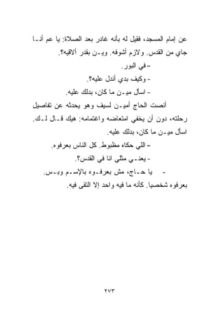 ‫ﻋﻥ ﺇﻤﺎﻡ ﺍﻟﻤﺴﺠﺩ، ﻓﻘﻴل ﻟﻪ ﺒﺄﻨﻪ ﻏﺎﺩﺭ ﺒﻌﺩ ﺍﻟﺼﻼﺓ: ﻴﺎ ﻋﻡ ﺃﻨـﺎ‬
         ‫ﺠﺎﻱ ﻤﻥ ﺍﻟﻘﺩﺱ. ﻭﻻﺯﻡ ﺃﺸﻭﻓﻪ. ﻭﻴـﻥ ﺒﻘﺩﺭ ﺃﻻﻗﻴﻪ؟.‬
                               ‫- ﻓﻲ ﺍﻟﺒﻭﺭ.‬
                   ‫- ﻭﻜﻴﻑ ﺒﺩﻱ ﺃﻨﺩل ﻋﻠﻴﻪ؟.‬
           ‫- ﺍﺴﺄل ﻤﻴـﻥ ﻤﺎ ﻜﺎﻥ، ﺒﺩﻟﻙ ﻋﻠﻴﻪ.‬
                  ‫ﹼ‬
‫ﺃﻨﺼﺕ ﺍﻟﺤﺎﺝ ﺃﻤﻴـﻥ ﻟﺴﻴﻑ ﻭﻫﻭ ﻴﺤﺩﺜﻪ ﻋﻥ ﺘﻔﺎﺼﻴل‬
‫ﺭﺤﻠﺘﻪ، ﺩﻭﻥ ﺃﻥ ﻴﺨﻔﻲ ﺍﻤﺘﻌﺎﻀﻪ ﻭﺍﻏﺘﻤﺎﻤﻪ: ﻫﻴﻙ ﻗـﺎل ﻟـﻙ.‬
                          ‫ﺍﺴﺄل ﻤﻴـﻥ ﻤﺎ ﻜﺎﻥ، ﺒ ‪‬ﻟﻙ ﻋﻠﻴﻪ.‬
                                  ‫ﺩ‬
      ‫- ﺍﻟﻠﻲ ﺤﻜﺎﻩ ﻤﻅﺒﻭﻁ. ﻜل ﺍﻟﻨﺎﺱ ﺒﻌﺭﻓﻭﻩ.‬
              ‫- ﻴﻌﻨـﻲ ﻤﺜﻠﻲ ﺍﻨﺎ ﻓﻲ ﺍﻟﻘﺩﺱ؟.‬
   ‫ﻴﺎ ﺤـﺎﺝ، ﻤﺵ ﺒﻌﺭﻓـﻭﻩ ﺒﺎﻹﺴـﻡ ﻭﺒـﺱ.‬           ‫-‬
            ‫ﺒﻌﺭﻓﻭﻩ ﺸﺨﺼﻴﺎ. ﻜﺄﻨﻪ ﻤﺎ ﻓﻴﻪ ﻭﺍﺤﺩ ﺇﻻ ﺍﻟﺘﻘﻰ ﻓﻴﻪ.‬
                                            ‫ﹰ‬




                         ‫٣٧٢‬
 