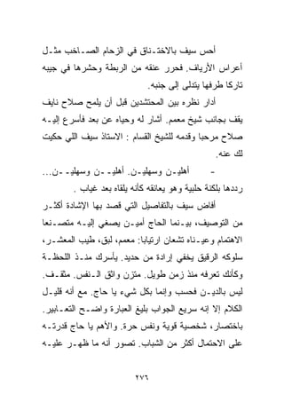 ‫ﺃﺤﺱ ﺴﻴﻑ ﺒﺎﻻﺨﺘـﻨﺎﻕ ﻓﻲ ﺍﻟﺯﺤﺎﻡ ﺍﻟﺼـﺎﺨﺏ ﻤﺜـل‬
‫ﺃﻋﺭﺍﺱ ﺍﻷﺭﻴﺎﻑ. ﻓﺤﺭﺭ ﻋﻨﻘﻪ ﻤﻥ ﺍﻟﺭﺒﻁﺔ ﻭﺤﺸﺭﻫﺎ ﻓﻲ ﺠﻴﺒﻪ‬
                             ‫ﺘﺎﺭﻜﺎ ﻁﺭﻓﻬﺎ ﻴﺘﺩﻟﻰ ﺇﻟﻰ ﺠﻨﺒﻪ.‬
                                                   ‫ﹰ‬
‫ﺃﺩﺍﺭ ﻨﻅﺭﻩ ﺒﻴﻥ ﺍﻟﻤﺤﺘﺸﺩﻴﻥ ﻗﺒل ﺃﻥ ﻴﻠﻤﺢ ﺼﻼﺡ ﻨﺎﻴﻑ‬
‫ﻴﻘﻑ ﺒﺠﺎﻨﺏ ﺸﻴﺦ ﻤﻌﻤﻡ. ﺃﺸﺎﺭ ﻟﻪ ﻭﺤﻴﺎﻩ ﻋﻥ ﺒﻌﺩ ﻓﺄﺴﺭﻉ ﺇﻟﻴـﻪ‬
‫ﺼﻼﺡ ﻤﺭﺤﺒﺎ ﻭﻗﺩﻤﻪ ﻟﻠﺸﻴﺦ ﺍﻟﻘ ‪‬ﺎﻡ : ﺍﻻﺴﺘﺎﺫ ﺴﻴﻑ ﺍﻟﻠﻲ ﺤﻜﻴﺕ‬
                         ‫ﺴ‬                 ‫ﹰ‬
                                                  ‫ﻟﻙ ﻋﻨﻪ.‬
‫ﺃﻫﻠﻴـﻥ ﻭﺴﻬﻠﻴـﻥ. ﺃﻫﻠﻴــﻥ ﻭﺴﻬﻠﻴــﻥ...‬             ‫-‬
        ‫ﺭﺩﺩﻫﺎ ﺒﻠﻜﻨﺔ ﺤﻠﺒﻴﺔ ﻭﻫﻭ ﻴﻌﺎﻨﻘﻪ ﻜﺄﻨﻪ ﻴﻠﻘﺎﻩ ﺒﻌﺩ ﻏﻴﺎﺏ .‬
‫ﺃﻓﺎﺽ ﺴﻴﻑ ﺒﺎﻟﺘﻔﺎﺼﻴل ﺍﻟﺘﻲ ﻗﺼﺩ ﺒﻬﺎ ﺍﻹﺸﺎﺩﺓ ﺃﻜﺜـﺭ‬
‫ﻤﻥ ﺍﻟﺘﻭﺼﻴﻑ، ﺒﻴـﻨﻤﺎ ﺍﻟﺤﺎﺝ ﺃﻤﻴـﻥ ﻴﺼﻐﻲ ﺇﻟﻴـﻪ ﻤﺘﺼـﻨﻌﺎ‬
‫ﹰ‬
‫ﺍﻻﻫﺘﻤﺎﻡ ﻭﻋﻴـﻨﺎﻩ ﺘﺸﻌﺎﻥ ﺍﺭﺘﻴﺎﺒﺎ: ﻤﻌﻤﻡ، ﻟﺒﻕ، ﻁﻴﺏ ﺍﻟﻤﻌﺸـﺭ،‬
                         ‫ﹰ‬
‫ﺴﻠﻭﻜﻪ ﺍﻟﺭﻗﻴﻕ ﻴﺨﻔﻲ ﺇﺭﺍﺩﺓ ﻤﻥ ﺤﺩﻴﺩ. ﻴﺄﺴﺭﻙ ﻤﻨـﺫ ﺍﻟﻠﺤﻅـﺔ‬
‫ﻭﻜﺄﻨﻙ ﺘﻌﺭﻓﻪ ﻤﻨﺫ ﺯﻤﻥ ﻁﻭﻴل. ﻤﺘﺯﻥ ﻭﺍﺜﻕ ﺍﻟـﻨﻔﺱ. ﻤﺜﻘـﻑ.‬
‫ﻟﻴﺱ ﺒﺎﻟﺩﻴـﻥ ﻓﺤﺴﺏ ﻭﺇﻨﻤﺎ ﺒﻜل ﺸﻲﺀ ﻴﺎ ﺤﺎﺝ. ﻤﻊ ﺃﻨﻪ ﻗﻠﻴـل‬
‫ﺍﻟﻜﻼﻡ ﺇﻻ ﺇﻨﻪ ﺴﺭﻴﻊ ﺍﻟﺠﻭﺍﺏ ﺒﻠﻴﻎ ﺍﻟﻌﺒﺎﺭﺓ ﻭﺍﻀـﺢ ﺍﻟﺘﻌـﺎﺒﻴﺭ.‬
‫ﺒﺎﺨﺘﺼﺎﺭ، ﺸﺨﺼﻴﺔ ﻗﻭﻴﺔ ﻭﻨﻔﺱ ﺤﺭﺓ. ﻭﺍﻷﻫﻡ ﻴﺎ ﺤﺎﺝ ﻗﺩﺭﺘـﻪ‬
‫ﻋﻠﻰ ﺍﻻﺤﺘﻤﺎل ﺃﻜﺜﺭ ﻤﻥ ﺍﻟﺸﺒﺎﺏ. ﺘﺼﻭﺭ ﺃﻨﻪ ﻤﺎ ﻅﻬـﺭ ﻋﻠﻴـﻪ‬


                          ‫٦٧٢‬
 