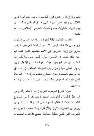 ‫ﺘﻌﺏ ﻭﻻ ﺇﺭﻫﺎﻕ ﻭﻋﻤﺭﻩ ﻓﻭﻕ ﺍﻟﺨﻤﺴﻴـﻥ، ﺒﻴــﻨﻤﺎ ﺃﻨـﺎ ﻓـﻲ‬
‫ﺍﻟﺜﻼﺜﻴـﻥ ﻭﺍﻨﻬﺩ ﺤﻴﻠﻲ ﻤﻥ ﺍﻟﻤﺸﻲ. ﺼﺩﻕ ﻟﻭ ﻜﺎﻥ ﻫﻨﺎﻙ ﻤـﻥ‬
‫ﻴﺒﻴﻊ ﺍﻟﻬﻭﺍﺀ ﻻﺸﺘﺭﻴﺕ ﻤﻨﻪ ﻭﺤﺎﺴﺒﺕ ﺍﻟﻤﺠﻠﺱ ﺍﻹﺴﻼﻤﻲ ﺒــﻤﺎ‬
                                                 ‫ﺩﻓﻌﺘﻪ.‬
‫ﺘﻘﺩﻤﺕ ﺍﻟﺤﺸﻭﺩ ﻻﻓﺘﺔ ﻜﺒﻴﺭﺓ ﺘــﻨﺎﻭﺏ ﻋﻠـﻰ ﺤﻤﻠﻬـﺎ‬
‫ﺃﺯﻭﺍﺝ ﻤﻥ ﻁﻠﺒﺔ ﺍﻟﻤﺩﺍﺭﺱ، ﻜﺘﺏ ﻓﻴﻬﺎ ﺒﺎﻟﺨﻁ ﺍﻟﻌﺭﻴﺽ "ﻤﻭﻜﺏ‬
‫ﻁﺎﺭﻕ ﺍﺒﻥ ﺯﻴﺎﺩ". ﺘﺤﺭﻜﻭﺍ ﺇﻟﻰ ﺍﻷﻤﺎﻡ ﻴﺘﻘﺩﻤﻬﻡ ﺍﻟﺸﻴﺦ ﺍﻟﻘﺴـﺎﻡ،‬
‫ﻭﻤﻥ ﺨﻠﻔﻪ ﺘﺒﺘﻌﺩ ﻋﻥ ﺍﻟﻤﺴﻴﺭﺓ ﻤﻨﺎﺭﺓ ﺍﻟﺒﺤﺭ ﺒﻴــﻨﻤﺎ ﺘﻘﺘـﺭﺏ‬
‫ﺍﻟﺤﺸﻭﺩ ﻤﻥ ﺩﺍﺭ ﺍﻟﺒﻭﻟﻴﺱ، ﺤﻴﺙ ﻴﺭﻓﺭﻑ ﺍﻟﻌﻠـﻡ ﺍﻻﻨﺠﻠﻴـﺯﻱ،‬
‫ﻭﺤﻭل ﺍﻟﻤﺒﻨﻰ ﺴﻴﺎﺝ ﻤﻥ ﺭﺠﺎل ﺍﻟﺸﺭﻁﺔ ﺍﻟﻤﺴﻠﺤﻴـﻥ: ﺼـﺩﻕ‬
‫ﺇﻨﻪ ﻟﻡ ﻴﻬﺘﻡ ﺒﺎﻟﻤﺘﻅﺎﻫﺭﻴـﻥ. ﺼﻼﺡ ﻨﺎﻴﻑ، ﺘﻌﺭﻓـﻪ ، ﺍﻷﺴـﺘﺎﺫ‬
‫ﺍﻟﺫﻱ ﺠﻠﺏ ﻟﻙ ﺍﻟﺩﻋﻭﺓ. ﺤﻤﻠﻭﻩ ﻭﻫـﻭ ﻴﻬﺘـﻑ ﻭﻤـﻥ ﻭﺭﺍﺌـﻪ‬
                                               ‫ﻴﺭﺩﺩﻭﻥ.‬
‫ﻋﺒﺭﻨﺎ ﺸﺎﺭﻉ ﺍﻟﻴﺭﻤﻭﻙ ﺍﻟﻤﺯﻴـﻥ ﺒـﺎﻷﻋﻼﻡ ﻭﺃﻗـﻭﺍﺱ‬
‫ﺍﻟﺸﺭﺍﺌﻁ ﺍﻟﻤﻠﻭﻨﺔ ﻭﺍﻟﺒﺎﻟﻭﻨﺎﺕ. ﺍﺘﺠﻬﻨـﺎ ﺒﻌـﺩﻫﺎ ﺇﻟـﻰ ﺸـﺎﺭﻉ‬
‫ﺍﻟﻨﺎﺼﺭﺓ، ﺤﻴﺙ ﺘـﻨﺘﻅﺭ ﺍﻟﻨﺴﻭﺓ ﻋﻠﻰ ﺍﻟﺸـﺭﻓﺎﺕ، ﻴﺯﻏـﺭﺩﻥ‬
‫ﻭﻴﺭﻤﻴـﻥ ﺍﻟﻤﺴﻴﺭﺓ ﺒﺎﻷﺭﺯ ﻭﺍﻷﺯﻫﺎﺭ، ﻭﻋﻨﺩ ﻤﺤﻁـﺔ ﺘﻭﺯﻴـﻊ‬
‫ﺍﻟﻜﻬﺭﺒﺎﺀ ﺃﻟﻘﻰ ﺍﻟﺸﻴﺦ ﺨﻁﺒﺔ ﺤﻤﺎﺴﻴﺔ ﻟﺒﻀﻊ ﺩﻗـﺎﺌﻕ، ﺍﺨﺘﺘﻤﻬـﺎ‬


                         ‫٧٧٢‬
 