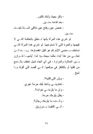 ‫- ﺒﺎﻜﺭ ﻴﺠﻴﻨﺎ ﻭﻟﺩﻙ ﺘﻜﺘﻭﺭ.‬
                        ‫- ﺒﻌﺩ ﻗﺩﺍﻤﻪ ﺴﻨـﻴﻥ.‬
‫- ﻏﻤﺽ ﻋﻴﻥ ﻭﻓﺘﺢ ﻋﻴﻥ ﺘﻼﻗﻲ ﺍﻟﺴـﻨﺔ ﺒﻠﻌـﺕ‬
                                              ‫ﺴﻨـﻴﻥ.‬
‫ﻟﻭ ﺘﺩﺭﻱ ﻫﺫﻩ ﺍﻟﻤﺭﺃﺓ ﺒﺄﻨﻬﺎ ﺘـﻨﻁﻕ ﺒﺎﻟﺤﻜﻤﺔ ﺍﻟﺘـﻲ ﻻ‬
‫ﺘﻔﻬﻤﻬﺎ ﻭﺍﻟﻌﺒﺭﺓ ﺍﻟﺘﻲ ﻻ ﺘﺴﺘﻭﻋﺒﻬﺎ. ﻟﻭ ﺘﺩﺭﻱ ﻫﺫﻩ ﺍﻟﻤﺭﺃﺓ ﺍﻟﺘـﻲ‬
‫ﺘﺴﺘﺨﻑ ﺒـﻤﻀﻲ ﺍﻷﻴﺎﻡ ﻜﻡ ﻫﻭ ﺜﻘﻴل ﺍﻨﻘﻀﺎﺅﻫﺎ. ﺭﺒــﻤﺎ ﻟـﻥ‬
‫ﺘﻌﺎﻨـﻲ ﻤﻥ ﻫﺫﺍ ﺃﺒﺩﹰ، ﻤﺜﻠﻤﺎ ﺴﻴﻌﺎﻨـﻴﻪ ﺃﺒﺩﺍ. ﺃﻴﺎﻤﻬـﺎ ﺘﺘـﻭﺍﺯﻥ‬
                 ‫ﹰ‬                    ‫ﺍ‬
‫ﺒـﻴﻥ ﺍﻟﺤﻼﻭﺓ ﻭﺍﻟﻤﺭﺍﺭﺓ ، ﻓﻲ ﺃﻱ ﺍﺘﺠﺎﻩ ﺘﻤﻴل ﺘﺨﻔﻑ ﺒﺎﻟـﺩﻤﻊ‬
‫ﻤﻥ ﺜﻘﻠﻬﺎ ﺃﻭ ﺒﺎﻟﺘﻘﺎﻓﺯ ﻓﻲ ﻤﻭﻗﻌﻬﺎ: ﺁﻨـﻲ ﺃﻗﺼﺩ ﺍﻟﻠﻲ ﺃﻗﻭﻟﻪ ﻴـﺎ‬
                                                   ‫ﺸﻴﺦ .‬
                         ‫- ﻭﻴﺵ ﺍﻟﻠﻲ ﻗﻠﺘﻴﻪ؟.‬
        ‫- ﺘﺨﺎﻭﻴﻨـﻲ ﻭﺘﺎﺨﺫ ﻟﻴﻙ ﺤﺭﻤﺔ ﻏﻴﺭﻱ.‬
                 ‫- ﻭﺍﻥ ﻤﺎ ﻴﻠﺯﻤﻨـﻲ ﺨﻭﺍﺕ؟.‬
                       ‫- ﻴﻅل ﻴﻠﺯﻤﻙ ﺤﺭﻤﺔ.‬
                ‫- ﻭﺃﻨـﺕ، ﻤﺎ ﻴﻠﺯﻤﻙ ﺭ ‪‬ﺎل؟.‬
                    ‫ﺠ‬
                 ‫- ﺁﻨـﻲ ﺍﻜﺘﻔﻴﺕ ﺒـﻤﺭﺯﻭﻕ.‬



                          ‫٧٢‬
 