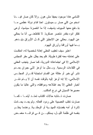 ‫ﺍﻟﺸﺎﻤﻲ ﻫﺎﺩﺍ ﻤﻭﺠﻭﺩ ﺒﺤﻴﻔﺎ ﻤﺵ ﻫﻭﻥ. ﻭﺇﻻ ﻜﺎﻥ ﺼﺎﺭ ﻓﻴــﻨﺎ‬
‫ﺍﺴﺨﻡ ﻤﻥ ﺍﻟﻠﻲ ﺼﺎﺭ ﺒـﻤﻴﺴﻠﻭﻥ. ﺍﺤﻨﺎ ﻗﺩﺍﻡ ﺩﻭﻟﺔ ﻋﻅﻤﻰ ﻤـﺎ‬
‫ﺒﺘـﻨﻔﻊ ﻤﻌﻬﺎ ﺍﻟﺴﻴﻭﻑ ﻴﺎﺴﻴﻑ، ﺇﺫﺍ ﻤﺎ ﺍﻨﺘﺼﺭﻨﺎ ﺴﻴﺎﺴﻴﹰ، ﺃﻭﻋﻰ‬
      ‫ﺎ‬
‫ﺘﻔﻜﺭ ﺍﻨﻭﻩ ﺒﻨﻘﺩﺭ ﻨﻨﺘﺼﺭ ﻋﺴﻜﺭﻴﺎ. ﻻ ﺘﻘﺎﻁﻌﻨـﻲ. ﺃﻨﺎ ﻤﺎ ﺒﺤﻜﻲ‬
                         ‫ﹰ‬
‫ﻋﻥ ﺍﻟﻴﻬﻭﺩ. ﺒﺤﻜﻲ ﻋﻥ ﺍﻻﻨﺠﻠﻴﺯ ﺍﻟﻠﻲ ﻜـل ﺍﻷﻭﺭﺍﻕ ﺒﺈﻴـﺩﻫﻡ.‬
                         ‫ﺒـﻤﺎ ﻓﻴﻬﺎ ﺃﻭﺭﺍﻗﻨﺎ ﻭﺃﻭﺭﺍﻕ ﺍﻟﻴﻬﻭﺩ.‬
‫ﺍﻋﺘﺒﺭ ﺴﻴﻑ ﺘﻌﻘﻴﺏ ﺍﻟﻤﻔﺘﻲ ﺇﻫﺎﻨﺔ ﺸﺨﺼﻴﺔ ﻟﻪ، ﺍﻨﻌﻜﺴﺕ‬
‫ﻋﻠﻰ ﺘﻌﺎﻤﻠﻪ ﻤﻌﻪ ﻟﻔﺘﺭﺓ ﻁﻭﻴﻠﺔ. ﻓﻠﻡ ﻴﻌﺩ ﻴﻁل ﻋﻠﻰ ﻤﻘﺭ ﺍﻟﻤﺠﻠﺱ‬
‫ﺍﻹﺴﻼﻤﻲ ﺇﻻ ﻓﻲ ﺍﺠﺘﻤﺎﻋﺎﺘﻪ ﺍﻟﺩﻭﺭﻴﺔ، ﻜﻤﺎ ﺼﺎﺭ ﻴﺘﺠﻨﺏ ﺍﻟﻤﻔﺘﻲ‬
‫ﻓﻲ ﺍﻟﻠﻘﺎﺀﺍﺕ ﺍﻟﺭﺴﻤﻴﺔ. ﻭﺒـﻤﺜل ﻤﺎ ﺃﻭﻋﺯ ﻷﺒﻲ ﺠﺒﺭﺍﻥ ﺒﻌـﺩﻡ‬
‫ﻨﺸﺭ ﺃﻱ ﺨﺒﺭ ﺃﻭ ﻤﻘﺎﻟﺔ ﻋﻥ ﺍﻟﻘ ‪‬ﺎﻡ ﺍﺴﺘﺠﺎﺒﺔ ﻟﻘـﺭﺍﺭ ﺍﻟﻤﺠﻠـﺱ‬
                         ‫ﺴ‬
‫ﺍﻹﺴﻼﻤﻲ، ﺇﻻ ﺇﻨﻪ ﺃﻭﻋﺯ ﺇﻟﻴﻪ ﺒﺎﻟﻭﻗﺕ ﻨﻔﺴﻪ ﺃﻥ ﻻ ﻴـﺘﻡ ﻨﺸـﺭ‬
‫ﺃﺨﺒﺎﺭ ﺍﻟﻤﻔﺘﻲ ﺇﻻ ﺒﻌﺩ ﺍﻁﻼﻋﻪ ﻭﻤﻭﺍﻓﻘﺘﻪ، ﻭﺍﻟﺘﻲ ﻏﺎﻟﺒﺎ ﻤﺎ ﻴﻜﻭﻥ‬
        ‫ﹰ‬
                        ‫ﻤﺼﻴﺭﻫﺎ ﺍﻟﻨﺴﻴﺎﻥ ﻓﻲ ﺩﺭﺝ ﺍﻟﻤﻜﺘﺏ.‬
‫ﺼﺎﺭﺕ ﺘـﻨﺘﺎﺒﻪ ﺤﺎﻻﺕ ﺍﻜﺘﺌﺎﺏ ﺘﻤﺘـﺩ ﺃﻴﺎﻤـﺎ ، ﻜﻤـﺎ‬
       ‫ﹰ‬
‫ﺼﺎﺭﺕ ﺘﻐﻠﺏ ﺍﻟﻌﺼﺒﻴﺔ ﻋﻠﻰ ﺭﺩﻭﺩ ﺃﻓﻌﺎﻟﻪ. ﻭﻟﻡ ﻴﻌـﺩ ﻴﺤـﺎﺩﺙ‬
‫ﺜﺎﺌﺭﺓ ﺃﻭ ﺃﻤﻪ ﺒﻘﻀﺎﻴﺎﻩ ﺍﻟﻤﻬﻨـﻴﺔ ﺃﻭ ﺍﻟﻭﻁﻨـﻴﺔ. ﻭﻋﻨﺩﻤﺎ ﻴﺨﻠـﻭ‬
‫ﺒﻨﻔﺴﻪ ﻓﻲ ﻅﻠﻤﺔ ﺍﻟﻠﻴـل، ﻴﺴﺘﻜﻴــﻥ ﻓـﻲ ﻓﺭﺍﺸـﻪ ﻤﻐﻤـﺽ‬


                         ‫٠٨٢‬
 