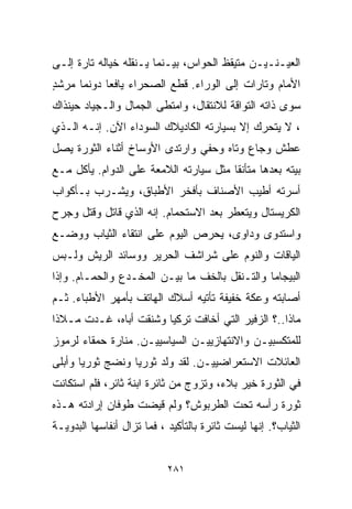 ‫ﺍﻟﻌﻴـﻨـﻴـﻥ ﻤﺘﻴﻘﻅ ﺍﻟﺤﻭﺍﺱ، ﺒﻴـﻨﻤﺎ ﻴـﻨﻘﻠﻪ ﺨﻴﺎﻟﻪ ﺘﺎﺭﺓ ﺇﻟـﻰ‬
‫ﺍﻷﻤﺎﻡ ﻭﺘﺎﺭﺍﺕ ﺇﻟﻰ ﺍﻟﻭﺭﺍﺀ. ﻗﻁﻊ ﺍﻟﺼﺤﺭﺍﺀ ﻴﺎﻓﻌﺎ ﺩﻭﻨﻤﺎ ﻤﺭﺸﺩ‬
‫ٍ‬          ‫ﹰ‬
‫ﺴﻭﻯ ﺫﺍﺘﻪ ﺍﻟﺘﻭﺍﻗﺔ ﻟﻼﻨﺘﻘﺎل، ﻭﺍﻤﺘﻁﻰ ﺍﻟﺠﻤﺎل ﻭﺍﻟـﺠﻴﺎﺩ ﺤﻴﻨﺫﺍﻙ‬
‫، ﻻ ﻴﺘﺤﺭﻙ ﺇﻻ ﺒﺴﻴﺎﺭﺘﻪ ﺍﻟﻜﺎﺩﻴﻼﻙ ﺍﻟﺴﻭﺩﺍﺀ ﺍﻵﻥ. ﺇﻨـﻪ ﺍﻟـﺫﻱ‬
‫ﻋﻁﺵ ﻭﺠﺎﻉ ﻭﺘﺎﻩ ﻭﺤﻔﻲ ﻭﺍﺭﺘﺩﻯ ﺍﻷﻭﺴﺎﺥ ﺃﺜﻨﺎﺀ ﺍﻟﺜﻭﺭﺓ ﻴﺼل‬
‫ﺒﻴﺘﻪ ﺒﻌﺩﻫﺎ ﻤﺘﺄﻨﻘﺎ ﻤﺜل ﺴﻴﺎﺭﺘﻪ ﺍﻟﻼﻤﻌﺔ ﻋﻠﻰ ﺍﻟﺩﻭﺍﻡ. ﻴﺄﻜل ﻤـﻊ‬
                                       ‫ﹰ‬
‫ﺃﺴﺭﺘﻪ ﺃﻁﻴﺏ ﺍﻷﺼﻨﺎﻑ ﺒﺄﻓﺨﺭ ﺍﻷﻁﺒﺎﻕ، ﻭﻴﺸـﺭﺏ ﺒـﺄﻜﻭﺍﺏ‬
‫ﺍﻟﻜﺭﻴﺴﺘﺎل ﻭﻴﺘﻌﻁﺭ ﺒﻌﺩ ﺍﻻﺴﺘﺤﻤﺎﻡ. ﺇﻨﻪ ﺍﻟﺫﻱ ﻗﺎﺘل ﻭﻗﺘل ﻭﺠﺭﺡ‬
‫ﻭﺍﺴﺘﺩﻭﻯ ﻭﺩﺍﻭﻯ، ﻴﺤﺭﺹ ﺍﻟﻴﻭﻡ ﻋﻠﻰ ﺍﻨﺘﻘﺎﺀ ﺍﻟﺜﻴﺎﺏ ﻭﻭﻀـﻊ‬
‫ﺍﻟﻴﺎﻗﺎﺕ ﻭﺍﻟﻨﻭﻡ ﻋﻠﻰ ﺸﺭﺍﺸﻑ ﺍﻟﺤﺭﻴﺭ ﻭﻭﺴﺎﺌﺩ ﺍﻟﺭﻴﺵ ﻭﻟـﺒﺱ‬
‫ﺍﻟﺒﻴﺠﺎﻤﺎ ﻭﺍﻟﺘـﻨﻘل ﺒﺎﻟﺨﻑ ﻤﺎ ﺒﻴـﻥ ﺍﻟﻤﺨـﺩﻉ ﻭﺍﻟﺤﻤـﺎﻡ. ﻭﺇﺫﺍ‬
‫ﺃﺼﺎﺒﺘﻪ ﻭﻋﻜﺔ ﺨﻔﻴﻔﺔ ﺘﺄﺘﻴﻪ ﺃﺴﻼﻙ ﺍﻟﻬﺎﺘﻑ ﺒﺄﻤﻬﺭ ﺍﻷﻁﺒﺎﺀ. ﺜـﻡ‬
‫ﻤﺎﺫﺍ..؟ ﺍﻟﺯﻓﻴﺭ ﺍﻟﺘﻲ ﺃﺨﺎﻓﺕ ﺘﺭﻜﻴﺎ ﻭﺸﻨﻘﺕ ﺃﺒﺎﻩ، ﻏـﺩﺕ ﻤـﻼﺫﺍ‬
‫ﹰ‬
‫ﻟﻠﻤﺘﻜﺴﺒﻴـﻥ ﻭﺍﻻﻨﺘﻬﺎﺯﻴﻴـﻥ ﺍﻟﺴﻴﺎﺴﻴﻴـﻥ. ﻤﻨﺎﺭﺓ ﺤﻤﻘﺎﺀ ﻟﺭﻤﻭﺯ‬
‫ﺍﻟﻌﺎﺌﻼﺕ ﺍﻻﺴﺘﻌﺭﺍﻀﻴﻴـﻥ. ﻟﻘﺩ ﻭﻟﺩ ﺜﻭﺭﻴﺎ ﻭﻨﻀﺞ ﺜﻭﺭﻴﺎ ﻭﺃﺒﻠﻰ‬
      ‫ﹰ‬          ‫ﹰ‬
‫ﻓﻲ ﺍﻟﺜﻭﺭﺓ ﺨﻴﺭ ﺒﻼﺀ، ﻭﺘﺯﻭﺝ ﻤﻥ ﺜﺎﺌﺭﺓ ﺍﺒﻨﺔ ﺜﺎﺌﺭ، ﻓﻠﻡ ﺍﺴﺘﻜﺎﻨﺕ‬
‫ﺜﻭﺭﺓ ﺭﺃﺴﻪ ﺘﺤﺕ ﺍﻟﻁﺭﺒﻭﺵ؟ ﻭﻟﻡ ﻗﻴﻀﺕ ﻁﻭﻓﺎﻥ ﺇﺭﺍﺩﺘﻪ ﻫـﺫﻩ‬
‫ﺍﻟﺜﻴﺎﺏ؟. ﺇﻨﻬﺎ ﻟﻴﺴﺕ ﺜﺎﺌﺭﺓ ﺒﺎﻟﺘﺄﻜﻴﺩ ، ﻓﻤﺎ ﺘﺯﺍل ﺃﻨﻔﺎﺴﻬﺎ ﺍﻟﺒﺩﻭﻴـﺔ‬


                            ‫١٨٢‬
 