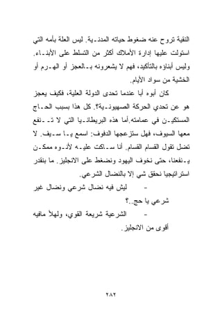 ‫ﺍﻟﻨﻘﻴﺔ ﺘﺭﻭﺡ ﻋﻨﻪ ﻀﻐﻭﻁ ﺤﻴﺎﺘﻪ ﺍﻟﻤﺩﻨـﻴﺔ. ﻟﻴﺱ ﺍﻟﻌﻠﺔ ﺒﺄﻤﻪ ﺍﻟﺘﻲ‬
‫ﺍﺴﺘﻭﻟﺕ ﻋﻠﻴﻬﺎ ﺇﺩﺍﺭﺓ ﺍﻷﻤﻼﻙ ﺃﻜﺜﺭ ﻤﻥ ﺍﻟﺘﺴﻠﻁ ﻋﻠﻰ ﺍﻷﺒﻨـﺎﺀ.‬
‫ﻭﻟﻴﺱ ﺃﺒﻨﺎﺅﻩ ﺒﺎﻟﺘﺄﻜﻴﺩ، ﻓﻬﻡ ﻻ ﻴﺸﻌﺭﻭﻨﻪ ﺒـﺎﻟﻌﺠﺯ ﺃﻭ ﺍﻟﻬـﺭﻡ ﺃﻭ‬
                                   ‫ﺍﻟﺨﺸﻴﺔ ﻤﻥ ﺴﻭﺍﺩ ﺍﻷﻴﺎﻡ.‬
‫ﻜﺎﻥ ﺃﺒﻭﻩ ﺃﺒﺎ ﻋﻨﺩﻤﺎ ﺘﺤﺩﻯ ﺍﻟﺩﻭﻟﺔ ﺍﻟﻌﻠ ‪‬ﺔ، ﻓﻜﻴﻑ ﻴﻌﺠﺯ‬
            ‫ﻴ‬                        ‫ﹰ‬
‫ﻫﻭ ﻋﻥ ﺘﺤﺩﻱ ﺍﻟﺤﺭﻜﺔ ﺍﻟﺼﻬﻴﻭﻨـﻴﺔ؟. ﻜل ﻫﺫﺍ ﺒﺴﺒﺏ ﺍﻟﺤـﺎﺝ‬
‫ﺍﻟﻤﺴﺘﻜﻴـﻥ ﻓﻲ ﻋﻤﺎﻤﺘﻪ.ﺃﻤﺎ ﻫﺫﻩ ﺍﻟﺒﺭﻴﻁﺎﻨـﻴﺎ ﺍﻟﺘﻲ ﻻ ﺘــﻨﻔﻊ‬
‫ﻤﻌﻬﺎ ﺍﻟﺴﻴﻭﻑ، ﻓﻬل ﺴﺘﺯﻋﺠﻬﺎ ﺍﻟﺩﻓﻭﻑ: ﺍﺴﻤﻊ ﻴـﺎ ﺴـﻴﻑ. ﻻ‬
‫ﺘﻀل ﺘﻘﻭل ﺍﻟﻘ ‪‬ﺎﻡ ﺍﻟﻘ ‪‬ﺎﻡ. ﺃﻨﺎ ﺴـﺎﻜﺕ ﻋﻠﻴـﻪ ﻷﻨـﻭﻩ ﻤﻤﻜـﻥ‬
                               ‫ﺴ‬       ‫ﺴ‬
‫ﻴـﻨﻔﻌﻨﺎ، ﺤﺘﻰ ﻨﺨﻭﻑ ﺍﻟﻴﻬﻭﺩ ﻭﻨﻀﻐﻁ ﻋﻠﻰ ﺍﻻﻨﺠﻠﻴﺯ. ﻤﺎ ﺒﻨﻘﺩﺭ‬
                ‫ﺍﺴﺘﺭﺍﺘﻴﺠﻴﺎ ﻨﺤﻘﻕ ﺸﻲ ﺇﻻ ﺒﺎﻟﻨﻀﺎل ﺍﻟﺸﺭﻋﻲ.‬
                                           ‫ﹰ‬
‫ﻟﻴﺵ ﻓﻴﻪ ﻨﻀﺎل ﺸﺭﻋﻲ ﻭﻨﻀﺎل ﻏﻴﺭ‬             ‫-‬
                                 ‫ﺸﺭﻋﻲ ﻴﺎ ﺤﺞ..؟‬
‫ﺍﻟﺸﺭﻋﻴﺔ ﺸﺭﻴﻌﺔ ﺍﻟﻘﻭﻱ، ﻭﻟﻬﻸ ﻤﺎﻓﻴﻪ‬         ‫-‬
                                ‫ﺃﻗﻭﻯ ﻤﻥ ﺍﻻﻨﺠﻠﻴﺯ.‬




                          ‫٢٨٢‬
 