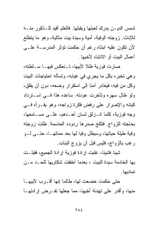 ‫ﺸﻤﺱ ﺍﻟﺩﻴـﻥ ﻴﺩﺭﻙ ﻟﻌﺒﺘﻬﺎ ﻭﻴﻘﺒﻠﻬﺎ. ﻓﺎﻟﻌﻠﻡ ﺃﻓﻴﺩ ﻟﻠـﺫﻜﻭﺭ ﻤﻨـﻪ‬
‫ﻟﻺﻨﺎﺙ. ﺯﻭﺠﺘﻪ ﺍﻟﻭﻓﻴﺔ، ﺃﻤ ‪‬ﺔ ﻭﺴﻴﺩﺓ ﺒﻴﺕ ﻤﺜﺎﻟﻴﺔ، ﻭﻫﻭ ﻤﺎ ﻴﺘﻁﻠﻊ‬
                                ‫ﻴ‬
‫ﻷﻥ ﺘﻜﻭﻥ ﻋﻠﻴﻪ ﺍﺒﻨﺘﺎﻩ ﺭﻏﻡ ﺃﻥ ﺤﻜﻤﺕ ﺘﺅﺜﺭ ﺍﻟﻤﺩﺭﺴـﺔ ﻋﻠـﻰ‬
                            ‫ﺃﻋﻤﺎل ﺍﻟﺒﻴﺕ ﺃﻭ ﺍﻻﻨﺘﺒﺎﻩ ﻷﺨﻴﻬﺎ.‬
‫ﺼﺎﺭﺕ ﻓﻭﺯﻴﺔ ﻅﻼ ﻷﺒﻴﻬﺎ، ﺘـﻨﻌﻜﺱ ﻓﻴﻬـﺎ ﺴـﻠﻁﺘﻪ،‬
                            ‫ﹰ‬
‫ﻭﻫﻲ ﺘﺨﺒﺭﻩ ﺒﻜل ﻤﺎ ﻴﺠﺭﻱ ﻓﻲ ﻏﻴﺎﺒﻪ، ﻭﺘﺴﺄﻟﻪ ﺍﺤﺘﻴﺎﺠﺎﺕ ﺍﻟﺒﻴﺕ‬
‫ﻭﻜل ﻤﻥ ﻓﻴﻪ، ﻓﻴﻐﺎﺩﺭ ﺁﻤﻨﺎ ﺇﻟﻰ ﺍﺴﺘﻘﺭﺍﺭ ﻭﻀﻌﻪ، ﺩﻭﻥ ﺃﻥ ﻴﻘﻠﻕ،‬
                               ‫ﹰ‬
‫ﻭﻟﻭ ﻁﺎل ﺴﻬﺭﻩ ﻭﺘﺄﺨﺭﺕ ﻋﻭﺩﺘﻪ. ﺴﺎﻋﺩﻩ ﻫﺫﺍ ﻓـﻲ ﺍﺴـﺘﺭﺩﺍﺩ‬
‫ﻜﻴﺎﻨﻪ ﻭﺍﻹﺼﺭﺍﺭ ﻋﻠﻰ ﺭﻓﺽ ﻓﻜﺭﺓ ﺯﻭﺍﺠﻪ، ﻭﻫﻭ ﻴﻘـﺭﺃﻩ ﻓـﻲ‬
‫ﻭﺠﻪ ﻓﻭﺯﻴﺔ، ﻜﻠﻤﺎ ﺍﻨـﺯﻟﻕ ﻟﺴﺎﻥ ﺃﺤـﺩﻫﻡ، ﻋﻠـﻰ ﻤﺴـﺎﻤﻌﻬﺎ،‬
‫ﺒﺤﺎﺠﺘﻪ ﻟﻠﺯﻭﺍﺝ. ﻓﺘﺜﻠﺞ ﺼﺩﺭﻫﺎ ﺭﺩﻭﺩﻩ ﺍﻟﺤﺎﺴﻤﺔ. ﻅﻠﺕ ﺯﻭﺠﺘﻪ‬
‫ﻭﻓﻴﺔ ﻁﻴﻠﺔ ﺤﻴﺎﺘﻬﺎ، ﻭﺴﻴﻅل ﻭﻓﻴﺎ ﻟﻬﺎ ﺒﻌﺩ ﻤﻤﺎﺘﻬـﺎ، ﺤﺘـﻰ ﻟـﻭ‬
                          ‫ﹰ‬
                 ‫ﺭﻏﺏ ﺒﺎﻟﺯﻭﺍﺝ، ﻓﻠﻴﺱ ﻗﺒل ﺃﻥ ﻴﺯ ‪‬ﺝ ﺍﻟﺒﻨﺎﺕ.‬
                          ‫ﻭ‬
‫ﺸﻴﺌﺎ ﻓﺸﻴﺌﹰ، ﻏﻠﺒﺕ ﺇﺭﺍﺩﺓ ﻓﻭﺯﻴﺔ ﺇﺭﺍﺩﺓ ﺍﻟﺠﻤﻴﻊ، ﻓﻘﺒﻠـﺕ‬
                                       ‫ﺎ‬     ‫ﹶ‬
‫ﺒﻬﺎ ﺍﻟﺨﺎﺩﻤﺔ ﺴﻴﺩﺓ ﻟﻠﺒﻴﺕ ، ﺒﻌﺩﻤﺎ ﺃﺨﻔﻘﺕ ﺸﻜﺎﻭﻴﻬﺎ ﻟﻠﺤـﺩ ﻤـﻥ‬
                                                    ‫ﺘﻤﺎﺩﻴﻬﺎ.‬
‫ﺤﺘﻰ ﺤﻜﻤﺕ ﺨﻀﻌﺕ ﻟﻬﺎ، ﻁﺎﻟﻤﺎ ﺇﻨﻬﺎ ﺃﻗـﺭﺏ ﻷﺒﻴﻬـﺎ‬
‫ﻤﻨﻬﺎ، ﻭﺃﻗﺩﺭ ﻋﻠﻰ ﺘﻬﺩﺌﺔ ﺃﺨﻴﻬﺎ، ﻤﻤﺎ ﺠﻌﻠﻬﺎ ﺘﻔـﺭﺽ ﺇﺭﺍﺩﺘﻬـﺎ‬


                          ‫٤٨٢‬
 