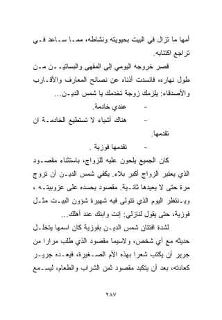 ‫ﺃﻤﻬﺎ ﻤﺎ ﺘﺯﺍل ﻓﻲ ﺍﻟﺒﻴﺕ ﺒﺤﻴﻭﻴﺘﻪ ﻭﻨﺸﺎﻁﻪ، ﻤﻤـﺎ ﺴـﺎﻋﺩ ﻓـﻲ‬
                                          ‫ﺘﺭﺍﺠﻊ ﺍﻜﺘﺌﺎﺒﻪ.‬
‫ﻗ ‪‬ﺭ ﺨﺭﻭﺠﻪ ﺍﻟﻴﻭﻤﻲ ﺇﻟﻰ ﺍﻟﻤﻘﻬﻰ ﻭﺍﻟﺒﺴﺎﺘﻴــﻥ ﻤـﻥ‬
                                         ‫ﺼ‬
‫ﻁﻭل ﻨﻬﺎﺭﻩ، ﻓﺎﻨﺴﺩﺕ ﺃﺫﻨﺎﻩ ﻋﻥ ﻨﺼﺎﺌﺢ ﺍﻟﻤﻌﺎﺭﻑ ﻭﺍﻷﻗـﺎﺭﺏ‬
       ‫ﻭﺍﻷﺼﺩﻗﺎﺀ: ﻴﻠﺯﻤﻙ ﺯﻭﺠﺔ ﺘﺨﺩﻤﻙ ﻴﺎ ﺸﻤﺱ ﺍﻟﺩﻴـﻥ...‬
                    ‫ﻋﻨﺩﻱ ﺨﺎﺩﻤﺔ.‬       ‫-‬
‫ﻫﻨﺎﻙ ﺃﺸﻴﺎﺀ ﻻ ﺘﺴﺘﻁﻴﻊ ﺍﻟﺨﺎﺩﻤـﺔ ﺍﻥ‬       ‫-‬
                                          ‫ﺘﻘﺩﻤﻬﺎ.‬
                   ‫ﺘﻘﺩﻤﻬﺎ ﻓﻭﺯﻴﺔ .‬     ‫-‬
‫ﻜﺎﻥ ﺍﻟﺠﻤﻴﻊ ﻴﻠﺤﻭﻥ ﻋﻠﻴﻪ ﻟﻠﺯﻭﺍﺝ، ﺒﺎﺴﺘﺜﻨﺎﺀ ﻤﻘﺼـﻭﺩ‬
‫ﺍﻟﺫﻱ ﻴﻌﺘﺒﺭ ﺍﻟﺯﻭﺍﺝ ﺃﻜﺒﺭ ﺒﻼﺀ. ﻴﻜﻔﻲ ﺸﻤﺱ ﺍﻟﺩﻴـﻥ ﺃﻥ ﺘﺯﻭﺝ‬
‫ﻤﺭﺓ ﺤﺘﻰ ﻻ ﻴﻌﻴﺩﻫﺎ ﺜﺎﻨـﻴﺔ. ﻤﻘﺼﻭﺩ ﻴﺤﺴﺩﻩ ﻋﻠﻰ ﻋﺯﻭﺒﻴﺘـﻪ ،‬
‫ﻭﻴـﻨﺘﻅﺭ ﺍﻟﻴﻭﻡ ﺍﻟﺫﻱ ﺘﺘﻭﻟﻰ ﻓﻴﻪ ﺸﻬﻴﺭﺓ ﺸﺅﻭﻥ ﺍﻟﺒﻴـﺕ ﻤﺜـل‬
         ‫ﻓﻭﺯﻴﺔ، ﺤﺘﻰ ﻴﻘﻭل ﻟﻨﺎﺯﻟﻲ: ﺇﻨﺕ ﻭﺍﺒﻨﻙ ﻋﻨﺩ ﺃﻫﻠﻙ...‬
‫ﻟﺸﺩﺓ ﺍﻓﺘﺘﺎﻥ ﺸﻤﺱ ﺍﻟﺩﻴـﻥ ﺒﻔﻭﺯﻴﺔ ﻜﺎﻥ ﺍﺴﻤﻬﺎ ﻴﺘﺨﻠـل‬
‫ﺤﺩﻴﺜﻪ ﻤﻊ ﺃﻱ ﺸﺨﺹ، ﻭﻻﺴﻴﻤﺎ ﻤﻘﺼﻭﺩ ﺍﻟﺫﻱ ﻁﻠﺏ ﻤﺭﺍﺭﺍ ﻤﻥ‬
   ‫ﹰ‬
‫ﺠﺭﻴﺭ ﺃﻥ ﻴﻜﺘﺏ ﺸﻌﺭﺍ ﺒﻬﺫﻩ ﺍﻷﻡ ﺍﻟﺼـﻐﻴﺭﺓ، ﻓﻴﻌـﺩﻩ ﺠﺭﻴـﺭ‬
                                ‫ﹰ‬
‫ﻜﻌﺎﺩﺘﻪ، ﺒﻌﺩ ﺃﻥ ﻴﺘﻜﺒﺩ ﻤﻘﺼﻭﺩ ﺜﻤﻥ ﺍﻟﺸﺭﺍﺏ ﻭﺍﻟﻁﻌﺎﻡ، ﻟﻴﺴـﻤﻊ‬


                         ‫٧٨٢‬
 