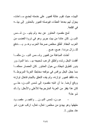 ‫ﺍﻟﺒﻴﺕ، ﺤﻴﺙ ﺘﻘﻭﻡ ﻋﺎﺌﻠﺔ ﻗﻌﻴﻭﺭ ﻋﻠﻰ ﺨﺩﻤﺘﻪ ﻟﺒﻀﻊ ﺴـﺎﻋﺎﺕ،‬
‫ﻴﺠﺯل ﻟﻬﻡ ﺒﻌﺩﻫﺎ ﺍﻟﻌﻁﺎﺀ، ﻓﻴﻭﺼﻠﻪ ﻗﻌﻴﻭﺭ ﺒﺎﻟﺤﻨﺘﻭﺭ ﺇﻟﻰ ﺒﻴﺘـﻪ‬
                                                  ‫ﻓﻲ ﺍﻟﻘﻠﻌﺔ.‬
‫ﻟﻤﺢ ﻤﻘﺼﻭﺩ ﺍﻟﺤﻨﺘﻭﺭ ﻋﻥ ﺒﻌﺩ ﻭﻟﻡ ﻴﺘﺒﻴــﻥ ﺸـﻤﺱ‬
‫ﺍﻟﺩﻴـﻥ. ﻜﺎﻥ ﻋﺎﺌﺩﺍ ﻤﻥ ﺒﻴﺕ ﺠﺭﻴﺭ ﻭﻫﻭ ﻓﻲ ﺫﺭﻭﺓ ﺍﻟﻐﻀﺏ ﻤﻥ‬
                                 ‫ﹰ‬
‫ﺍﻟﻌﺭﺏ ﺍﻟﺤﻔﺎﺓ. ﺃﻁﻠﻕ ﻤﺨﻠﺹ ﺼﺭﺨﺔ ﺍﻟﺤﺭﺏ ﻭﻫـﻭ ﻴــﻨﺩﻓﻊ‬
                              ‫ﻟﻠﻨـﺯﺍل ﻤﺭﺩﺩﺍ: ﻫﺴﻊ، ﻫﺴﻊ .‬
                                          ‫ﹰ‬
‫ﺃﺨﺫﺕ ﺍﻟﻤﺒﺎﻏﺘﺔ ﻤﻥ ﻗﻌﻴﻭﺭ ﻭﺸـﻤﺱ ﺍﻟﺩﻴــﻥ ﻤﺜﻠﻤـﺎ‬
‫ﺃﻓﻘﺩﺕ ﺍﻟﺒﻐل ﺭﺸﺩﻩ ﻭﺃﻁﻠﻕ ﺍﻟﺭﻋﺏ ﺸﺤﻴﺠﻪ ﺒﻴــﻨﻤﺎ ﺍﻟﻤﻭﺘـﻭﺭ‬
‫ﻴﺩﻭﺭ ﻜﻁﻭﻕ ﺸﻴﻁﺎﻨـﻲ ﺤﻭل ﺍﻟﺤﻨﺘﻭﺭ. ﻜﺎﻥ ﺍﻟﺤﺼﺎﺭ ﻤﺤﻜﻤـﺎ‬
‫ﹰ‬
‫ﻤﻤﺎ ﺠﻌل ﺍﻟﺒﻐل ﻴﺭﺍﻓﺱ ﻓﻲ ﻤﻭﻗﻌﻪ ﻤﺨﺎﺒﻁﺎ ﺍﻟﻌﺭﺒﺔ ﺍﻟﻤﺭﺒﻭﻁـﺔ‬
                 ‫ﹰ‬
‫ﺒﻪ، ﻓﺄﻓﻘﺩ ﻗﻌﻴﻭﺭ ﺘﻭﺍﺯﻨﻪ، ﻭﻟﻡ ﻴﻔﺩﻩ ﺍﻟﺘﻌﻠﻕ ﺒﺎﻟﻠﺠﺎﻡ ﻓﺎﺨﺘل ﺘﻭﺍﺯﻨﻪ‬
‫ﻭﻭﻗﻊ ﺃﺭﻀﺎ. ﻤﺎ ﺃﻥ ﺍﻨﺘﺒﻪ ﻤﻘﺼﻭﺩ ﺇﻟﻰ ﺸﻤﺱ ﺍﻟﺩﻴـﻥ، ﺤﺘـﻰ‬
                                        ‫ﹰ‬
‫ﻜﺎﻥ ﻫﺫﺍ ﻴﻘﻔﺯ ﻤﻥ ﺍﻟﻌﺭﺒﺔ ﺍﻟﻤﺘﺭﺠﺭﺠﺔ ﻟﻸﻋﻠﻰ ﻭﺍﻷﺴﻔل: ﻭﻟـﻙ‬
                                                   ‫ﺸﻭ ﻫﺎﺩ؟‬
‫ﻤﻴـﻥ، ﺸﻤﺱ ﺍﻟﺩﻴـﻥ... ﻭﺍﻨﻔﺠـﺭ ﻤﻘﺼـﻭﺩ‬                ‫-‬
‫ﻤﻘﻬﻘﻬﺎ ﻭﻫﻭ ﻴﻬﺩﺉ ﻤﻥ ﻤﺨﻠﺹ: ﺘﻌﺎل، ﺘﻌﺎل، ﺍﺭﻜﺏ ﻫﻭﻥ، ﺸﻭ‬
                                           ‫ﹰ‬
                                              ‫ﻫﺎﺩ ﺤﻨﺘﻭﺭ.!.‬


                           ‫٩٨٢‬
 