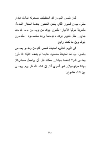 ‫ﻜﺎﻥ ﺸﻤﺱ ﺍﻟﺩﻴـﻥ ﻗﺩ ﺍﺴﺘﻴﻘﻅﺕ ﺼﺤﻭﺘﻪ ﺘﻤﺎﻤﹰ، ﻓﺄﺩﺍﺭ‬
       ‫ﺎ‬
‫ﻨﻅﺭﻩ ﺒﻴـﻥ ﻗﻌﻴﻭﺭ ﺍﻟﺫﻱ ﻴﻠﺤﻕ ﺍﻟﺤﻨﺘﻭﺭ ﺒﻌﺩﻤﺎ ﺍﺴﺘﺩﺍﺭ ﺍﻟﺒﻐـل‬
‫ﺒﺎﻟﻌﺭﺒﺔ ﻤﻭﻟﻴﺎ ﺍﻷﺩﺒﺎﺭ: ﻤﻠﻌﻭﻥ ﺃﺒﻭﻙ ﻤﻥ ﻭﻴــﻥ ﻤـﺎ ﻜﻨـﺕ‬
                                     ‫ﹰ‬
‫ﺠﺎﻱ... ﻅل ﻗﻌﻴﻭﺭ ﻴﺭﺩﺩ ، ﺒﻴـﻨﻤﺎ ﻴﺭﺩﺩ ﻤﻘﺼـﻭﺩ : ﻤﻠﻌـﻭﻥ‬
                                ‫ﺃﺒﻭﻙ ﻭﻴﻥ ﻤﺎ ﻜﻨﺕ ﺭﺍﻴﺢ.‬
‫ﻓﻲ ﺍﻟﻴﻭﻡ ﺍﻟﺘﺎﻟﻲ، ﺍﺴﺘﻴﻘﻅ ﺸﻤﺱ ﺍﻟﺩﻴـﻥ ﻭﻫـﻭ ﻴﺤـﺱ‬
‫ﺒﺎﻟﻌﺎﺭ، ﺒﻴـﻨﻤﺎ ﺍﺴﺘﻴﻘﻅ ﻤﻘﺼﻭﺩ ﻋﺎﺒﺴﺎ ﻟﻡ ﻴﺸﻑ ﻏﻠﻴﻠﻪ ﺍﻟﺜـﺄﺭ:‬
                     ‫ﹰ‬
‫ﻴﻌﻨـﻲ ﺸﻭ؟ ﺍﺩﻋﺴﻪ ﺒﻬﺎﺩﺍ... ﺴﻜﺕ ﻗﺒل ﺃﻥ ﻴﻭﺍﺼل ﻤﺴﺘﺩﺭﻜﺎ:‬
 ‫ﹰ‬
‫ﺒﻬﺎﺩﺍ ﻤﻭﺘﻭﺴﻴﻜل. ﺸﻭ ﺃﺴﻭﻱ ﺃﻨﺎ. ﺇﻥ ﺸﺎﺀ ﺍﷲ ﻜل ﻴﻭﻡ ﺒﻴﺠـﻲ‬
                                       ‫ﺍﺒﻥ ﺍﻨﺕ ﻤﻔﺸﻭﺥ.‬




                         ‫٠٩٢‬
 