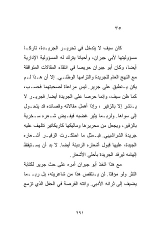 ‫٥٣‬


‫ﻜﺎﻥ ﺴﻴﻑ ﻻ ﻴﺘﺩﺨل ﻓﻲ ﺘﺤﺭﻴـﺭ ﺍﻟﺠﺭﻴـﺩﺓ، ﺘﺎﺭﻜـﺎ‬
‫ﹰ‬
‫ﻤﺴﺅﻭﻟﻴﺘﻬﺎ ﻷﺒﻲ ﺠﺒﺭﺍﻥ، ﻭﺃﺤﻴﺎﻨﺎ ﻴﺘﺭﻙ ﻟﻪ ﺍﻟﻤﺴﺅﻭﻟﻴﺔ ﺍﻹﺩﺍﺭﻴﺔ‬
                          ‫ﹰ‬
‫ﺃﻴﻀﹰ، ﻭﻜﺎﻥ ﺃﺒﻭ ﺠﺒﺭﺍﻥ ﺤﺭﻴﺼﺎ ﻓﻲ ﺍﻨﺘﻘﺎﺀ ﺍﻟﻤﻘﺎﻻﺕ ﺍﻟﻤﺘﻭﺍﻓﻘﺔ‬
                            ‫ﹰ‬                     ‫ﺎ‬
‫ﻤﻊ ﺍﻟﻨﻬﺞ ﺍﻟﻌﺎﻡ ﻟﻠﺠﺭﻴﺩﺓ ﻭﺍﻟﺘﺯﺍﻤﻬﺎ ﺍﻟﻭﻁﻨـﻲ. ﺇﻻ ﺃﻥ ﻫـﺫﺍ ﻟـﻡ‬
‫ﻴﻜﻥ ﻴـﻨﻁﺒﻕ ﻋﻠﻰ ﺠﺭﻴﺭ. ﻟﻴﺱ ﻤﺭﺍﻋﺎﺓ ﻟﺼﺤﺒﺘﻬﻤﺎ ﻓﺤﺴـﺏ،‬
‫ﻜﻤﺎ ﻅﻥ ﺴﻴﻑ، ﻭﺇﻨﻤﺎ ﺤﺭﺼﺎ ﻋﻠﻰ ﺍﻟﺠﺭﻴﺩﺓ ﺃﻴﻀﺎ. ﻓﺠﺭﻴـﺭ ﻻ‬
          ‫ﹰ‬                ‫ﹰ‬
‫ﻴـﻨﺸﺭ ﺇﻻ ﺒﺎﻟﺯﻓﻴﺭ ، ﻭﺇﺫﺍ ﺃﻫﻤل ﻤﻘﺎﻻﺘﻪ ﻭﻗﺼﺎﺌﺩﻩ ﻗﺩ ﻴﺘﺤـﻭل‬
‫ﺇﻟﻰ ﺴﻭﺍﻫﺎ. ﻭﻟﺭﺒـﻤﺎ ﻴﺜﻴﺭ ﻏﻀﺒﻪ ﻓﻴﻔـﻴﺽ ﺸـﻌﺭﻩ ﺴـﺨﺭﻴﺔ‬
‫ﺒﺎﻟﺯﻓﻴﺭ، ﻭﻴﺠﻌل ﻤﻥ ﻤﺤﺭﻴﺭﻫﺎ ﻭﻤﺎﻟﻴﻜﻬﺎ ﻜﺎﺭﻴﻜﺎﺘﻴﺭ ﺘﺘﻠﻬﻑ ﻋﻠﻴﻪ‬
‫ﺠﺭﻴﺩﺓ ﺍﻟﺸﺭﺍﺸﻴﺒﻲ. ﻓﺒـﻤﺜل ﻤﺎ ﺍﺤﺘﻜـﺭﺕ ﺍﻟﺯﻓﻴـﺭ ﺃﺸـﻌﺎﺭﻩ‬
‫ﺍﻟﺠﻴﺩﺓ، ﻋﻠﻴﻬﺎ ﻗﺒﻭل ﺃﺸﻌﺎﺭﻩ ﺍﻟﺭﺩﻴﺌﺔ ﺃﻴﻀﺎ. ﻻ ﺒﺩ ﺃﻥ ﻴﺴـﺘﻴﻘﻅ‬
                 ‫ﹰ‬
                      ‫ﺇﻟﻬﺎﻤﻪ ﻟﻴﺭﻓﺩ ﺍﻟﺠﺭﻴﺩﺓ ﺒﺄﺤﻠﻰ ﺍﻷﺸﻌﺎﺭ.‬
‫ﻤﻊ ﻫﺫﺍ ﺍﺘﺨﺫ ﺃﺒﻭ ﺠﺒﺭﺍﻥ ﺃﻤﺭﻩ ﻋﻠﻰ ﺤﺙ ﺠﺭﻴﺭ ﻟﻜﺘﺎﺒﺔ‬
‫ﺍﻟﻨﺜﺭ ﻭﻟﻭ ﻤﺅﻗﺘﺎ. ﻟﻥ ﻴـﻨﺘﻘﺹ ﻫﺫﺍ ﻤﻥ ﺸﺎﻋﺭﻴﺘﻪ، ﺒل ﺭﺒــﻤﺎ‬
                                     ‫ﹰ‬
‫ﻴﻀﻴﻑ ﺇﻟﻰ ﺜﺭﺍﺌﻪ ﺍﻷﺩﺒﻲ. ﻭﺍﺘﺘﻪ ﺍﻟﻔﺭﺼﺔ ﻓﻲ ﺍﻟﺤﻔل ﺍﻟﺫﻱ ﺘﺯﻤﻊ‬



                         ‫١٩٢‬
 