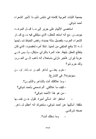 ‫ﺠﻤﻌﻴﺔ ﺍﻟﺜﺒﺎﺕ ﺍﻟﻌﺭﺒﻴﺔ ﺇﻗﺎﻤﺘﻪ ﻓﻲ ﻨﺎﺒﻠﺱ ﺘﺄﺒﻴـﻨﺎ ﻷﻤﻴﺭ ﺍﻟﺸﻌﺭﺍﺀ‬
             ‫ﹰ‬
                                              ‫ﺃﺤﻤﺩ ﺸﻭﻗﻲ.‬
‫ﺍﺴﺘﻌﺼﻰ ﺍﻹﻟﻬﺎﻡ ﻋﻠﻰ ﺠﺭﻴﺭ ﺇﻟﻰ ﻤـﺎ ﻗﺒـل ﺍﻟﻤﻭﻋـﺩ‬
‫ﺒﻴﻭﻤﻴـﻥ. ﻤﻊ ﺃﻨﻪ ﺍﺴﺘﻌﺩ ﻟﻠﺤﻔل، ﺍﻟﺫﻱ ﺴﻴﻠﺘﻘﻲ ﻓﻴﻪ ﻤـﻊ ﻜﺒـﺎﺭ‬
‫ﺍﻟﺸﻌﺭﺍﺀ ﺍﻟﻌﺭﺏ، ﺒﺘﻔﺼﻴل ﺒﺩﻟﺔ ﺠﺩﻴﺩﺓ، ﺭﻓﺽ ﺍﻟﺨﻴﺎﻁ ﺘﺴـﻠﻴﻤﻬﺎ‬
‫ﻟـﻪ ﺇﻻ ﺒﺩﻓﻊ ﺍﻟﻤﺘﺒﻘﻲ ﻤﻥ ﺜﻤﻨﻬﺎ. ﺸﻜﺎ ﺃﻤﺭﻩ ﻟﻤﻘﺼﻭﺩ، ﺍﻟﺫﻱ ﻜﺎﻥ‬
‫ﻴﺘﻁﻠﻊ ﻟﻠﺤﻔل ﺒﻠﻬﻔﺔ. ﻫﺫﻩ ﺍﻟﻤﺭﺓ ﺒﺎﻟﺘﺭﺍﻱ ﺴﺎﻴﻜل، ﻭﻟـﻴﺱ ﻓـﻲ‬
‫ﻋﺭﺒﺔ ﺜﻴﺭﺍﻥ. ﻓﺄﺨﺒﺭ ﻨﺎﺯﻟﻲ ﺒﺎﺴﺘﻌﻼﺀ ﺃﻨﻪ ﺫﺍﻫﺏ ﺇﻟـﻰ ﺍﻟﺤـﺭﻡ:‬
                                           ‫ﻭﻟﻙ ﺤﺭﻡ ﺸﻭ؟‬
‫- ﺤﺭﻡ. ﻴﻌﻨـﻲ ﺸﺎﻋﺭ ﻜﺒﻴـﺭ ﻤـﺎﺕ. ﺍﻴــﻥ‬
                            ‫ﺴﻴﺅﺒﻨﻭﻨﻪ؟. ﻓﻲ ﺍﻟﺸﺎﺭﻉ!.‬
      ‫- ﻭﻤﺎ ﻋﻼﻗﺘﻙ ﺃﻨﺕ ﺒﺎﻟﺸﺎﻋﺭ ﻭﺍﻟﺘﺄﺒﻴـﻥ؟.‬
  ‫- ﻜﻴﻑ ﻤﺎ ﻋﻼﻗﺘﻲ. ﺃﻟﻡ ﺘﺴﻤﻌﻲ ﺒﺄﺤﻤﺩ ﺸﻭﻗﻲ؟‬
                 ‫- ﻤﻥ ﻫﻭ ﻫﺫﺍ ﺍﻷﺤﻤﺩ ﺸﻭﻗﻲ؟‬
‫ﺍﺴﺘﻐﻔﺭ ﺍﷲ. ﺍﺴﺄﻟﻲ ﺃﻤﻴﺭﺓ. ﺘﻘﻭل ﻋـﻥ ﻨﻔﺴـﻬﺎ‬         ‫-‬
‫ﻤﺜﻘﻔﺔ. ﺃﺴﺄﻟﻴﻬﺎ ﻋﻥ ﺃﺤﻤﺩ ﺸﻭﻗﻲ، ﺴﺘﺨﺒﺭﻙ ﺃﻨﻪ ﺃﻋﻅﻡ ﺸـﺎﻋﺭ.‬
                                          ‫ﻨﺼﻔﻪ ﺸﺭﻜﺴﻲ.‬
                      ‫ﻭﻤﺎ ﺩﺨﻠﻙ ﺃﻨﺕ؟.‬      ‫-‬


                          ‫٢٩٢‬
 