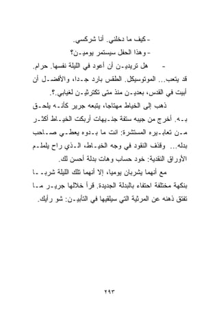 ‫- ﻜﻴﻑ ﻤﺎ ﺩﺨﻠﻨﻲ. ﺃﻨﺎ ﺸﺭﻜﺴﻲ.‬
             ‫- ﻭﻫﺫﺍ ﺍﻟﺤﻔل ﺴﻴﺴﺘﻤﺭ ﻴﻭﻤﻴـﻥ؟‬
‫ﻫل ﺘﺭﻴﺩﻴـﻥ ﺃﻥ ﺃﻋﻭﺩ ﻓﻲ ﺍﻟﻠﻴﻠﺔ ﻨﻔﺴﻬﺎ. ﺤﺭﺍﻡ.‬      ‫-‬
‫ﻗﺩ ﻴﺘﻌﺏ... ﺍﻟﻤﻭﺘﻭﺴﻴﻜل. ﺍﻟﻁﻘﺱ ﺒﺎﺭﺩ ﺠـﺩﹰ، ﻭﺍﻷﻓﻀـل ﺃﻥ‬
            ‫ﺍ‬
      ‫ﺃﺒﻴﺕ ﻓﻲ ﺍﻟﻘﺩﺱ، ﺒﻌﺩﻴـﻥ ﻤﻨﺫ ﻤﺘﻰ ﺘﻜﺘﺭﺜﻴـﻥ ﻟﻐﻴﺎﺒﻲ.؟.‬
‫ﺫﻫﺏ ﺇﻟﻰ ﺍﻟﺨﻴﺎﻁ ﻤﻬﺘﺎﺠﺎ، ﻴﺘﺒﻌﻪ ﺠﺭﻴﺭ ﻜﺄﻨـﻪ ﻴﻠﺤـﻕ‬
                        ‫ﹰ‬
‫ﺒـﻪ. ﺃﺨﺭﺝ ﻤﻥ ﺠﻴﺒﻪ ﺴﺘﻔﺔ ﺠﻨـﻴﻬﺎﺕ ﺃﺭﺒﻜﺕ ﺍﻟﺨﻴـﺎﻁ ﺃﻜﺜـﺭ‬
‫ﻤـﻥ ﺘﻌﺎﺒـﻴﺭﻩ ﺍﻟﻤﺴﺘﺸﺭﺓ: ﺍﻨﺕ ﻤﺎ ﺒـﺩﻭﻩ ﻴﻌﻁـﻲ ﺼـﺎﺤﺏ‬
‫ﺒﺩﻟﻪ... ﻭﻗﺫﻑ ﺍﻟﻨﻘﻭﺩ ﻓﻲ ﻭﺠﻪ ﺍﻟﺨﻴـﺎﻁ، ﺍﻟـﺫﻱ ﺭﺍﺡ ﻴﻠﻤﻠـﻡ‬
         ‫ﺍﻷﻭﺭﺍﻕ ﺍﻟﻨﻘﺩﻴﺔ: ﺨﻭﺩ ﺤﺴﺎﺏ ﻭﻫﺎﺕ ﺒﺩﻟﺔ ﺃﺤﺴﻥ ﻟﻙ.‬
‫ﻤﻊ ﺃﻨﻬﻤﺎ ﻴﺸﺭﺒﺎﻥ ﻴﻭﻤﻴﹰ، ﺇﻻ ﺃﻨﻬﻤﺎ ﺘﻠﻙ ﺍﻟﻠﻴﻠﺔ ﺸﺭﺒــﺎ‬
                            ‫ﺎ‬
‫ﺒﻨﻜﻬﺔ ﻤﺨﺘﻠﻔﺔ ﺍﺤﺘﻔﺎﺀ ﺒﺎﻟﺒﺩﻟﺔ ﺍﻟﺠﺩﻴﺩﺓ. ﻗﺭﺃ ﺨﻼﻟﻬﺎ ﺠﺭﻴـﺭ ﻤـﺎ‬
                                     ‫‪‬‬
 ‫ﺘﻔﺘﻕ ﺫﻫﻨﻪ ﻋﻥ ﺍﻟﻤﺭﺜﻴﺔ ﺍﻟﺘﻲ ﺴﻴﻠﻘﻴﻬﺎ ﻓﻲ ﺍﻟﺘﺄﺒﻴـﻥ: ﺸﻭ ﺭﺃﻴﻙ.‬




                          ‫٣٩٢‬
 