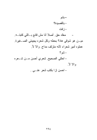 ‫- ﺒﺸﻭ‬
                             ‫- ﺒﺎﻟﻘﺼﻴﺩﺓ؟‬
                                 ‫- ﺯﻓﺕ‬
‫ﻤﻌﻙ ﺤﻕ. ﺃﺼﻼ ﺃﻨﺎ ﻤﺵ ﻗﺎﻨﻊ ﺒـﺎﻟﻠﻲ ﻜﺘﺒﺘـﻪ.‬
                           ‫ﹰ‬                  ‫-‬
‫ﻤﻴـﻥ ﻫﻭ ﺸﻭﻗﻲ ﻫﺎﺩ؟ ﺒﺤﻁﻪ ﻭﻜل ﺸﻌﺭﻩ ﻴﺠﻴﺒﺘﻲ ﺍﻟﺼـﻐﻴﺭﺓ.‬
            ‫ﻋﻤﻠﻭﻩ ﺃﻤﻴﺭ ﺸﻌﺭﺍﺀ ﻷﻨﻪ ﻤﺘﺯﻟﻑ ﻤ ‪‬ﺍﺡ. ﻭﺍﻻ ﻷ.‬
                      ‫ﺩ‬
                                  ‫- ﺸﻭ؟‬
‫- ﺍﺤﻜﻲ ﺍﻟﺼﺤﻴﺢ. ﺸﻌﺭﻱ ﺃﺤﺴﻥ ﻤـﻥ ﺸـﻌﺭﻩ‬
                                           ‫ﻭﺍﻻ ﻷ.‬
           ‫- ﺍﺤﺴﻥ ﺇﺯﺍ ﺒﻜﺘﺏ ﺸﻌﺭ ﻋﻨـﻲ .‬




                       ‫٤٩٢‬
 
