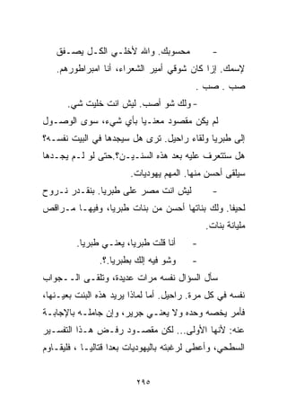 ‫ﻤﺤﺴﻭﺒﻙ. ﻭﺍﷲ ﻷﺨﻠـﻲ ﺍﻟﻜـل ﻴﺼـﻔﻕ‬               ‫-‬
   ‫ﻹﺴﻤﻙ. ﺇﺯﺍ ﻜﺎﻥ ﺸﻭﻗﻲ ﺃﻤﻴﺭ ﺍﻟﺸﻌﺭﺍﺀ، ﺃﻨﺎ ﺍﻤﺒﺭﺍﻁﻭﺭﻫﻡ.‬
                                          ‫ﺼﺏ . ﺼﺏ .‬
      ‫- ﻭﻟﻙ ﺸﻭ ﺃﺼﺏ. ﻟﻴﺵ ﺍﻨﺕ ﺨﻠﻴﺕ ﺸﻲ.‬
‫ﻟﻡ ﻴﻜﻥ ﻤﻘﺼﻭﺩ ﻤﻌﻨـﻴﺎ ﺒﺄﻱ ﺸﻲﺀ، ﺴﻭﻯ ﺍﻟﻭﺼـﻭل‬
                     ‫ﹰ‬
‫ﺇﻟﻰ ﻁﺒﺭﻴﺎ ﻭﻟﻘﺎﺀ ﺭﺍﺤﻴل. ﺘﺭﻯ ﻫل ﺴﻴﺠﺩﻫﺎ ﻓﻲ ﺍﻟﺒﻴﺕ ﻨﻔﺴـﻪ؟‬
‫ﻫل ﺴﺘﺘﻌﺭﻑ ﻋﻠﻴﻪ ﺒﻌﺩ ﻫﺫﻩ ﺍﻟﺴﻨـﻴـﻥ؟.ﺤﺘﻰ ﻟﻭ ﻟـﻡ ﻴﺠـﺩﻫﺎ‬
                        ‫ﺴﻴﻠﻘﻰ ﺃﺤﺴﻥ ﻤﻨﻬﺎ. ﺍﻟﻤﻬﻡ ﻴﻬﻭﺩﻴﺎﺕ.‬
‫ﻟﻴﺵ ﺍﻨﺕ ﻤﺼﺭ ﻋﻠﻰ ﻁﺒﺭﻴﺎ. ﺒﻨﻘـﺩﺭ ﻨـﺭﻭﺡ‬            ‫-‬
‫ﻟﺤﻴﻔﺎ. ﻭﻟﻙ ﺒﻨﺎﺘﻬﺎ ﺃﺤﺴﻥ ﻤﻥ ﺒﻨﺎﺕ ﻁﺒﺭﻴﺎ، ﻭﻓﻴﻬـﺎ ﻤـﺭﺍﻗﺹ‬
                                             ‫ﻤﻠﻴﺎﻨﺔ ﺒﻨﺎﺕ.‬
         ‫ﺃﻨﺎ ﻗﻠﺕ ﻁﺒﺭﻴﺎ، ﻴﻌﻨـﻲ ﻁﺒﺭﻴﺎ.‬     ‫-‬
               ‫ﻭﺸﻭ ﻓﻴﻪ ﺇﻟﻙ ﺒﻁﺒﺭﻴﺎ.؟.‬     ‫-‬
‫ﺴﺄل ﺍﻟﺴﺅﺍل ﻨﻔﺴﻪ ﻤﺭﺍﺕ ﻋﺩﻴﺩﺓ، ﻭﺘﻠﻘـﻰ ﺍﻟــﺠﻭﺍﺏ‬
‫ﻨﻔﺴﻪ ﻓﻲ ﻜل ‪‬ﺭﺓ. ﺭﺍﺤﻴل. ﺃﻤﺎ ﻟﻤﺎﺫﺍ ﻴﺭﻴﺩ ﻫﺫﻩ ﺍﻟﺒﻨﺕ ﺒﻌﻴـﻨﻬﺎ،‬
                                            ‫ﻤ‬
‫ﻓﺄﻤﺭ ﻴﺨﺼﻪ ﻭﺤﺩﻩ ﻭﻻ ﻴﻌﻨـﻲ ﺠﺭﻴﺭ، ﻭﺇﻥ ﺠﺎﻤﻠـﻪ ﺒﺎﻹﺠﺎﺒـﺔ‬
‫ﻋﻨﻪ: ﻷﻨﻬﺎ ﺍﻷﻭﻟﻰ... ﻟﻜﻥ ﻤﻘﺼـﻭﺩ ﺭﻓـﺽ ﻫـﺫﺍ ﺍﻟﺘﻔﺴـﻴﺭ‬
‫ﺍﻟﺴﻁﺤﻲ، ﻭﺃﻋﻁﻰ ﻟﺭﻏﺒﺘﻪ ﺒﺎﻟﻴﻬﻭﺩﻴﺎﺕ ﺒﻌﺩﺍ ﻗﺘﺎﻟﻴـﺎ ، ﻓﻠﻴﻘـﺎﻭﻡ‬
           ‫ﹰ‬       ‫ﹰ‬


                          ‫٥٩٢‬
 