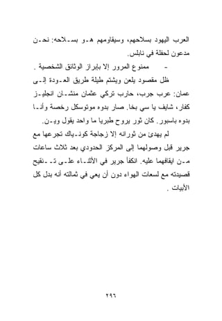 ‫ﺍﻟﻌﺭﺏ ﺍﻟﻴﻬﻭﺩ ﺒﺴﻼﺤﻬﻡ، ﻭﺴﻴﻘﺎﻭﻤﻬﻡ ﻫـﻭ ﺒﺴـﻼﺤﻪ: ﻨﺤـﻥ‬
                                ‫ﻤﺩﻋﻭﻥ ﻟﺤﻔﻠﺔ ﻓﻲ ﻨﺎﺒﻠﺱ.‬
‫ﻤﻤﻨﻭﻉ ﺍﻟﻤﺭﻭﺭ ﺇﻻ ﺒﺈﺒﺭﺍﺯ ﺍﻟﻭﺜﺎﺌﻕ ﺍﻟﺸﺨﺼﻴﺔ .‬     ‫-‬
‫ﻅل ﻤﻘﺼﻭﺩ ﻴﻠﻌﻥ ﻭﻴﺸﺘﻡ ﻁﻴﻠﺔ ﻁﺭﻴﻕ ﺍﻟﻌـﻭﺩﺓ ﺇﻟـﻰ‬
‫ﻋﻤﺎﻥ: ﻋﺭﺏ ﺠﺭﺏ، ﺤﺎﺭﺏ ﺘﺭﻜﻲ ﻋﺜﻤﺎﻥ ﻤﻨﺸـﺎﻥ ﺍﻨﺠﻠﻴـﺯ‬
‫ﻜﻔﺎﺭ، ﺸﺎﻴﻑ ﻴﺎ ﺴﻲ ﺒﺨﺎ. ﺼﺎﺭ ﺒﺩ ‪‬ﻩ ﻤﻭﺘﻭﺴﻜل ﺭﺨﺼﺔ ﻭﺃﻨـﺎ‬
                    ‫ﻭ‬
   ‫ﺒﺩ ‪‬ﻩ ﺒﺎﺴﺒﻭﺭ. ﻜﺎﻥ ﺜﻭﺭ ﻴﺭﻭﺡ ﻁﺒﺭﻴﺎ ﻤﺎ ﻭﺍﺤﺩ ﻴﻘﻭل ﻭﻴـﻥ.‬
                                                  ‫ﻭ‬
‫ﻟﻡ ﻴﻬﺩﺉ ﻤﻥ ﺜﻭﺭﺍﻨﻪ ﺇﻻ ﺯﺠﺎﺠﺔ ﻜﻭﻨـﻴﺎﻙ ﺘﺠﺭﻋﻬﺎ ﻤﻊ‬
‫ﺠﺭﻴﺭ ﻗﺒل ﻭﺼﻭﻟﻬﻤﺎ ﺇﻟﻰ ﺍﻟﻤﺭﻜﺯ ﺍﻟﺤﺩﻭﺩﻱ ﺒﻌﺩ ﺜﻼﺙ ﺴﺎﻋﺎﺕ‬
‫ﻤـﻥ ﺍﻴﻘﺎﻓﻬﻤﺎ ﻋﻠﻴﻪ. ﺍﻨﻜﻔﺄ ﺠﺭﻴﺭ ﻓﻲ ﺍﻷﺜﻨـﺎﺀ ﻋﻠـﻰ ﺘــﻨﻘﻴﺢ‬
‫ﻗﺼﻴﺩﺘﻪ ﻤﻊ ﻟﺴﻌﺎﺕ ﺍﻟﻬﻭﺍﺀ ﺩﻭﻥ ﺃﻥ ﻴﻌﻲ ﻓﻲ ﺜﻤﺎﻟﺘﻪ ﺃﻨﻪ ‪‬ﺩل ﻜل‬
     ‫ﺒ‬
                                              ‫ﺍﻷﺒﻴﺎﺕ .‬




                         ‫٦٩٢‬
 