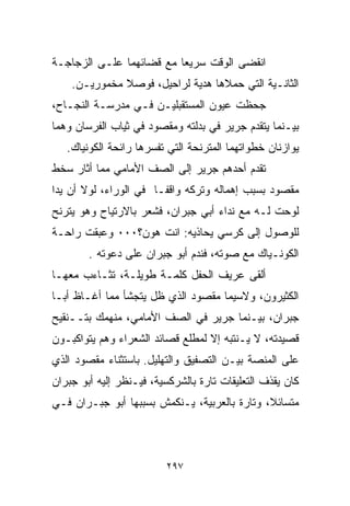 ‫ﺍﻨﻘﻀﻰ ﺍﻟﻭﻗﺕ ﺴﺭﻴﻌﺎ ﻤﻊ ﻗﻀﺎﺌﻬﻤﺎ ﻋﻠـﻰ ﺍﻟﺯﺠﺎﺠـﺔ‬
                         ‫ﹰ‬
    ‫ﺍﻟﺜﺎﻨـﻴﺔ ﺍﻟﺘﻲ ﺤﻤﻼﻫﺎ ﻫﺩﻴﺔ ﻟﺭﺍﺤﻴل، ﻓﻭﺼﻼ ﻤﺨﻤﻭﺭﻴـﻥ.‬
‫ﺠﺤﻅﺕ ﻋﻴﻭﻥ ﺍﻟﻤﺴﺘﻘﺒﻠﻴـﻥ ﻓـﻲ ﻤﺩﺭﺴـﺔ ﺍﻟﻨﺠـﺎﺡ،‬
‫ﺒﻴـﻨﻤﺎ ﻴﺘﻘﺩﻡ ﺠﺭﻴﺭ ﻓﻲ ﺒﺩﻟﺘﻪ ﻭﻤﻘﺼﻭﺩ ﻓﻲ ﺜﻴﺎﺏ ﺍﻟﻔﺭﺴﺎﻥ ﻭﻫﻤﺎ‬
   ‫ﻴﻭﺍﺯﻨﺎﻥ ﺨﻁﻭﺍﺘﻬﻤﺎ ﺍﻟﻤﺘﺭﻨﺤﺔ ﺍﻟﺘﻲ ﺘﻔﺴﺭﻫﺎ ﺭﺍﺌﺤﺔ ﺍﻟﻜﻭﻨﻴﺎﻙ.‬
‫ﺘﻘﺩﻡ ﺃﺤﺩﻫﻡ ﺠﺭﻴﺭ ﺇﻟﻰ ﺍﻟﺼﻑ ﺍﻷﻤﺎﻤﻲ ﻤﻤﺎ ﺃﺜﺎﺭ ﺴﺨﻁ‬
‫ﻤﻘﺼﻭﺩ ﺒﺴﺒﺏ ﺇﻫﻤﺎﻟﻪ ﻭﺘﺭﻜﻪ ﻭﺍﻗﻔـﺎ ﻓﻲ ﺍﻟﻭﺭﺍﺀ، ﻟﻭﻻ ﺃﻥ ﻴﺩﺍ‬
‫ﹰ‬                     ‫ﹰ‬
‫ﻟ ‪‬ﺤﺕ ﻟـﻪ ﻤﻊ ﻨﺩﺍﺀ ﺃﺒﻲ ﺠﺒﺭﺍﻥ، ﻓﺸﻌﺭ ﺒﺎﻻﺭﺘﻴﺎﺡ ﻭﻫﻭ ﻴﺘﺭﻨﺢ‬
                                                 ‫ﻭ‬
‫ﻟﻠﻭﺼﻭل ﺇﻟﻰ ﻜﺭﺴﻲ ﻴﺤﺎﺫﻴﻪ: ﺍﻨﺕ ﻫﻭﻥ؟٠٠٠ ﻭﻋﺒﻘﺕ ﺭﺍﺤـﺔ‬
        ‫ﺍﻟﻜﻭﻨـﻴﺎﻙ ﻤﻊ ﺼﻭﺘﻪ، ﻓﻨﺩﻡ ﺃﺒﻭ ﺠﺒﺭﺍﻥ ﻋﻠﻰ ﺩﻋﻭﺘﻪ .‬
‫ﺃﻟﻘﻰ ﻋﺭﻴﻑ ﺍﻟﺤﻔل ﻜﻠﻤـﺔ ﻁﻭﻴﻠـﺔ، ﺘﺜـﺎﺀﺏ ﻤﻌﻬـﺎ‬
‫ﺍﻟﻜﺜﻴﺭﻭﻥ، ﻭﻻﺴﻴﻤﺎ ﻤﻘﺼﻭﺩ ﺍﻟﺫﻱ ﻅل ﻴﺘﺠﺸﺄ ﻤﻤﺎ ﺃﻏـﺎﻅ ﺃﺒـﺎ‬
‫ﺠﺒﺭﺍﻥ، ﺒﻴـﻨﻤﺎ ﺠﺭﻴﺭ ﻓﻲ ﺍﻟﺼﻑ ﺍﻷﻤﺎﻤﻲ، ﻤﻨﻬﻤﻙ ﺒﺘــﻨﻘﻴﺢ‬
‫ﻗﺼﻴﺩﺘﻪ، ﻻ ﻴـﻨﺘﺒﻪ ﺇﻻ ﻟﻤﻁﻠﻊ ﻗﺼﺎﺌﺩ ﺍﻟﺸﻌﺭﺍﺀ ﻭﻫﻡ ﻴﺘﻭﺍﻜﺒـﻭﻥ‬
‫ﻋﻠﻰ ﺍﻟﻤﻨﺼﺔ ﺒﻴـﻥ ﺍﻟﺘﺼﻔﻴﻕ ﻭﺍﻟﺘﻬﻠﻴل. ﺒﺎﺴﺘﺜﻨﺎﺀ ﻤﻘﺼﻭﺩ ﺍﻟﺫﻱ‬
‫ﻜﺎﻥ ﻴﻘﺫﻑ ﺍﻟﺘﻌﻠﻴﻘﺎﺕ ﺘﺎﺭﺓ ﺒﺎﻟﺸﺭﻜﺴﻴﺔ، ﻓﻴـﻨﻅﺭ ﺇﻟﻴﻪ ﺃﺒﻭ ﺠﺒﺭﺍﻥ‬
‫ﻤﺘﺴﺎﺌ ﹰ، ﻭﺘﺎﺭﺓ ﺒﺎﻟﻌﺭﺒﻴﺔ، ﻴـﻨﻜﻤﺵ ﺒﺴﺒﺒﻬﺎ ﺃﺒﻭ ﺠﺒـﺭﺍﻥ ﻓـﻲ‬
                                              ‫ﻼ‬



                         ‫٧٩٢‬
 