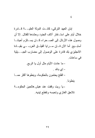 ‫٤‬


‫ﺇﺒﺎﻥ ﺍﻟﻌﻬﺩ ﺍﻟﺘﺭﻜﻲ، ﻜﺎﻨـﺕ ﺍﻟﺩﻭﻟﺔ ﺍﻟﻌﻠ ‪‬ــﺔ ﻗـﺎﺩﺭﺓ‬
          ‫ﻴ‬
‫ﺨﻼل ﺃﻴﺎﻡ ﻋﻠﻰ ﺍﺴﺘـﻨﻔﺎﺭ ﺁﻻﻑ ﺍﻟﺠﻨﻭﺩ ﻭﺤﺸﺩﻫﺎ ﻟﻠﻘﺘﺎل. ﺇﻻ ﺃﻥ‬
‫ﻭﺼﻭل ﻫﺫﻩ ﺍﻷﺭﺘﺎل ﺇﻟﻰ ﺍﻟﺼـﺤﺭﺍﺀ ﻜـﺎﻥ ﻴﺴـﺘﻠﺯﻡ ﺃﺤﻴﺎﻨـﺎ‬
‫ﹰ‬
‫ﺃﺴﺎﺒـﻴﻊ. ﺃﻤﺎ ﺍﻵﻥ ﻓـﺈﻥ ﺴـﺭﺍﻴﺎ ﺍﻟﻔﻴﻠـﻕ ﺍﻟﻌﺭﺒــﻲ ﺒﻘﻴـﺎﺩﺓ‬
‫ﺍﻻﻨﺠﻠﻴﺯﻱ ﺒﻙ ﻗﺎﺩﺭﺓ ﻋﻠﻰ ﺍﻟﻭﺼﻭل ﺇﻟﻰ ﻤﻀﺎﺭﺏ ﺍﻟﺠﺒــﻴﻠﻴﺔ‬
                                               ‫ﻓﻲ ﺴﺎﻋﺎﺕ.‬
          ‫- ﻤﺎ ﻋﺎﺩﺕ ﺍﻷﻴﺎﻡ ﻤﺜل ﺃﻭل ﻴﺎ ﺍﻟﺭﺒﻊ.‬
                                ‫- ﺇﻱ ﺒﺎﷲ .‬
‫- ﺍﻟﻔﻠﺢ ﻴﺤﺘﻤﻭﻥ ﺒﺎﻟﺤﻜﻭﻤﺔ، ﻭﻴﻨﻁﻭﻫﺎ ﺃﻜﺜﺭ ﻤﻤـﺎ‬
                                              ‫ﻴﻨﻁﻭﻨﺎ.‬
‫- ﻴﺎ ﺭﻴﺕ ﻭﻗﻔﺕ ﻋﻨﺩ ﻫﻴﺵ.ﻫﺎﻟﺤﻴﻥ ﺍﻟﺤﻜﻭﻤـﺔ‬
                 ‫ﺘﻼﺤﻕ ﺍﻟﻐﺎﺯﻱ ﻭﺘﺤﺒﺴﻪ ﻭﺘﻘﻁﻊ ﺇﻴﺩﻴﻪ.‬




                          ‫٩٢‬
 