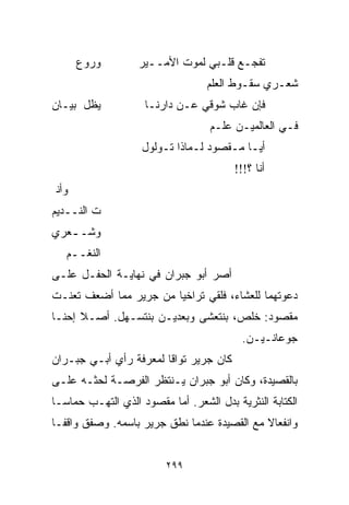 ‫ﻭﺭ ‪‬ﻉ‬
        ‫ﻭ‬          ‫ﺘﻔﺠـﻊ ﻗﻠـﺒﻲ ﻟﻤﻭﺕ ﺍﻷﻤــﻴﺭ‬
                                  ‫ﺸﻌـﺭﻱ ﺴﻘـﻭﻁ ﺍﻟﻌﻠﻡ‬
                                  ‫‪‬‬
‫ﻴﻅل ﺒﻴـﺎﻥ‬           ‫ﻓﺈﻥ ﻏﺎﺏ ﺸﻭﻗﻲ ﻋـﻥ ﺩﺍﺭﻨـﺎ‬
                                   ‫ﻓـﻲ ﺍﻟﻌﺎﻟﻤﻴـﻥ ﻋﻠـﻡ‬
                                   ‫‪‬‬
                    ‫ﺃﻴـﺎ ﻤـﻘﺼﻭﺩ ﻟـﻤﺎﺫﺍ ﺘـﻭﻟﻭل‬
                                        ‫ﺃﻨﺎ ؟!!!‬
 ‫ﻭﺃﻨ‬
‫ﺕ ﺍﻟﻨــﺩﻴﻡ‬
‫ﻭﺸـ ـﻌﺭﻱ‬
   ‫ـ‬
   ‫ﺍﻟﻨﻐــﻡ‬
   ‫‪‬‬
‫ﺃﺼﺭ ﺃﺒﻭ ﺠﺒﺭﺍﻥ ﻓﻲ ﻨﻬﺎﻴـﺔ ﺍﻟﺤﻔـل ﻋﻠـﻰ‬
‫ﺩﻋﻭﺘﻬﻤﺎ ﻟﻠﻌﺸﺎﺀ، ﻓﻠﻘﻲ ﺘﺭﺍﺨﻴﺎ ﻤﻥ ﺠﺭﻴﺭ ﻤﻤﺎ ﺃﻀﻌﻑ ﺘﻌﻨـﺕ‬
                       ‫ﹰ‬
‫ﻤﻘﺼﻭﺩ: ﺨﻠﺹ، ﺒﻨﺘﻌﺸﻰ ﻭﺒﻌﺩﻴـﻥ ﺒﻨﺘﺴـﻬل. ﺃﺼـﻼ ﺇﺤﻨـﺎ‬
      ‫ﹰ‬
                                          ‫ﺠﻭﻋﺎﻨـﻴـﻥ.‬
‫ﻜﺎﻥ ﺠﺭﻴﺭ ﺘﻭﺍﻗﺎ ﻟﻤﻌﺭﻓﺔ ﺭﺃﻱ ﺃﺒـﻲ ﺠﺒـﺭﺍﻥ‬
                       ‫ﹰ‬
‫ﺒﺎﻟﻘﺼﻴﺩﺓ، ﻭﻜﺎﻥ ﺃﺒﻭ ﺠﺒﺭﺍﻥ ﻴـﻨﺘﻅﺭ ﺍﻟﻔﺭﺼـﺔ ﻟﺤﺜـﻪ ﻋﻠـﻰ‬
‫ﺍﻟﻜﺘﺎﺒﺔ ﺍﻟﻨﺜﺭﻴﺔ ﺒﺩل ﺍﻟﺸﻌﺭ. ﺃﻤﺎ ﻤﻘﺼﻭﺩ ﺍﻟﺫﻱ ﺍﻟﺘﻬـﺏ ﺤﻤﺎﺴـﺎ‬
‫ﹰ‬
‫ﻭﺍﻨﻔﻌﺎﻻ ﻤﻊ ﺍﻟﻘﺼﻴﺩﺓ ﻋﻨﺩﻤﺎ ﻨﻁﻕ ﺠﺭﻴﺭ ﺒﺎﺴﻤﻪ. ﻭﺼﻔﻕ ﻭﺍﻗﻔـﺎ‬
‫ﹰ‬                                            ‫ﹰ‬


                         ‫٩٩٢‬
 