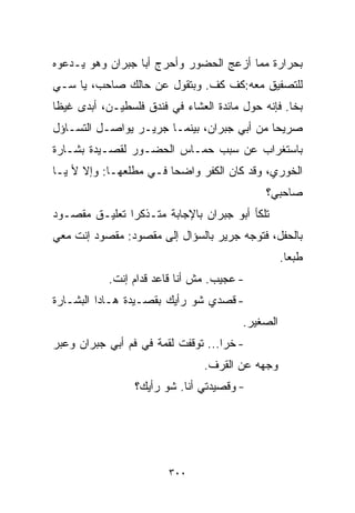 ‫ﺒﺤﺭﺍﺭﺓ ﻤﻤﺎ ﺃﺯﻋﺞ ﺍﻟﺤﻀﻭﺭ ﻭﺃﺤﺭﺝ ﺃﺒﺎ ﺠﺒﺭﺍﻥ ﻭﻫﻭ ﻴـﺩﻋﻭﻩ‬
‫ﻟﻠﺘﺼﻔﻴﻕ ﻤﻌﻪ:ﻜﻑ ﻜﻑ. ﻭﺒﺘﻘﻭل ﻋﻥ ﺤﺎﻟﻙ ﺼﺎﺤﺏ، ﻴﺎ ﺴـﻲ‬
‫ﺒﺨﺎ. ﻓﺈﻨﻪ ﺤﻭل ﻤﺎﺌﺩﺓ ﺍﻟﻌﺸﺎﺀ ﻓﻲ ﻓﻨﺩﻕ ﻓﻠﺴﻁﻴـﻥ، ﺃﺒﺩﻯ ﻏﻴﻅﺎ‬
‫ﹰ‬
‫ﺼﺭﻴﺤﺎ ﻤﻥ ﺃﺒﻲ ﺠﺒﺭﺍﻥ، ﺒﻴﻨﻤـﺎ ﺠﺭﻴـﺭ ﻴﻭﺍﺼـل ﺍﻟﺘﺴـﺎﺅل‬
                                           ‫ﹰ‬
‫ﺒﺎﺴﺘﻐﺭﺍﺏ ﻋﻥ ﺴﺒﺏ ﺤﻤـﺎﺱ ﺍﻟﺤﻀـﻭﺭ ﻟﻘﺼـﻴﺩﺓ ﺒﺸـﺎﺭﺓ‬
‫ﺍﻟﺨﻭﺭﻱ، ﻭﻗﺩ ﻜﺎﻥ ﺍﻟﻜﻔﺭ ﻭﺍﻀﺤﺎ ﻓـﻲ ﻤﻁﻠﻌﻬـﺎ: ﻭﺇﻻ ﻷ ﻴـﺎ‬
                       ‫ﹰ‬
                                             ‫ﺼﺎﺤﺒﻲ؟‬
‫ﺘﻠﻜﺄ ﺃﺒﻭ ﺠﺒﺭﺍﻥ ﺒﺎﻹﺠﺎﺒﺔ ﻤﺘـﺫﻜﺭﺍ ﺘﻌﻠﻴـﻕ ﻤﻘﺼـﻭﺩ‬
              ‫ﹰ‬
‫ﺒﺎﻟﺤﻔل، ﻓﺘﻭﺠﻪ ﺠﺭﻴﺭ ﺒﺎﻟﺴﺅﺍل ﺇﻟﻰ ﻤﻘﺼﻭﺩ: ﻤﻘﺼﻭﺩ ﺇﻨﺕ ﻤﻌﻲ‬
                                                  ‫ﻁﺒﻌﺎ.‬
                                                   ‫ﹰ‬
           ‫- ﻋﺠﻴﺏ. ﻤﺵ ﺃﻨﺎ ﻗﺎﻋﺩ ﻗﺩﺍﻡ ﺇﻨﺕ.‬
‫- ﻗﺼﺩﻱ ﺸﻭ ﺭﺃﻴﻙ ﺒﻘﺼـﻴﺩﺓ ﻫـﺎﺩﺍ ﺍﻟﺒﺸـﺎﺭﺓ‬
                                        ‫ﺍﻟﺼﻐﻴﺭ.‬
‫- ﺨﺭﺍ... ﺘﻭﻗﻔﺕ ﻟﻘﻤﺔ ﻓﻲ ﻓﻡ ﺃﺒﻲ ﺠﺒﺭﺍﻥ ﻭﻋ ‪‬ﺭ‬
 ‫ﺒ‬
                                ‫ﻭﺠﻬﻪ ﻋﻥ ﺍﻟﻘﺭﻑ.‬
                 ‫- ﻭﻗﺼﻴﺩﺘﻲ ﺃﻨﺎ. ﺸﻭ ﺭﺃﻴﻙ؟‬




                        ‫٠٠٣‬
 