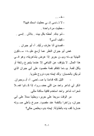 ‫- ﺨـ...‬
       ‫- ﻻ ﺘـﻨﺴﻰ ﺇﻨـﻲ ﺤﻁﻴﺕ ﺍﺴﻤﻙ ﻓﻴﻬﺎ؟‬
                      ‫- ﺤﻁﻴﺕ ﻤﺭﺓ ﻭﺍﺤﺩﺓ .‬
 ‫- ﺸﻭ ﺒﺩﻙ. ﺃﺤﻁﻪ ﺒﻜل ﺒﻴﺕ . ﺒﻼﺵ . ﺇﻨﺴﻰ .‬
                               ‫- ﻜﻴﻑ ﺃﻨﺴﻰ؟‬
    ‫- ﻗﺼﺩﻱ ﺃﻨﺎ ﻋﺎﺭﻑ ﺭﺃﻴﻙ. ﺁ، ﺃﺒﻭ ﺠﺒﺭﺍﻥ .‬
‫ﻏﺽ ﺃﺒﻭ ﺠﺒﺭﺍﻥ ﺍﻟﻨﻅﺭ ﻋﻤﺎ ﺃﺯﻤﻊ ﻋﻠﻴـﻪ٠ ﺴـﺘﻜﻭﻥ‬
‫ﺍﻟﻨﻬﺎﻴﺔ ﺒﻴـﻨﻪ ﻭﺒﻴـﻥ ﺠﺭﻴﺭ ﺇﺫﺍ ﻋ ‪‬ﺽ ﺒﺸﺎﻋﺭﻴﺘﻪ، ﻭﻫﻭ ﻓـﻲ‬
                   ‫ﺭ‬
‫ﻫﺫﺍ ﺍﻟﺤﺎل. ﻻ ﻴﺘﻭﻗﻑ ﻋﻥ ﺍﻟﺘﺒﺎﻫﻲ ﺇﻻ ﻋﻨﺩﻤﺎ ﻴﺘﺠﺭﻉ ﺭﺸﻔﺔ ﺃﻭ‬
‫ﻴﺄﻜل ﻟﻘﻤﺔ. ﺒﻴـﻨﻤﺎ ﺘﺘﻔﺎﻗﻡ ﻨﻘﻤﺔ ﻤﻘﺼﻭﺩ ﻋﻠﻰ ﺃﺒﻲ ﺠﺒﺭﺍﻥ ﺍﻟﺫﻱ‬
            ‫ﻟﻡ ﻴﻜﻥ ﺒﺎﻟﺤﺴﺒﺎﻥ: ﻭﻟﻙ ﺇﻴﻤﺘﻪ ﺒﺩﻭﻩ ﻨﺭﻭﺡ ﻁﺒﺭﻴﺎ.‬
‫ﺍﻟﻠﻴل ﻜﻠﻪ ﻗﺩﺍﻤﻨﺎ ﻴﺎ ﺼـﺎﺤﺒﻲ. ﺁ، ﺃﺒـﻭﺠﺒﺭﺍﻥ.‬    ‫-‬
‫ﺍﺫﻜﺭ ﻟﻲ ﺸﺎﻋﺭ ﻭﺍﺤﺩ ﻤﻥ ﺍﻟﻠﻲ ﺤﻀـﺭﻭﺍ، ﺇﺫﺍ ﻜـﺎﻨﻭﺍ ﻓﻌـﻼ‬
‫ﹰ‬
             ‫ﺸﻌﺭﺍﺀ، ﺸﺎﻋﺭ ﻭﺍﺤﺩ ﺍﺴﺘﺨﺩﻡ ﻗﺎﻓﻴﺔ ﺴﺎﻜﻨﺔ ﻤﺜﻠﻲ.‬
‫ﻤﺭ ﺍﻟﻭﻗﺕ ﺴﺭﻴﻌﺎ ﻋﻠﻰ ﺠﺭﻴﺭ، ﻭﺒﻁﻴﺌﺎ ﻤﻤﻼ ﻋﻠﻰ ﺃﺒﻲ‬
        ‫ﹰ‬   ‫ﹰ‬                ‫ﹰ‬           ‫‪‬‬
‫ﺠﺒﺭﺍﻥ، ﻭﺯﺍﺨﺭﺍ ﺒﺎﻟﻨﻘﻤﺔ ﻋﻨﺩ ﻤﻘﺼﻭﺩ. ﺼﺭﺥ ﺒﺄﻋﻠﻰ ﺼـﻭﺘﻪ‬
                                   ‫ﹰ‬
         ‫ﻀﺎﺭﺒﺎ ﻜﻑ ﻴﺩﻩ ﺒﺎﻟﻁﺎﻭﻟﺔ: ﺇﻴﻤﺘﻪ ﺒ ‪‬ﻭﻩ ﻴﺨﻠﺹ ﺤﻜﻲ؟‬
                     ‫ﺩ‬                          ‫ﹰ‬



                         ‫١٠٣‬
 