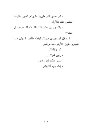 ‫- ﺸﻭ ﺼﺎﺭ ﻟﻙ. ﻁﺒﺭﻴﺎ ﻤﺎ ﺭﺍﺡ ﺘﻁﻴﺭ. ﺨﻠﻴـﻨﺎ‬
                              ‫ﻨﺨﻠﺹ ﻋﺸﺎ ﺒﺎﻷﻭل.‬
‫- ﻭﻟﻙ ﻭﻴـﻥ ﻋﺸﺎ. ﺃﻨﺕ ﺃﻜﻠـﺕ ﻜﻠـﻪ. ﻀـل‬
                                             ‫ﻋﺸﺎ؟!‬
‫ﺘـﺩﺨل ﺃﺒﻭ ﺠﺒﺭﺍﻥ ﻤﻬﺩﺌﺎ: ﺍﻟﻭﻗﺕ ﻤﺘﺄﺨﺭ. ﻟـﻴﺵ ﻤـﺎ‬
                       ‫ﹰ‬
                     ‫ﺘﺴﻬﺭﻭﺍ ﻫﻭﻥ. ﺍﻷﻭﺘﻴل ﻓﻴﻪ ﻤﺭﻗﺹ.‬
                             ‫- ﺸﻭ ﺭﺃﻴﻙ؟.‬
                         ‫- ﺭﺃﻴﻲ ﺸﻭ؟....‬
                  ‫- ﻨﺴﻬﺭ ﺒﺎﻟﻤﺭﻗﺹ ﻫﻭﻥ.‬
                     ‫- ﺇﻨﺕ ﺒ ‪‬ﻭﻩ ﺃﻨﺎ ﻴﻜﻔﺭ.‬
                                 ‫ﺩ‬




                       ‫٢٠٣‬
 