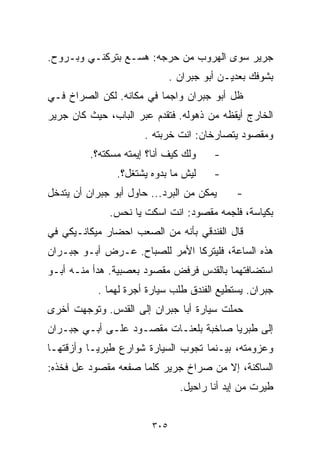 ‫ﺠﺭﻴﺭ ﺴﻭﻯ ﺍﻟﻬﺭﻭﺏ ﻤﻥ ﺤﺭﺠﻪ: ﻫ ‪‬ـﻊ ﺒﺘﺭﻜﻨـﻲ ﻭﺒـﺭﻭﺡ.‬
                  ‫ﺴ‬
                               ‫ﺒﺸﻭﻓﻙ ﺒﻌﺩﻴـﻥ ﺃﺒﻭ ﺠﺒﺭﺍﻥ .‬
‫ﻅل ﺃﺒﻭ ﺠﺒﺭﺍﻥ ﻭﺍﺠﻤﺎ ﻓﻲ ﻤﻜﺎﻨﻪ. ﻟﻜﻥ ﺍﻟﺼﺭﺍﺥ ﻓـﻲ‬
                         ‫ﹰ‬
‫ﺍﻟﺨﺎﺭﺝ ﺃﻴﻘﻅﻪ ﻤﻥ ﺫﻫﻭﻟﻪ. ﻓﺘﻘﺩﻡ ﻋﺒﺭ ﺍﻟﺒﺎﺏ، ﺤﻴﺙ ﻜﺎﻥ ﺠﺭﻴﺭ‬
                       ‫ﻭﻤﻘﺼﻭﺩ ﻴﺘﺼﺎﺭﺨﺎﻥ: ﺍﻨﺕ ﺨ ‪‬ﺒﺘﻪ .‬
                            ‫ﺭ‬
          ‫ﻭﻟﻙ ﻜﻴﻑ ﺃﻨﺎ؟ ﺇﻴﻤﺘﻪ ﻤﺴﻜﺘﻪ؟.‬     ‫-‬
                ‫ﻟﻴﺵ ﻤﺎ ﺒﺩ ‪‬ﻩ ﻴﺸﺘﻐل؟.‬
                         ‫ﻭ‬               ‫-‬
‫ﻴﻤﻜﻥ ﻤﻥ ﺍﻟﺒﺭﺩ... ﺤﺎﻭل ﺃﺒﻭ ﺠﺒﺭﺍﻥ ﺃﻥ ﻴﺘﺩﺨل‬      ‫-‬
              ‫ﺒﻜﻴﺎﺴﺔ، ﻓﻠﺠﻤﻪ ﻤﻘﺼﻭﺩ: ﺍﻨﺕ ﺍﺴﻜﺕ ﻴﺎ ﻨﺤﺱ.‬
‫ﻗﺎل ﺍﻟﻔﻨﺩﻗﻲ ﺒﺄﻨﻪ ﻤﻥ ﺍﻟﺼﻌﺏ ﺍﺤﻀﺎﺭ ﻤﻴﻜﺎﻨـﻴﻜﻲ ﻓﻲ‬
‫ﻫﺫﻩ ﺍﻟﺴﺎﻋﺔ، ﻓﻠﻴﺘﺭﻜﺎ ﺍﻷﻤﺭ ﻟﻠﺼﺒﺎﺡ. ﻋـﺭﺽ ﺃﺒـﻭ ﺠﺒـﺭﺍﻥ‬
‫ﺍﺴﺘﻀﺎﻓﺘﻬﻤﺎ ﺒﺎﻟﻘﺩﺱ ﻓﺭﻓﺽ ﻤﻘﺼﻭﺩ ﺒﻌﺼﺒﻴﺔ. ﻫﺩﺃ ﻤﻨـﻪ ﺃﺒـﻭ‬
           ‫ﺠﺒﺭﺍﻥ. ﻴﺴﺘﻁﻴﻊ ﺍﻟﻔﻨﺩﻕ ﻁﻠﺏ ﺴﻴﺎﺭﺓ ﺃﺠﺭﺓ ﻟﻬﻤﺎ .‬
‫ﺤﻤﻠﺕ ﺴﻴﺎﺭﺓ ﺃﺒﺎ ﺠﺒﺭﺍﻥ ﺇﻟﻰ ﺍﻟﻘﺩﺱ. ﻭﺘﻭﺠﻬﺕ ﺃﺨﺭﻯ‬
‫ﺇﻟﻰ ﻁﺒﺭﻴﺎ ﺼﺎﺨﺒﺔ ﺒﻠﻌﻨـﺎﺕ ﻤﻘﺼـﻭﺩ ﻋﻠـﻰ ﺃﺒـﻲ ﺠﺒـﺭﺍﻥ‬
‫ﻭﻋﺯﻭﻤﺘﻪ، ﺒﻴـﻨﻤﺎ ﺘﺠﻭﺏ ﺍﻟﺴﻴﺎﺭﺓ ﺸﻭﺍﺭﻉ ﻁﺒﺭﻴـﺎ ﻭﺃﺯﻗﺘﻬـﺎ‬
‫ﺍﻟﺴﺎﻜﻨﺔ، ﺇﻻ ﻤﻥ ﺼﺭﺍﺥ ﺠﺭﻴﺭ ﻜﻠﻤﺎ ﺼﻔﻌﻪ ﻤﻘﺼﻭﺩ ﻋل ﻓﺨﺫﻩ:‬
                                 ‫ﹼﻴﺭﺕ ﻤﻥ ﺇﻴﺩ ﺃﻨﺎ ﺭﺍﺤﻴل.‬
                                                      ‫ﻁ‬


                         ‫٥٠٣‬
 