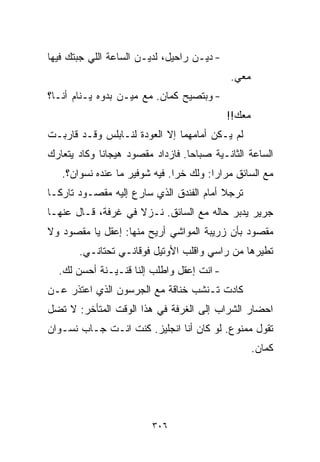 ‫- ﺩﻴـﻥ ﺭﺍﺤﻴل، ﻟﺩﻴـﻥ ﺍﻟﺴﺎﻋﺔ ﺍﻟﻠﻲ ﺠﺒﺘﻙ ﻓﻴﻬﺎ‬
                                            ‫ﻤﻌﻲ.‬
‫- ﻭﺒﺘﺼﻴﺢ ﻜﻤﺎﻥ. ﻤﻊ ﻤﻴـﻥ ﺒ ‪‬ﻭﻩ ﻴـﻨﺎﻡ ﺃﻨـﺎ؟‬
              ‫ﺩ‬
                                            ‫ﻤﻌﻙ!!‬
‫ﻟﻡ ﻴـﻜﻥ ﺃﻤﺎﻤﻬﻤﺎ ﺇﻻ ﺍﻟﻌﻭﺩﺓ ﻟﻨـﺎﺒﻠﺱ ﻭﻗـﺩ ﻗﺎﺭﺒـﺕ‬
‫ﺍﻟﺴﺎﻋﺔ ﺍﻟﺜﺎﻨـﻴﺔ ﺼﺒﺎﺤﺎ. ﻓﺎﺯﺩﺍﺩ ﻤﻘﺼﻭﺩ ﻫﻴﺠﺎﻨﺎ ﻭﻜﺎﺩ ﻴﺘﻌﺎﺭﻙ‬
            ‫ﹰ‬                    ‫ﹰ‬
   ‫ﻤﻊ ﺍﻟﺴﺎﺌﻕ ﻤﺭﺍﺭﺍ: ﻭﻟﻙ ﺨﺭﺍ. ﻓﻴﻪ ﺸﻭﻓﻴﺭ ﻤﺎ ﻋﻨﺩﻩ ﻨﺴﻭﺍﻥ؟.‬
                                       ‫ﹰ‬
‫ﺘﺭﺠﻼ ﺃﻤﺎﻡ ﺍﻟﻔﻨﺩﻕ ﺍﻟﺫﻱ ﺴﺎﺭﻉ ﺇﻟﻴﻪ ﻤﻘﺼـﻭﺩ ﺘﺎﺭﻜـﺎ‬
‫ﹰ‬
‫ﺠﺭﻴﺭ ﻴﺩﺒﺭ ﺤﺎﻟﻪ ﻤﻊ ﺍﻟﺴﺎﺌﻕ. ﻨـﺯﻻ ﻓﻲ ﻏﺭﻓﺔ، ﻗـﺎل ﻋﻨﻬـﺎ‬
‫ﻤﻘﺼﻭﺩ ﺒﺄﻥ ﺯﺭﻴﺒﺔ ﺍﻟﻤﻭﺍﺸﻲ ﺃﺭﻴﺢ ﻤﻨﻬﺎ: ﺇﻋﻘل ﻴﺎ ﻤﻘﺼﻭﺩ ﻭﻻ‬
       ‫ﺘﻁﻴﺭﻫﺎ ﻤﻥ ﺭﺍﺴﻲ ﻭﺍﻗﻠﺏ ﺍﻷﻭﺘﻴل ﻓﻭﻗﺎﻨـﻲ ﺘﺤﺘﺎﻨـﻲ.‬
  ‫- ﺍﻨﺕ ﺇﻋﻘل ﻭﺍﻁﻠﺏ ﺇﻟﻨﺎ ﻗﻨـﻴـﻨﺔ ﺃﺤﺴﻥ ﻟﻙ.‬
‫ﻜﺎﺩﺕ ﺘـﻨﺸﺏ ﺨﻨﺎﻗﺔ ﻤﻊ ﺍﻟﺠﺭﺴﻭﻥ ﺍﻟﺫﻱ ﺍﻋﺘﺫﺭ ﻋـﻥ‬
‫ﺍﺤﻀﺎﺭ ﺍﻟﺸﺭﺍﺏ ﺇﻟﻰ ﺍﻟﻐﺭﻓﺔ ﻓﻲ ﻫﺫﺍ ﺍﻟﻭﻗﺕ ﺍﻟﻤﺘﺄﺨﺭ: ﻻ ﺘﻀل‬
‫ﺘﻘﻭل ﻤﻤﻨﻭﻉ. ﻟﻭ ﻜﺎﻥ ﺃﻨﺎ ﺍﻨﺠﻠﻴﺯ. ﻜﻨﺕ ﺍﻨـﺕ ﺠـﺎﺏ ﻨﺴـﻭﺍﻥ‬
                                                    ‫ﻜﻤﺎﻥ.‬




                         ‫٦٠٣‬
 