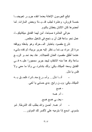 ‫ﺍﺒﺘﻠﻊ ﺍﻟﺠﺭﺴﻭﻥ ﺍﻹﻫﺎﻨﺔ ﺒﻌﺩﻤﺎ ﺍﻨﻘﺩﻩ ﺠﺭﻴـﺭ ﺘﻌﻭﻴﻀـﺎ‬
‫ﹰ‬
‫ﺨﻤﺴﺔ ﻗﺭﻭﺵ، ﻭﻋﺸﺭﺓ ﻟﺠﻠﺏ ﻗﻨـﻴـﻨﺔ ﻭﺒﻌﺽ ﺍﻟﻤﺎﺯﺍﺕ. ﻟﻤﺎ‬
                       ‫ﺃﺤﻀﺭﻫﺎ ﻜﺎﻥ ﺍﻻﺜﻨﺎﻥ ﻴﻐﻁﺎﻥ ﺒﺎﻟﻨﻭﻡ.‬
‫ﺤﻭﺍﻟﻲ ﺍﻟﻌﺎﺸﺭﺓ ﺼﺒﺎﺤﹰ، ﺃﻤﻥ ﻟﻬﻤﺎ ﺍﻟﻔﻨﺩﻕ ﻤﻴﻜﺎﻨﻴﻜﻴـﹰ،‬
 ‫ﺎ‬                           ‫ﺎ‬
         ‫ﻋﻤل ﻨﺤﻭ ﺴﺎﻋﺔ ﻗﺒل ﺃﻥ ﻴـﻨﺠﺢ ﻓﻲ ﺘﺸﻐﻴل ﻤﺨﻠﺹ.‬
‫ﺘﺫﺭﻉ ﻤﻘﺼﻭﺩ ﺒﺎﺨﺘﺒﺎﺭ ﺍﻟﻤـﺤﺭﻙ ﻭﻫﻭ ﻴﺸﻐﻠﻪ ﻭﻴﻭﻗﻔﻪ‬
‫ﻤﺭﺓ ﺇﺜﺭ ﻤﺭﺓ، ﺒﻴـﻨﻤﺎ ﻴـﻨﻅﺭ ﺇﻟﻴﻪ ﺠﺭﻴﺭ ﺒﺭﻴﺒﺔ، ﻟﻡ ﺘﻔﺩﻩ ﺒﺸﻲﺀ‬
‫ﻋﻨﺩﻤﺎ ﺃﻁﻠﻕ ﻤﻘﺼﻭﺩ ﺍﻟﻌﻨﺎﻥ ﻟﻠﻌﺠﻼﺕ. ﻋﺎﺩ ﺒﻌﺩ ﻨﺤـﻭ ﺍﻟﺭﺒـﻊ‬
‫ﺴﺎﻋﺔ ﻭﻗﺩ ﻫﺩﺃ ﻤﻨﻪ ﺍﻻﻨﺘﻘﺎﻡ، ﻟﻴﺠﺩ ﺠﺭﻴﺭ ﻤﺤﺠﻭﺭﺍ ﻋﻠﻴـﻪ ﻓـﻲ‬
          ‫ﹰ‬
‫ﺍﻟﻔﻨﺩﻕ ﻭﻤﻌﻪ ﺍﻟﻤﻴﻜﺎﻨـﻴﻜﻲ: ﻭﻟﻙ ﺒﺘﺩﺸﺭﻨـﻲ ﻭﺃﻨﺎ ﻤﺎ ﻤﻌﻲ ﻭﻻ‬
                                              ‫ﻓﻠﺱ ﻴﺎ ﻨﺫل.‬
‫ﺃﻨـﺎ ﻨﺫل... ﻭﺃﺴـﺭﻉ ﻤﻐـﺎﺩﺭﹰ، ﻓﻠﺤـﻕ ﺒـﻪ‬
           ‫ﺍ‬                                    ‫-‬
            ‫ﺍﻟﻤﻴﻜﺎﻨـﻴﻜﻲ: ﻭﻴـﻥ ﺭﺍﻴﺢ. ﺒ ‪‬ﻱ ﺤﺴﺎﺒﻲ ﻴﺎ ﺃﺨﻲ.‬
                           ‫ﺩ‬
                                    ‫- ﻫ ‪‬ﻊ‬
                                     ‫ﺴ‬
                                 ‫- ﺁﻩ. ﻫ ‪‬ﻪ‬
                                  ‫ﺴ‬
                       ‫- ﻴﻌﻨـﻲ ﻫ ‪‬ﻊ ﻫ ‪‬ﻊ.‬
                         ‫ﺴ ﺴ‬
‫ﺁﻩ. ﻫ ‪‬ﻪ. ﺃﺤﺴﻥ ﻭﺍﷲ ﺒﻁﻠﺏ ﻟﻙ ﺍﻟﺸﺭﻁﺔ. ﺸﻭ‬
                              ‫ﺴ‬                 ‫-‬
        ‫ﺒﺘﺴﻭﻱ. ﺍﺴﻤﻊ ﺇﺫﺍ ﺒﺘﺭﻤﻴﻪ ﻋﻠﻲ ﻷﻜﺴﺭ ﻟﻙ ﺍﻟﻤﻭﺘﻭﺭ...‬
                           ‫‪‬‬


                         ‫٧٠٣‬
 