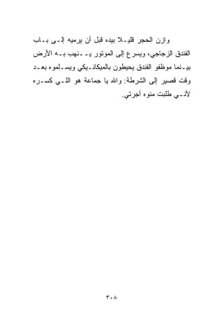 ‫ﻭﺍﺯﻥ ﺍﻟﺤﺠﺭ ﻗﻠﻴـﻼ ﺒﻴﺩﻩ ﻗﺒل ﺃﻥ ﻴﺭﻤﻴﻪ ﺇﻟـﻰ ﺒـﺎﺏ‬
                            ‫ﹰ‬
‫ﺍﻟﻔﻨﺩﻕ ﺍﻟﺯﺠﺎﺠﻲ، ﻭﻴﺴﺭﻉ ﺇﻟﻰ ﺍﻟﻤﻭﺘﻭﺭ ﻴــﻨﻬﺏ ﺒـﻪ ﺍﻷﺭﺽ‬
‫ﺒﻴـﻨﻤﺎ ﻤﻭﻅﻔﻭ ﺍﻟﻔﻨﺩﻕ ﻴﺤﻴﻁﻭﻥ ﺒﺎﻟﻤﻴﻜﺎﻨـﻴﻜﻲ ﻭﻴﺴـﻠﻤﻭﻩ ﺒﻌـﺩ‬
‫ﻭﻗﺕ ﻗﺼﻴﺭ ﺇﻟﻰ ﺍﻟﺸﺭﻁﺔ: ﻭﺍﷲ ﻴﺎ ﺠﻤﺎﻋﺔ ﻫﻭ ﺍﻟﻠـﻲ ﻜﺴـﺭﻩ‬
                              ‫ﻷﻨـﻲ ﻁﻠﺒﺕ ﻤﻨﻭﻩ ﺃﺠﺭﺘﻲ.‬




                        ‫٨٠٣‬
 