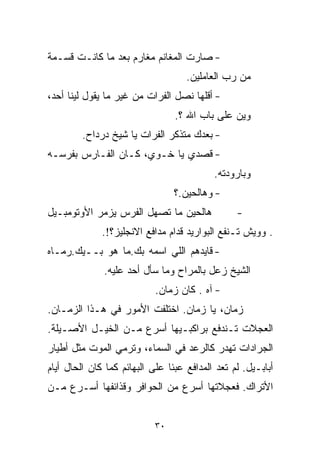 ‫- ﺼﺎﺭﺕ ﺍﻟﻤﻐﺎﻨﻡ ﻤﻐﺎﺭﻡ ﺒﻌﺩ ﻤﺎ ﻜﺎﻨـﺕ ﻗﺴـﻤﺔ‬
                                    ‫ﻤﻥ ﺭﺏ ﺍﻟﻌﺎﻤﻠﻴﻥ.‬
‫- ﺃﻗﻠﻬﺎ ﻨﺼل ﺍﻟﻔﺭﺍﺕ ﻤﻥ ﻏﻴﺭ ﻤﺎ ﻴﻘﻭل ﻟﻴﻨﺎ ﺃﺤﺩ،‬
                                 ‫ﻭﻴﻥ ﻋﻠﻰ ﺒﺎﺏ ﺍﷲ ؟.‬
         ‫- ﺒﻌﺩﻙ ﻤﺘﺫﻜﺭ ﺍﻟﻔﺭﺍﺕ ﻴﺎ ﺸﻴﺦ ﺩﺭﺩﺍﺡ.‬
‫- ﻗﺼﺩﻱ ﻴﺎ ﺨـﻭﻱ، ﻜـﺎﻥ ﺍﻟﻔـﺎﺭﺱ ﺒﻔﺭﺴـﻪ‬
                                           ‫ﻭﺒﺎﺭﻭﺩﺘﻪ.‬
                                 ‫- ﻭﻫﺎﻟﺤﻴﻥ.؟‬
‫ﻫﺎﻟﺤﻴﻥ ﻤﺎ ﺘﺼﻬل ﺍﻟﻔﺭﺱ ﻴﺯﻤﺭ ﺍﻷﻭﺘﻭﻤﺒـﻴل‬             ‫-‬
              ‫. ﻭﻭﻴﺵ ﺘـﻨﻔﻊ ﺍﻟﺒﻭﺍﺭﻴﺩ ﻗﺩﺍﻡ ﻤﺩﺍﻓﻊ ﺍﻻﻨﺠﻠﻴﺯ؟!.‬
‫- ﻗﺎﻴﺩﻫﻡ ﺍﻟﻠﻲ ﺍﺴﻤﻪ ﺒﻙ.ﻤﺎ ﻫﻭ ﺒــﻴﻙ.ﺭﻤـﺎﻩ‬
              ‫ﺍﻟﺸﻴﺦ ﺯﻋل ﺒﺎﻟﻤﺭﺍﺡ ﻭﻤﺎ ﺴﺄل ﺃﺤﺩ ﻋﻠﻴﻪ.‬
                            ‫- ﺁﻩ . ﻜﺎﻥ ﺯﻤﺎﻥ.‬
‫ﺯﻤﺎﻥ، ﻴﺎ ﺯﻤﺎﻥ. ﺍﺨﺘﻠﻔﺕ ﺍﻷﻤﻭﺭ ﻓﻲ ﻫـﺫﺍ ﺍﻟﺯﻤـﺎﻥ.‬
‫ﺍﻟﻌﺠﻼﺕ ﺘـﻨﺩﻓﻊ ﺒﺭﺍﻜﺒـﻴﻬﺎ ﺃﺴﺭﻉ ﻤـﻥ ﺍﻟﺨﻴـل ﺍﻷﺼـﻴﻠﺔ.‬
‫ﺍﻟﺠﺭﺍﺩﺍﺕ ﺘﻬﺩﺭ ﻜﺎﻟﺭﻋﺩ ﻓﻲ ﺍﻟﺴﻤﺎﺀ، ﻭﺘﺭﻤﻲ ﺍﻟﻤﻭﺕ ﻤﺜل ﺃﻁﻴﺎﺭ‬
‫ﺃﺒﺎﺒـﻴل. ﻟﻡ ﺘﻌﺩ ﺍﻟﻤﺩﺍﻓﻊ ﻋﺒﺌﺎ ﻋﻠﻰ ﺍﻟﺒﻬﺎﺌﻡ ﻜﻤﺎ ﻜﺎﻥ ﺍﻟﺤﺎل ﺃﻴﺎﻡ‬
                               ‫ﹰ‬
‫ﺍﻷﺘﺭﺍﻙ. ﻓﻌﺠﻼﺘﻬﺎ ﺃﺴﺭﻉ ﻤﻥ ﺍﻟﺤﻭﺍﻓﺭ ﻭﻗﺫﺍﺌﻔﻬﺎ ﺃﺴـﺭﻉ ﻤـﻥ‬


                            ‫٠٣‬
 