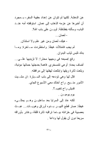 ‫ﻋﻥ ﺍﻟﺩﻫﺸﺔ. ﻟﻜﻨﻬﺎ ﻟﻡ ﺘﺘﻭﺍﻥ ﻋﻥ ﺇﻋﺩﺍﺩ ﺤﻘﻴﺒﺔ ﺍﻟﺴﻔﺭ، ﺒـﻤﺠﺭﺩ‬
‫ﺃﻥ ﺃﺨﺒﺭﻫﺎ ﻋﻥ ﻋﺯﻤﻪ ﺍﻟﺫﻫﺎﺏ ﺇﻟﻰ ﻋﻤﺎﻥ. ﺍﺴﺘﻭﻗﻔﺘﻪ ﺃﻤﻪ ﻋﻨـﺩ‬
             ‫ﺍﻟﺒﺎﺏ، ﻭﺴﺄﻟﺘﻪ ﺒﻔﻅﺎﻅﺔ: ﻟﻭﻴـﻥ ﻋﻠﻰ ﺒﺎﺏ ﺍﷲ؟.‬
                                  ‫- ﻟﻌﻤﺎﻥ...‬
    ‫- ﻫﻴﻙ، ﻟﻌﻤﺎﻥ ﻭﻤﻥ ﻏﻴﺭ ﻋﻠﻡ ﻭﻻ ﺍﺴﺘﺌﺫﺍﻥ.‬
‫ﻟﻡ ﻴﺠﺏ ﻓﺎﻤﺘﻸﺕ ﻏﻴﻅﺎ. ﻭﺍﺴﺘﻁﺭﺩﺕ ﺴـﺎﺨﺭﺓ: ﻭﻤـﺎ‬
                       ‫ﹰ‬
                                   ‫ﺒﺩﻙ ﺘﻠﺒﺱ ﺜﻴﺎﺏ ﺍﻟﺒﺩﻭﺍﻥ.‬
‫ﺭﻓﻊ ﺇﺼﺒﻌﻪ ﻓﻲ ﻭﺠﻬﻬﺎ ﻤﺤﺫﺭﺍ: ﻻ ﺘﺯﻴﺩﻴﻬﺎ ﻋﻠـﻲ...‬
                   ‫ﹰ‬
‫ﺃﻀﺎﻑ ﺒﺤﺩﺓ: ﺃﻭﻋﻲ ﺘﺘﻤﺴﺨﺭﻱ. ﻓﺎﻫﻤﺔ.ﺤﺩﺠﺘﻬﺎ ﺤﻤﺎﺘﻬﺎ ﻤﺅﻨﺒﺔ،‬
             ‫ﻭﺒﻠﻌﺕ ﺜﺎﺌﺭﺓ ﺭﻴﻘﻬﺎ ﻭﺍﺒﺘﻠﻌﺕ ﻟﻬﻔﺘﻬﺎ ﺇﻟﻰ ﻤﺭﺍﻓﻘﺘﻪ.‬
‫ﻗﺎل ﻟﻬﺎ ﻭﻫﻲ ﺘﻭﺩﻋﻪ ﺇﻟﻰ ﺒﺎﺏ ﺍﻟﺴـﻴﺎﺭﺓ :ﺍﻥ ﻤﺸـﻴﺕ‬
           ‫ﺍﻷﻤﻭﺭ ﻤﻨـﻴﺢ. ﺭﺍﺡ ﺁﺨﺫﻙ ﻤﻌﻲ ﺍﻷﺴﺒﻭﻉ ﺍﻟﺠﺎﻱ.‬
                                ‫ﻗﺩﻴﺵ ﺭﺍﺡ ﺘﻐﻴﺏ.؟.‬
                                    ‫ﻴﻭﻡ ﻴﻭﻤﻴـﻥ .‬
‫ﻟﻜﻨﻪ ﻋﺎﺩ ﺇﻟﻰ ﺍﻟﺴﺭﺍﻴﺎ ﺒﻌﺩ ﺴﺎﻋﺘﻴـﻥ ﻭﻫـﻭ ﻴﻤﺘﻠـﻰﺀ‬
‫ﻏﻴﻅﺎ: ﺼﺎﺭ ﻗﻁﻊ ﺍﻟﻨﻬـﺭ ﺒـﺩﻭﻩ ﺃﻭﺭﺍﻕ ﻭﻫﻭﻴـﺎﺕ... ﻋﺒـﺙ‬
                                            ‫ﹰ‬
‫ﺒﻌﺼﺒﻴﺔ ﻓﻲ ﺨﺯﺍﻨﺘﻪ ﺒﻴـﻨﻤﺎ ﺘﺭﺍﻗﺒﻪ ﺜﺎﺌﺭﺓ ﻗﻠﻘﺔ، ﻭﻏﺎﺩﺭ ﺒﺄﻭﺭﺍﻗﻪ‬
                           ‫ﺴﺭﻴﻌﺎ ﺩﻭﻥ ﺃﻥ ﻴﻘﻭل ﻟﻬﺎ ﻭﺩﺍﻋﺎ .‬
                             ‫ﹰ‬                     ‫ﹰ‬


                          ‫٠١٣‬
 