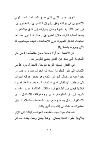 ‫ﺘﺠﺎﻭﺯ ﺠﺴﺭ ﺍﻟﻠﻨﺒﻲ ﺍﻟﺫﻱ ﺼﺎﺭ ﺍﻟﺤـﺎﺠﺯ ﺍﻟﻌﺴـﻜﺭﻱ‬
‫ﺍﻻﻨﺠﻠﻴﺯﻱ ﻓﻲ ﺒﻭﺍﺒﺘﻪ ﻴﺩﻗﻕ ﺒﺄﻭﺭﺍﻕ ﺍﻟﻘﺎﺩﻤﻴـﻥ ﻭﺍﻟﻤﻐﺎﺩﺭﻴـﻥ.‬
‫ﻓﻲ ﻨﺤﻭ ﺍﻟﺜﺎﻨـﻴﺔ ﻋﺸﺭﺓ ﻭﺼل ﺒﺴﻴﺎﺭﺘﻪ ﺇﻟﻰ ﻓﻨﺩﻕ ﻓﻴﻼﺩﻟﻔﻴـﺎ،‬
‫ﺒﻌﺩﻤﺎ ﺃﺼﺎﺒﻪ ﺍﻟﺘﺭﺩﺩ ﺨﻼل ﺍﻟﻁﺭﻴـﻕ . ﺨﺫﻟـﻪ ﺃﻨـﻭﺭ ﻋﻨـﺩﻤﺎ‬
‫ﺍﺴﺘﺠﺩﺍﻩ ﺍﻟﺘﺩﺨل ﻟﻠﺤﻴﻠﻭﻟﺔ ﺩﻭﻥ ﺍﻹﻋﺩﺍﻤﺎﺕ، ﻓﻜﻴﻑ ﺴﻴﺴﺘﺠﻴﺏ ﻟﻪ‬
                                 ‫ﺍﻵﻥ ﻭﻴﺯﻭﺩﻩ ﺒﺎﻟﺴﻼﺡ؟!.‬
‫ﺁﺜﺭ ﺍﻻﺘﺼﺎل ﺒﻪ ﺃﻭﻻ ﺒـﺩﻻ ﻤـﻥ ﻤﻔﺎﺠﺄﺘـﻪ ﻓـﻲ ﺩﺍﺭ‬
                     ‫ﹰ‬    ‫ﹰ‬
           ‫ﺍﻟﺤﻜﻭﻤﺔ ﺍﻟﺘﻲ ﺘﺒﻌﺩ ﻋﻥ ﺍﻟﻔﻨﺩﻕ ﺒﻀﻊ ﻜﻴﻠﻭﻤﺘﺭﺍﺕ .‬
‫ﻓﻲ ﺍﻟﻔﻨﺩﻕ ﺃﺼﺎﺒﻪ ﺍﻟﺘﺭﺩﺩ ﺜﺎﻨـﻴﺔ، ﻓﺎﺘﺨﺫ ﺃﻤـﺭﻩ ﻋﻠـﻰ‬
‫ﺍﻟﺫﻫﺎﺏ ﺇﻟﻰ ﻤﻘﺭ ﺍﻟﺤﻜﻭﻤﺔ. ﺴﻴﻌﺭﻑ ﺍﻟﺠﻭﺍﺏ ﺒﻌـﺩ ﺃﻥ ﻴﻤـﺭﺭ‬
‫ﺨﺒﺭﺍ ﻋﻨﻪ ﻤﻥ ﺨﻼل ﺍﻟﺤﺭﺍﺱ. ﻟﻜﻨﻪ ﻭﻫﻭ ﻴﻐﺎﺩﺭ ﻏﺭﻓﺘﻪ ﺍﻨﺤﺭﻑ‬
                                              ‫ﹰ‬
‫ﺇﻟﻰ ﻤﻭﻅﻑ ﺍﻻﺴﺘﻘﺒﺎل ﺍﻟﺫﻱ ﺍﺴﺘﺠﺎﺏ ﻟـﻪ ﺒﻌﺩ ﻤﻤﺎﻨﻌﺔ ﻗﺼﻴﺭﺓ‬
‫ﺘﺨﻠﻠﻬﺎ ﻓﻴﺽ ﻤﻥ ﺍﻻﺴﺘﺠﻭﺍﺏ، ﻓﺎﻨﺘﻘﻠﺕ ﺍﻟﻤﻜﺎﻟﻤﺔ ﻋﺒـﺭ ﻤﻘﺴـﻡ‬
‫ﺍﻟﺒﺭﻴﺩ ﺇﻟﻰ ﺩﺍﺭ ﺍﻟﺤﻜﻭﻤﺔ. ﻋـ ‪‬ﺭ ﻭﺠﻪ ﻤﻭﻅﻑ ﺍﻻﺴﺘﻘﺒﺎل ﻋـﻥ‬
                       ‫ﺒ‬
‫ﺍﻻﺴﺘﻐﺭﺍﺏ. ﻗﺎل ﺒﻌﺩﻤﺎ ﻭﻀﻊ ﺴﻴﻑ ﺍﻟﺴﻤﺎﻋﺔ ﺒﺎﺴﺘﺴﻼﻡ: ﻟـﻴﺵ‬
                  ‫ﺤﻀﺭﺘﻙ ﻤﺎ ﻗﻠﺕ ﻟﻲ ﺇﻨﻙ ﺒ ‪‬ﻙ ﺃﻨﻭﺭ ﺒﺎﺸﺎ.‬
                              ‫ﺩ‬
‫ﺘﺴﺎﺀﻟﺕ ﻋﻴﻨﺎ ﺴﻴﻑ ﻓﺄﻀﺎﻑ ﺍﻟﻤﻭﻅﻑ:ﺍﻟﺒﺎﺸﺎ ﻜﺎﻥ ﻨﺎﺯل‬
‫ﺒﺎﻷﻭﺘﻴل ﻁﻭل ﺍﻗﺎﻤﺘﻪ ﺒﻌﻤﺎﻥ. ﻭﻫﻸ ﻴﻤﻜﻥ ﻭﺼل ﺒﻐﺩﺍﺩ.ﺴـﺎﻓﺭ‬


                         ‫١١٣‬
 