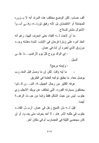 ‫ﺃﻟﻑ ﺤﺴﺎﺏ. ﻟﻜﻥ ﺍﻟﻭﻀﻊ ﻤﺨﺘﻠﻑ ﻫﺫﻩ ﺍﻟﻤﺭﺓ، ﺃﻨﻪ ﻻ ﻴـﺯﻭﺭﻩ‬
‫ﻟﻠﻤﺠﺎﻤﻠﺔ ﺃﻭ ﺍﻻﻁﻤﺌﻨﺎﻥ ﺒل ﻷﻨﻪ ﺭﻓﻴﻕ ﺜﻭﺭﺘـﻪ، ﻭﻓـﻲ ﺃﺴـﻭﺃ‬
                                 ‫ﺍﻷﺤﻭﺍل ﻤﺸﺘﺭ ﻟﻠﺴﻼﺡ.‬
                                        ‫ٍ‬
‫ﻤﺎ ﺃﻥ ﻻﺤﺕ ﻟـﻪ ﺍﻟﻘﺒﺔ، ﺤﺘﻰ ﺍﻨﺤﺭﻑ ﺇﻟﻴﻬﺎ، ﺭﻏﻡ ﺃﻨﻪ‬
‫ﺍﺘﺨﺫ ﺃﻤﺭﻩ ﻋﻠﻰ ﺯﻴﺎﺭﺓ ﻓﺭﺤﺎﻥ ﻓﻲ ﺍﻹﻴﺎﺏ. ﻟﺸﺩﺓ ﺩﻫﺸﺘﻪ ﻭﺠـﺩ‬
                   ‫ﻤﺭﺯﻭﻕ ﺍﻟﺫﻱ ﺃﺨﺒﺭﻩ ﺃﻥ ﺃﺒﺎﻩ ﻓﻲ ﻋﻤﺎﻥ.‬
‫- ﺇﻱ ﺍﻟﻭﺍﻟﺩ ﻴﺭﻭﺡ ﻜل ﻴﻭﻡ ﻷﺭﺍﻀﻴــﻨﺎ ﻋﻠـﻰ‬
                   ‫ْ‬
                                            ‫ﺍﻟﺴﻴل .‬
                          ‫- ﻭﺇﻴﻤﺘﻪ ﺒﺭﺠﻊ؟.‬
‫ﻤﺎ ﻟﻴﻪ ﻭﻗﺕ. ﻟﻜﻥ ﺇﻥ ﻤﺎ ﻭﺼل ﻗﺒل ﺍﻟﻤﻐـﺭﺏ‬          ‫-‬
           ‫ﻴﻭﺼل ﻤﻌﺎﻩ. ﻤﺎ ﻴﻁﻴﻕ ﺘﻭﺍﺘﻴﻪ ﺍﻟﻌﺘﻤﺔ ﻓﻲ ﺍﻟﻁﺭﻴﻕ.‬
‫ﻋﺭﻓﻪ ﺍﻟﻜﺜﻴﺭ ﻤﻥ ﺭﺠﺎل ﺍﻟﺠﺒﻴﻠﻴـﺔ، ﺍﻟﺫﻴــﻥ ﻜـﺎﻨﻭﺍ‬
‫ﻴﺤﻤﻠﻘﻭﻥ ﺒﺴﻴﺎﺭﺘﻪ ﺍﻟﻔﻭﺭﺩ، ﺍﻟﺘﻲ ﺘﺨﺘﻠﻑ ﻋﻥ ﺒﻭﻴﻙ ﺍﻻﻨﺠﻠﻴـﺯﻱ‬
‫ﺠﻠﻭﺏ. ﻟﻴﺱ ﻤﻥ ﺤﻴﺙ ﺍﻟﺸﻜل ﻓﻘﻁ ﻭﺇﻨﻤﺎ ﻤﻥ ﺤﻴـﺙ ﺍﻟﺭﻫﺒـﺔ‬
                                                      ‫ﺃﻴﻀﺎ.‬
                                                       ‫ﹰ‬
‫ﻗﻴل ﻟـﻪ ﺒﺄﻥ ﺍﻟﺸﻴﺦ ﺯﻋل ﻓﻲ ﻋﻤﺎﻥ. ﺃﺭﺴـل ﺍﻟﻘﺎﺌـﺩ‬
‫ﺠﻠﻭﺏ ﻓﻲ ﻁﻠﺒﻪ ﻷﻤﺭ ﻫﺎﻡ ، ﻻ ﺃﺤﺩ ﻴﻌﺭﻑ ﻤﺘﻰ ﻴﻌـﻭﺩ ﺃﻭ ﺇﻥ‬
        ‫ﻜﺎﻥ ﺴﻴﻤﻀﻲ ﺍﻟﻠﻴﻠﺔ ﻓﻲ ﺍﻟﻤﻀﺎﺭﺏ ﺃﻡ ﻓﻲ ﻤﻜﺎﻥ ﺁﺨﺭ.‬


                        ‫٣١٣‬
 