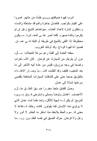 ‫ﺸﺭﺏ ﻗﻬﻭﺓ ﻀﻴﺎﻓﺘﻬﻡ ﻭﺭﻭﻯ ﻅﻤﺄﻩ ﻤﻥ ﻤﺎﺌﻬﻡ. ﺃﺼﺭﻭﺍ‬
‫ﻋﻠﻰ ﺍﻟﻘﻴﺎﻡ ﺒﺎﻟﻭﺍﺠﺏ. ﻓﺎﻟﻀﺄﻥ ﺠﺎﻫﺯﺓ ﻭﺍﻟﻤﻭﺍﻗﺩ ﻤﺸﺘﻌﻠﺔ ﻭﺍﻟﻨﺴﺎﺀ‬
‫ﻴـﻨﺘﻅﺭﻥ ﺇﺸﺎﺭﺓ ﻹﻋﺩﺍﺩ ﺍﻟﻌﺸﺎﺀ. ﺴﻴﺅﺍﺨﺫﻫﻡ ﺍﻟﺸﻴﺦ ﺯﻋل ﺇﻥ ﻟﻡ‬
‫ﻴﻜﺭﻤﻭﺍ ﻭﻓﺎﺩﺓ ﺼﻬﺭﻩ. ﻟﻜﻨﻪ ﺃﺼﺭ ﻋﻠـﻰ ﺍﻟﻤﻐـﺎﺩﺭﺓ. ﺴـﻴﻜﻭﻥ‬
‫ﻤﺤﻅﻭﻅﺎ ﺇﺫﺍ ﺍﻟﺘﻘﻰ ﺒﺎﻟﺸﻴﺦ ﻓﻲ ﻁﺭﻴﻘﻪ ﺃﻭ ﻗﺎﺒﻠﻪ ﻓـﻲ ﻋﻤـﺎﻥ.‬
                                              ‫ﹰ‬
                ‫ﻓﺼﺒﻭﺍ ﻟﻪ ﻗﻬﻭﺓ ﺍﻟﻭﺩﺍﻉ ﻭﻗﺩ ﺃﻭﺸﻙ ﺍﻟﻐﺭﻭﺏ.‬
‫ﺴﺒﻘﺘﻪ ﺍﻟﻌﺘﻤﺔ ﺇﻟﻰ ﺍﻟﻘﺒﺔ ﺭﻏﻡ ﺴﺭﻋﺔ ﺍﻟﻌﺠﻼﺕ. ﺴـﺄل،‬
‫ﺩﻭﻥ ﺃﻥ ﻴﺘﺭﺠل ﻤﻥ ﺍﻟﺴﻴﺎﺭﺓ، ﻋﻥ ﻓﺭﺤﺎﻥ . ﻜﺎﻥ ﺍﻻﺴـﺘﻐﺭﺍﺏ‬
‫ﻭﺍﻀﺤﺎ ﻓﻲ ﻭﺠﻪ ﻤﺭﺯﻭﻕ، ﻓﻠﻴﺱ ﻤﻥ ﻋﺎﺩﺓ ﺃﺒﻴﻪ ﺍﻟﺘﺄﺨﺭ ﺇﻟﻰ ﻤﺎ‬
                                              ‫ﹰ‬
‫ﺒﻌﺩ ﺍﻟﻤﻐﻴﺏ، ﻓﻜﻴﻑ ﻭﻗﺩ ﺃﻅﻠﻤﺕ ﺍﻟﺩﻨــﻴﺎ ﻭﺼـﺎﺭ ﺍﻻﻫﺘـﺩﺍﺀ‬
‫ﺒﺎﻟﻁﺭﻴﻕ ﺼﻌﺒﺎ ﺤﺘﻰ ﻋﻠﻰ ﻜﺸﺎﻓﺎﺕ ﺍﻟﺴﻴﺎﺭﺍﺕ ﺍﻟﻤﻨﺩﻓﻌﺔ ﺒﺄﻗﺼﻰ‬
                                       ‫ﹰ‬
                                ‫ﺴﺭﻋﺘﻬﺎ ﺸﻤﺎﻻ ﺇﻟﻰ ﻋﻤﺎﻥ.‬
                                          ‫ﹰ‬
‫ﻭﺼل ﺍﻟﻔﻨﺩﻕ ﻤﺘﻌﺒﺎ ﻤﻐﺒـﺭﺍ ﻀـﻴﻕ ﺍﻟﺨﻠـﻕ ﻤﺘـﺄﺯﻡ‬
                   ‫ﹰ‬      ‫ﹰ‬
‫ﺍﻷﻋﺼﺎﺏ. ﺍﻏﺘﺴل ﻭﺘﻭﻀﺄ ﻭﺼﻠﻰ ﻭﺍﺴﺘﺭﺨﻰ ﻓـﻭﻕ ﺴـﺭﻴﺭﻩ‬
‫ﺍﻟﻤﺭﻴﺢ. ﻟﻡ ﻴﻜﻥ ﻟـﻪ ﺸﻬﻴﺔ ﻟﻸﻜل، ﻭﺇﻨﻤﺎ ﻅﻤﺄ ﻟﻤﺎﺀ ﻋﻤﺎﻥ ﺍﻟﺫﻱ‬
‫ﻻ ﻴﺭﺘﻭﻱ ﻤﻨﻪ ﺍﻹﻨﺴﺎﻥ ﻜﻤﺎ ﻴﻘﻭﻟﻭﻥ. ﻜﺎﻨﺕ ﺭﺤﻠﺘﻪ ﺍﻨـﺩﻓﺎﻋﺎ ﻻ‬
  ‫ﹰ‬
‫ﻤﻌﻨﻰ ﻟﻪ. ﺴﻭﺀ ﺍﻟﺤﻅ ﻴﻼﺤﻘﻪ ﻤﻨﺫ ﺍﺴﺘﻘﺭ ﺒﻪ ﺍﻟﻤﻘﺎﻡ. ﻻ ﺃﻨﻭﺭ ﻭﻻ‬
‫ﺯﻋل ﻭﻻ ﻓﺭﺤﺎﻥ. ﺤﺭﻙ ﺍﻟﻀﻴﻕ ﻓﻲ ﻨﻔﺴﻪ ﺍﻟﻅﻨـﻭﻥ. ﺭﺒــﻤﺎ‬


                          ‫٤١٣‬
 