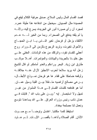 ‫ﻗﺼﺩ ﺍﻟﻘ ‪‬ﺎﻡ ﺍﻟﻤﺎل ﻭﻟﻴﺱ ﺍﻟﺴﻼﺡ. ﺼﺩﻕ ﺤﺭﻓﻴﺔ ﺍﻟﻜﻼﻡ ﻟﻴﻘﻊ ﻓﻲ‬
                                            ‫ﺴ‬
‫ﺍﻟﻤﺼﻴﺩﺓ ﻤﺜل ﺍﻟﺼﺒﻴﺎﻥ. ﺴﻴﺨﺠل ﻤﻥ ﺍﻨﺩﻓﺎﻋﻪ ﻫﺫﺍ ﻁﻴﻠﺔ ﻋﻤﺭﻩ.‬
‫ﻟﻤﺠﺭﺩ ﺃﻥ ﺭﺃﻯ ﺼﻭﺭﺓ ﺃﻨﻭﺭ ﻓﻲ ﺍﻟﺠﺭﻴﺩﺓ، ﻴﺴﺭﻉ ﺇﻟﻴﻪ، ﻭﻷﻨـﻪ‬
‫ﻴﺎ ﻟﻡ ﻴﻠﻘﻪ ﻴﻨﺩﻓﻊ ﺍﻟﻰ ﺍﻟﺼﺤﺭﺍﺀ. ﺭﺒﻤﺎ ﻤﻥ ﺍﻟﺨﻴﺭ ﻟــﻪ ﻋـﺩﻡ‬
‫ﺍﻻﻟﺘﻘﺎﺀ ﺒﺯﻋل ﺃﻭ ﻓﺭﺤﺎﻥ. ﺘﻐﻴﺭ ﺍﻟﻨـﺎﺱ ﻴـﺎ ﺍﺒـﻥ ﺍﻟﺤﺠـﺎﺝ‬
‫ﻭﺍﻷﺤﻭﺍل ﺘﻐﻴﺭﺕ، ﻭﺘﺭﻴﺩ ﺍﻟﺭﺠﻭﻉ ﺒﺎﻟﺯﻤﻥ ﺍﻟﻰ ﺍﻟـﻭﺭﺍﺀ. ﺭﻭﺡ‬
‫ﺃﻋﻁﻲ ﻟﻠﻘ ‪‬ﺎﻡ ﻨﻘﻭﺩ، ﻭﺍﺘﺭﻜﻙ ﻤﻥ ﻫﺫﻩ ﺍﻟﻭﻟﺩﻨﺎﺕ. ﺍﻟﻤﻔﺘﻲ ﻋﻠـﻰ‬
                                            ‫ﺴ‬
‫ﺤﻕ ﺨﻠﻴـﻨﺎ ﺒﺎﻟﺠﺭﻴﺩﺓ ﻭﺍﻟﺒﻴﺎﻨﺎﺕ ﻭﺍﻟﻤﺅﺘﻤﺭﺍﺕ. ﺃﻫـﻼ ﻤﻭﻜـﺏ‬
      ‫ﹰ‬
‫ﻁﺎﺭﻕ ﺍﺒﻥ ﺯﻴﺎﺩ. ﺍﻟﺒﺤﺭ ﻭﺭﺍﺀﻜﻡ ﻭﺍﻟﻌﺩﻭ ﺃﻤﺎﻤﻜﻡ. ﻟﻭ ﻗﺎل ﻟﻠﺸﻴﺦ‬
‫ﺯﻋل ﺃﻨﻪ ﻴﺭﻴﺩ ﺴﻼﺤﺎ ﻟﺤﺭﺏ ﺍﻻﻨﺠﻠﻴﺯ ﻷﺯﺍل ﻋﻨـﻪ ﺠﻼﻓﺘـﻪ‬
                              ‫ﹰ‬
‫ﻭﺃﻭﻗﻌﻪ ﻀﺎﺤﻜﺎ ﻋﻠﻰ ﻗﻔﺎﻩ. ﻫﺎ ﻫﻭ ﻓﺭﺤﺎﻥ ﻨﻤـﻭﺫﺝ ﺍﻷﺒﻁـﺎل،‬
                                      ‫ﹰ‬
‫ﻴـﺭﻋﻲ ﻤﺼﺎﻟﺢ ﺃﺭﺍﻀﻴﻪ ﻤﺘـﻨﻘﻼ ﺒﻴـﻥ ﺍﻟﻘﺒﺔ ﻭﺴﻴل ﻋﻤـﺎﻥ.‬
                       ‫ﹰ‬
‫ﺃﻤﺎ ﻫﻭ ﻓﺘﺩﻓﻌﻪ ﻜﻠﻤﺎﺕ ﺍﻟﻘ ‪‬ﺎﻡ ﺇﻟـﻰ ﻫـﺫﺍ ﺍﻟﻤﺸﻭﺍﺭ ﻤﻥ ﻏﻴـﺭ‬
                            ‫ﺴ‬
‫ﺘﻤﻬل ﻭﻻ ﺍﺴﺘﺒﺼﺎﺭ. ﺇﻴﻪ " ﻭﻴـﻥ ﻋﻠﻰ ﺒﺎﺏ ﺍﷲ ". ﻗﺎﺒﻠﺕ ﻓـﻲ‬
‫ﻋﻤﺎﻥ ﻨﺎﺌﺏ ﺭﺌﻴﺱ ﻭﺯﺭﺍﺀ ﺍﻟﻌﺭﺍﻕ. ﻋﻠـﻰ ﺍﷲ ﻴﺴﺎﻋﺩﻨﺎ ﻨﺘﻭﺴﻊ‬
                                ‫ﻭﻨﻌﻤل ﻟﻨﺎ ﻤﺼﻠﺤﺔ ﺒﺒﻐﺩﺍﺩ.‬
‫ﺍﺴﺘﻴﻘﻅ ﻜﻤﺩﺍ ﻤﻜﺘﺌﺒﺎ. ﺍﻏﺘﺴل ﻭﺘﻭﻀـﺄ ﻤـﻊ ﺼـﻭﺕ‬
                       ‫ﹰ‬      ‫ﹰ‬
‫ﺍﻷﺫﺍﻥ. ﺃﻗﺎﻡ ﺍﻟﺼﻼﺓ ﻭﺃﺩﺍﻫـﺎ ﺒﺄﻗﺼـﺭ ﺍﻵﻴـﺎﺕ. ﺜـﻡ ﻋـﺎﻭﺩ‬


                         ‫٥١٣‬
 