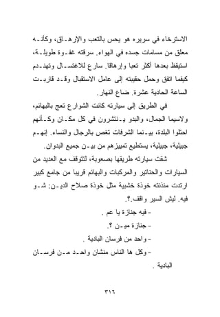 ‫ﺍﻻﺴﺘﺭﺨﺎﺀ ﻓﻲ ﺴﺭﻴﺭﻩ ﻫﻭ ﻴﺤﺱ ﺒﺎﻟﺘﻌﺏ ﻭﺍﻹﺭﻫـﺎﻕ، ﻭﻜﺄﻨـﻪ‬
‫ﻤﻌﻠﻕ ﻤﻥ ﻤﺴﺎﻤﺎﺕ ﺠﺴﺩﻩ ﻓﻲ ﺍﻟﻬﻭﺍﺀ. ﺴﺭﻗﺘﻪ ﻏﻔـﻭﺓ ﻁﻭﻴﻠـﺔ،‬
‫ﺍﺴﺘﻴﻘﻅ ﺒﻌﺩﻫﺎ ﺃﻜﺜﺭ ﺘﻌﺒﺎ ﻭﺇﺭﻫﺎﻗﺎ. ﺴﺎﺭﻉ ﻟﻼﻏﺘﺴـﺎل ﻭﺘﻬﻨـﺩﻡ‬
                       ‫ﹰ‬       ‫ﹰ‬
‫ﻜﻴﻔﻤﺎ ﺍﺘﻔﻕ ﻭﺤﻤل ﺤﻘﻴﺒﺘﻪ ﺇﻟﻰ ﻋﺎﻤل ﺍﻻﺴﺘﻘﺒﺎل ﻭﻗـﺩ ﻗﺎﺭﺒـﺕ‬
                       ‫ﺍﻟﺴﺎﻋﺔ ﺍﻟﺤﺎﺩﻴﺔ ﻋﺸﺭﺓ. ﻀﺎﻉ ﺍﻟﻨﻬﺎﺭ.‬
‫ﻓﻲ ﺍﻟﻁﺭﻴﻕ ﺇﻟﻰ ﺴﻴﺎﺭﺘﻪ ﻜﺎﻨﺕ ﺍﻟﺸﻭﺍﺭﻉ ﺘﻌﺞ ﺒﺎﻟﺒﻬﺎﺌﻡ،‬
‫ﻭﻻﺴﻴﻤﺎ ﺍﻟﺠﻤﺎل، ﻭﺍﻟﺒﺩﻭ ﻴـﻨﺘﺸﺭﻭﻥ ﻓﻲ ﻜل ﻤﻜـﺎﻥ ﻭﻜـﺄﻨﻬﻡ‬
‫ﺍﺤﺘﻠﻭﺍ ﺍﻟﺒﻠﺩﺓ، ﺒﻴـﻨﻤﺎ ﺍﻟﺸﺭﻓﺎﺕ ﺘﻐﺹ ﺒﺎﻟﺭﺠﺎل ﻭﺍﻟﻨﺴﺎﺀ. ﺇﻨﻬـﻡ‬
   ‫ﺠﺒﻴﻠﻴﺔ، ﺠﺒﻴﻠﻴﺔ، ﻴﺴﺘﻁﻴﻊ ﺘﻤﻴﻴﺯﻫﻡ ﻤﻥ ﺒﻴـﻥ ﺠﻤﻴﻊ ﺍﻟﺒﺩﻭﺍﻥ.‬
‫ﺸﻘﺕ ﺴﻴﺎﺭﺘﻪ ﻁﺭﻴﻘﻬﺎ ﺒﺼﻌﻭﺒﺔ، ﻟﺘﺘﻭﻗﻑ ﻤﻊ ﺍﻟﻌﺩﻴﺩ ﻤﻥ‬
‫ﺍﻟﺴﻴﺎﺭﺍﺕ ﻭﺍﻟﺤﻨﺎﺘﻴﺭ ﻭﺍﻟﻤﺭﻜﺒﺎﺕ ﻭﺍﻟﺒﻬﺎﺌﻡ ﻗﺭﻴﺒﺎ ﻤﻥ ﺠﺎﻤﻊ ﻜﺒﻴﺭ‬
             ‫ﹰ‬
‫ﺍﺭﺘﺩﺕ ﻤﺌﺫﻨﺘﻪ ﺨﻭﺫﺓ ﺨﺸﺒﻴﺔ ﻤﺜل ﺨﻭﺫﺓ ﺼﻼﺡ ﺍﻟﺩﻴـﻥ: ﺸـﻭ‬
                                 ‫ﻓﻴﻪ. ﻟﻴﺵ ﺍﻟﺴﻴﺭ ﻭﺍﻗﻑ.؟.‬
                        ‫- ﻓﻴﻪ ﺠﻨﺎﺯﺓ ﻴﺎ ﻋﻡ .‬
                          ‫- ﺠﻨﺎﺯﺓ ﻤﻴـﻥ ؟.‬
                  ‫- ﻭﺍﺤﺩ ﻤﻥ ﻓﺭﺴﺎﻥ ﺍﻟﺒﺎﺩﻴﺔ .‬
‫- ﻭﻜل ﻫﺎ ﺍﻟﻨﺎﺱ ﻤﻨﺸﺎﻥ ﻭﺍﺤـﺩ ﻤـﻥ ﻓﺭﺴـﺎﻥ‬
                                              ‫ﺍﻟﺒﺎﺩﻴﺔ .‬


                          ‫٦١٣‬
 