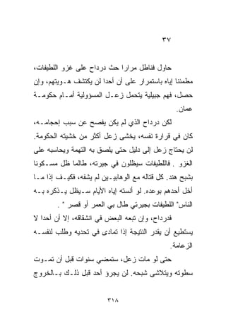 ‫٧٣‬


‫ﺤﺎﻭل ﻓﻨﺎﻁل ﻤﺭﺍﺭﺍ ﺤﺙ ﺩﺭﺩﺍﺡ ﻋﻠﻰ ﻏﺯﻭ ﺍﻟﻠﻁﻴﻔﺎﺕ،‬
                           ‫ﹰ‬
‫ﻤﻁﻤﺌﻨﺎ ﺇﻴﺎﻩ ﺒﺎﺴﺘﻤﺭﺍﺭ ﻋﻠﻰ ﺃﻥ ﺃﺤﺩﺍ ﻟﻥ ﻴﻜﺘﺸﻑ ﻫـﻭﻴﺘﻬﻡ، ﻭﺇﻥ‬
                      ‫ﹰ‬                         ‫ﹰ‬
‫ﺤﺼل، ﻓﻬﻡ ﺠﺒﻴﻠﻴﺔ ﻴﺘﺤﻤل ﺯﻋـل ﺍﻟﻤﺴﺅﻭﻟﻴﺔ ﺃﻤـﺎﻡ ﺤﻜﻭﻤـﺔ‬
                                                  ‫ﻋﻤﺎﻥ.‬
‫ﻟﻜﻥ ﺩﺭﺩﺍﺡ ﺍﻟﺫﻱ ﻟﻡ ﻴﻜﻥ ﻴﻔﺼﺢ ﻋﻥ ﺴﺒﺏ ﺇﺤﺠﺎﻤـﻪ،‬
‫ﻜﺎﻥ ﻓﻲ ﻗﺭﺍﺭﺓ ﻨﻔﺴﻪ، ﻴﺨﺸﻰ ﺯﻋل ﺃﻜﺜﺭ ﻤﻥ ﺨﺸﻴﺘﻪ ﺍﻟﺤﻜﻭﻤﺔ.‬
‫ﻟﻥ ﻴﺤﺘﺎﺝ ﺯﻋل ﺇﻟﻰ ﺩﻟﻴل ﺤﺘﻰ ﻴﻠﺼﻕ ﺒﻪ ﺍﻟﺘﻬﻤﺔ ﻭﻴﺤﺎﺴﺒﻪ ﻋﻠﻰ‬
‫ﺍﻟﻐﺯﻭ . ﻓﺎﻟﻠﻁﻴﻔﺎﺕ ﺴﻴﻅﻠﻭﻥ ﻓﻲ ﺠﻴﺭﺘﻪ، ﻁﺎﻟﻤﺎ ﻅل ﻤﺴـﻜﻭﻨﺎ‬
‫ﹰ‬
‫ﺒﺸﺒﺢ ﻫﻨﺩ. ﻜل ﻗﺘﺎﻟﻪ ﻤﻊ ﺍﻟﻭﻫﺎﺒﻴـﻴﻥ ﻟﻡ ﻴﺸﻔﻪ، ﻓﻜﻴـﻑ ﺇﺫﺍ ﻤـﺎ‬
‫ﺃﺨل ﺃﺤﺩﻫﻡ ﺒﻭﻋﺩﻩ. ﻟﻭ ﺃﻨﺴﺘﻪ ﺇﻴﺎﻩ ﺍﻷﻴﺎﻡ ﺴـﻴﻅل ﻴـﺫﻜﺭﻩ ﺒـﻪ‬
        ‫ﺍﻟﻨﺎﺱ" ﺍﻟﻠﻁﻴﻔﺎﺕ ﺒﺠﻴﺭﺘﻲ ﻁﺎل ﺒﻲ ﺍﻟﻌﻤﺭ ﺃﻭ ﻗﺼﺭ " .‬
‫ﻓﺩﺭﺩﺍﺡ، ﻭﺇﻥ ﺘﺒﻌﻪ ﺍﻟﺒﻌﺽ ﻓﻲ ﺍﻨﺸﻘﺎﻗﻪ، ﺇﻻ ﺃﻥ ﺃﺤﺩﺍ ﻻ‬
  ‫ﹰ‬
‫ﻴﺴﺘﻁﻴﻊ ﺃﻥ ﻴﻘﺩﺭ ﺍﻟﻨﺘﻴﺠﺔ ﺇﺫﺍ ﺘﻤﺎﺩﻯ ﻓﻲ ﺘﺤﺩﻴﻪ ﻭﻁﻠﺏ ﻟﻨﻔﺴـﻪ‬
                                               ‫ﺍﻟﺯﻋﺎﻤﺔ.‬
‫ﺤﺘﻰ ﻟﻭ ﻤﺎﺕ ﺯﻋل، ﺴﺘﻤﻀﻲ ﺴﻨﻭﺍﺕ ﻗﺒل ﺃﻥ ﺘﻤـﻭﺕ‬
‫ﺴﻁﻭﺘﻪ ﻭﻴﺘﻼﺸﻰ ﺸﺒﺤﻪ. ﻟﻥ ﻴﺠﺭﺅ ﺃﺤﺩ ﻗﺒل ﺫﻟـﻙ ﺒـﺎﻟﺨﺭﻭﺝ‬


                         ‫٨١٣‬
 