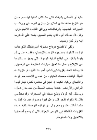 ‫ﻋﻠﻴﻪ ﺃﻭ ﺍﻟﻤﺴﺎﺱ ﺒﺸﻴﺨﺘﻪ ﺍﻟﺘﻲ ﺴﺘـﻨﺘﻘل ﺘﻠﻘﺎﺌﻴﺎ ﻟﻭﻟـﺩﻩ. ﻤـﻥ‬
            ‫ﹰ‬
‫ﺴﻴـﻨﺎﺯﻉ ﻋﻨﺩﻫﺎ ﻓﻨﺩﻱ ﺍﻟﻤﺘﺯﻴـﻥ ﺒـﺯﻱ ﺍﻟﻔﺭﺴـﺎﻥ ﻭﻴﺭﻜـﺏ‬
‫ﺍﻟﺴﻴﺎﺭﺍﺕ ﺍﻟﻤﺩﺠﺠﺔ ﺒﺎﻟﺭﺸﺎﺸﺎﺕ، ﻭﻴﺭﺍﻓﻕ ﺍﻟﻘﺎﺌـﺩ ﺍﻻﻨﺠﻠﻴـﺯﻱ.‬
‫ﻭﻗﺒل ﻜل ﻫـﺫﺍ، ﺃﺒﻭﻩ ﺍﻟﺫﻱ ﻴﺘﻘﺩﻡ ﺍﻟﺠﻤﻴﻊ، ﻴﺘﺒﻌﻪ ﻋﻠﻰ ﺍﻟـﺩﺭﺏ‬
                                    ‫ﺍﺒﻨﻪ ﻭﻟﻭ ﻜﺎﻥ ﺭﻀﻴﻌﺎ.‬
                                     ‫ﹰ‬
‫ﻭﻟﻜﻲ ﻻ ﺘﻔﻀﺢ ﺩﺭﺩﺍﺡ ﻤﺨﺎﻭﻓﻪ ﺃﻤﺎﻡ ﻓﻨﺎﻁل ﺍﻟﺫﻱ ﺒﺩﺃﺕ‬
‫ﺘﺭﺍﻭﺩﻩ ﺍﻟﺸﻜﻭﻙ ﻭﻴﻀﺠﺭﻩ ﺍﻟﺘﺭﺩﺩ ﻭﺍﻹﺤﺠﺎﻡ، ﻭﺍﻓﻘـﻪ ﻋﻠـﻰ ﺃﻥ‬
‫ﻴﻘﻭﻤﺎ ﺒﺎﻟﻐﺯﻭ ﻓﻲ ﺍﻟﺒﻘﺎﻉ ﺍﻟﻨﺎﺌﻴﺔ ﺍﻟﻭﻋﺭﺓ، ﺍﻟﺘﻲ ﻴﻌﺠﺯ ﺴـﺎﻜﻨﻭﻫﺎ‬
‫ﻋﻥ ﺍﻹﺒﻼﻍ ﺒـﻤﺜل ﻤﺎ ﺘﻌﺠﺯ ﺴﻴﺎﺭﺍﺕ ﺍﻟﺤﻜﻭﻤﺔ ﻋﻥ ﺍﻟﻭﺼﻭل.‬
‫ﻗﺩ ﻴﺤﺎﻟﻔﻪ ﺍﻟﺤﻅ ﺒﻐﺯﻭﺓ ﻜﺒﻴﺭﺓ ﺘﻌﻴﺩ ﺃﻤﺠـﺎﺩ ﺍﻟﻘﺒﻴﻠـﺔ. ﻏﺯﻭﺍﺘـﻪ‬
‫ﺍﻟﻘﻠﻴﻠﺔ ﺍﻟﺒﺎﻫﺘﺔ، ﺤﻤﺴﺕ ﺍﻟﻌﺩﻴﺩﻴــﻥ ﻋﻠـﻰ ﺍﻹﻨﻀـﻤﺎﻡ ﺇﻟﻴـﻪ‬
‫ﻭﺍﻻﻟﺘﺤﺎﻕ ﺒﺭﻜﺒﻪ، ﻓﻜﻴﻑ ﺇﺫﺍ ﻨﺠﺢ ﻓﻲ ﻤﻐﺎﻤﺭﺓ ﻜﺒﻴﺭﺓ ﺘﻬﺘﺯ ﻟﻬـﺎ‬
‫ﺍﻟﺒﻭﺍﺩﻱ ﻭﺍﻷﺭﻴﺎﻑ. ﻋﻨﺩﻫﺎ ﻴﺴﺤﺏ ﺍﻟﺒﺴﺎﻁ ﻤﻥ ﺘﺤـﺕ ﺯﻋـل،‬
‫ﻭﻴـﻨﺘﻘل ﺇﻟﻴﻪ ﺍﻟﻭﻻﺀ ﻭﻴﺫﻴﻊ ﺼﻴﺘﻪ ﻓﻲ ﺍﻟﺼﺤﺭﺍﺀ. ﻭﻗﺩ ﻴﺤﻅـﻰ‬
‫ﺒﻔﺎﺘـﻨﺔ ﺸﻘﺭﺍﺀ ﺘﻔﺠﺭ ﻗﻠﺏ ﺯﻋل ﻗﻬﺭﺍ ﻭﺤﺴﺭﺓ، ﻓﻴﻤﻭﺕ ﻜﻴﺎﻨـﻪ‬
                    ‫ﹰ‬
‫ﻤﺜﻠﻤﺎ ﺃﻤﺎﺘﺕ ﻫﻨﺩ ﺭﻭﺤﻪ. ﻭﺇﻟﻰ ﺃﻥ ﺘﻭﺍﺘﻴﻪ ﺍﻟﻔﺭﺼﺔ ﻴﻜﻔﻴﻪ ﻫـﺫﻩ‬
‫ﺍﻟﻐﺯﻭﺍﺕ ﺍﻟﺨﺎﻁﻔﺔ ﻓﻲ ﺍﻟﻨﻭﺍﺤﻲ ﺍﻟﺒﻌﻴﺩﺓ، ﺍﻟﺘﻲ ﻟﻡ ﻴﺴﻤﻊ ﺃﺼﺤﺎﺒﻬﺎ‬
                                  ‫ﺒﺎﻻﻨﺠﻠﻴﺯ ﻭﻻ ﺒﺎﻟﺤﻜﻭﻤﺔ.‬


                          ‫٩١٣‬
 