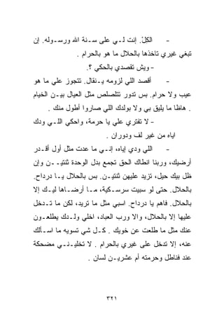 ‫ﺍﻟﻜل. ﺇﻨﺕ ﻟـﻲ ﻋﻠﻰ ﺴـﻨﺔ ﺍﷲ ﻭﺭﺴـﻭﻟﻪ. ﺇﻥ‬
                                 ‫ِْ‬         ‫-‬
              ‫ﺘﺒﻐﻲ ﻏﻴﺭﻱ ﺘﺎﺨﺫﻫﺎ ﺒﺎﻟﺤﻼل ﻤﺎ ﻫﻭ ﺒﺎﻟﺤﺭﺍﻡ .‬
                 ‫- ﻭﻴﺵ ﺘﻘﺼﺩﻱ ﺒﺎﻟﺤﻜﻲ ؟.‬
‫ﺃﻗﺼﺩ ﺍﻟﻠﻲ ﻟﺯﻭﻤﻪ ﻴـﻨﻘﺎل. ﺘﺘﺠﻭﺯ ﻋﻠﻲ ﻤﺎ ﻫﻭ‬
      ‫‪‬‬                                     ‫-‬
‫ﻋﻴﺏ ﻭﻻ ﺤﺭﺍﻡ. ﺒﺱ ﺘﺩﻭﺭ ﺘﺘﻠﺼﻠﺹ ﻤﺜل ﺍﻟﻌﻴﺎل ﺒﻴـﻥ ﺍﻟﺨﻴﺎﻡ‬
    ‫. ﻫﺎﻅﺎ ﻤﺎ ﻴﻠﻴﻕ ﺒﻲ ﻭﻻ ﺒﻭﻟﺩﻙ ﺍﻟﻠﻲ ﺼﺎﺭﻭﺍ ﺃﻁﻭل ﻤﻨﻙ .‬
‫- ﻻ ﺘﻔﺘﺭﻱ ﻋﻠﻲ ﻴﺎ ﺤﺭﻤﺔ، ﻭﺍﺤﻜﻲ ﺍﻟﻠـﻲ ﻭﺩﻙ‬
                         ‫‪‬‬
                        ‫ﺍﻴﺎﻩ ﻤﻥ ﻏﻴﺭ ﻟﻑ ﻭﺩﻭﺭﺍﻥ .‬
‫ﺍﻟﻠﻲ ﻭﺩﻱ ﺇﻴﺎﻩ، ﺇﻨـﻲ ﻤﺎ ﻋﺩﺕ ﻤﺜل ﺃﻭل ﺃﻗـﺩﺭ‬    ‫-‬
‫ﺃﺭﻀﻴﻙ، ﻭﺭﺒﻨﺎ ﺍﻨﻁﺎﻙ ﺍﻟﺤﻕ ﺘﺠﻤﻊ ﺒﺩل ﺍﻟﻭﺤﺩﺓ ﺜﻨﺘﻴــﻥ ﻭﺇﻥ‬
‫ﻅل ﺒﻴﻙ ﺤﻴل، ﺘﺯﻴﺩ ﻋﻠﻴﻬﻥ ﺜﻨﺘﻴـﻥ. ﺒﺱ ﺒﺎﻟﺤﻼل ﻴـﺎ ﺩﺭﺩﺍﺡ.‬
‫ﺒﺎﻟﺤﻼل. ﺤﺘﻰ ﻟﻭ ﺴﺒﻴﺕ ﺴﺭﺴـﻜﻴﺔ، ﻤـﺎ ﺃﺭﻀـﺎﻫﺎ ﻟﻴـﻙ ﺇﻻ‬
‫ﺒﺎﻟﺤﻼل. ﻓﺎﻫﻡ ﻴﺎ ﺩﺭﺩﺍﺡ. ﺍﺴﺒﻲ ﻤﺜل ﻤﺎ ﺘﺭﻴﺩ، ﻟﻜﻥ ﻤﺎ ﺘـﺩﺨل‬
‫ﻋﻠﻴﻬﺎ ﺇﻻ ﺒﺎﻟﺤﻼل، ﻭﺍﻻ ﻭﺭﺏ ﺍﻟﻌﺒﺎﺩ، ﺍﺨﻠﻲ ﻭﻟـﺩﻙ ﻴﻁﻠﻌـﻭﻥ‬
‫ﻋﻨﻙ ﻤﺜل ﻤﺎ ﻁﻠﻌﺕ ﻋﻥ ﺨﻭ ‪‬ﻙ . ﻜـل ﺸﻲ ﺘﺴﻭﻴﻪ ﻤﺎ ﺍﺴـﺄﻟﻙ‬
                ‫‪‬‬         ‫ﻴ‬
‫ﻋﻨﻪ، ﺇﻻ ﺘﺩﺨل ﻋﻠﻰ ﻏﻴﺭﻱ ﺒﺎﻟﺤﺭﺍﻡ . ﻻ ﺘﺨﻠﻴـﻨـﻲ ﻤﻀﺤﻜﺔ‬
                  ‫ﻋﻨﺩ ﻓﻨﺎﻁل ﻭﺤﺭﻤﺘﻪ ﺃﻡ ﻋﺸﺭﻴـﻥ ﻟﺴﺎﻥ .‬



                        ‫١٢٣‬
 