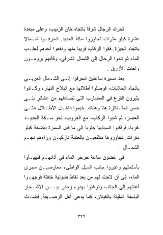 ‫ﺘﺤﺭﻙ ﺍﻟﺭﺠﺎل ﺸﺭﻗﺎ ﺒﺎﺘﺠﺎﻩ ﺨﺎﻥ ﺍﻟﺯﺒﻴﺏ، ﻭﻋﻠﻰ ﻤﺒﻌﺩﺓ‬
                              ‫ﹰ‬
‫ﻋﺸﺭﺓ ﻜﻴﻠﻭ ﻤﺘﺭﺍﺕ ﺘﺠﺎﻭﺯﻭﺍ ﺴﻜﺔ ﺍﻟﺤﺩﻴﺩ. ﺍﻨﺤﺭﻓـﻭﺍ ﺸـﻤﺎﻻ‬
‫ﹰ‬
‫ﺒﺎﺘﺠﺎﻩ ﺍﻟﺠﻴﺯﺓ. ﻓﻜﻭﺍ ﺍﻟﺭﻜﺎﺏ ﻗﺭﻴﺒﺎ ﻤﻨﻬﺎ ﻭﺩﻓﻌﻭﺍ ﺃﺤﺩﻫﻡ ﻟﺠﻠـﺏ‬
                        ‫ﹰ‬
‫ﺍﻟﻤﺎﺀ ﺜﻡ ﺸﺩﻭﺍ ﺍﻟﺭﺤﺎل ﺇﻟﻰ ﺍﻟﺸﻤﺎل ﺍﻟﺸﺭﻗﻲ، ﻭﻜﺄﻨﻬﻡ ﻴﺭﻭﻤـﻭﻥ‬
                                         ‫ﻭﺍﺤﺎﺕ ﺍﻷﺯﺭﻕ .‬
‫ﺒﻌﺩ ﻤﺴﻴﺭﺓ ﺴﺎﻋﺘﻴﻥ ﺍﻨﺤﺭﻓﻭﺍ ﺇﻟـﻰ ﺍﻟﺸـﻤﺎل ﺍﻟﻐﺭﺒـﻲ‬
‫ﺒﺎﺘﺠﺎﻩ ﺍﻟﺤﻼﺒﺎﺕ، ﻓﻭﺼﻠﻭﺍ ﺃﻁﻼﻟﻬﺎ ﻤﻊ ﺍﻨﺒﻼﺝ ﺍﻟﻨﻬﺎﺭ، ﻭﻜـﺎﻨﻭﺍ‬
‫ﻴﺜﻴﺭﻭﻥ ﺍﻟﻔﺯﻉ ﻓﻲ ﺍﻟﻤﻀﺎﺭﺏ ﺍﻟﺘﻲ ﺘﺼﺎﺩﻓﻬﻡ ﻤﻥ ﻋﺸﺎﺌﺭ ﺒﻨـﻲ‬
‫ﺤﺴﻥ ﺍﻟﻤﺘـﻨﺎﺜﺭﺓ ﻫﻨﺎ ﻭﻫﻨﺎﻙ. ﺨﻴﻤﻭﺍ ﺩﺍﺨـل ﺍﻷﻁـﻼل ﺤﺘـﻰ‬
‫ﺍﻟﻌﺼﺭ، ﺜﻡ ﺸﺩﻭﺍ ﺍﻟﺭﻜﺎﺏ، ﻤﻊ ﺍﻟﻐﺭﻭﺏ، ﻨﺤﻭ ﺴـﻜﺔ ﺍﻟﺤﺩﻴـﺩ‬
‫ﻏﺭﺒﹰ، ﻓﻭﺍﻜﺒﻭﺍ ﺍﻨﺴﻴﺎﺒﻬﺎ ﺠﻨﻭﺒﺎ ﺇﻟﻰ ﻤﺎ ﻗﺒل ﺍﻟﺴﻤﺭﺓ ﺒﺒﻀﻌﺔ ﻜﻴﻠﻭ‬
                             ‫ﹰ‬                       ‫ﺎ‬
‫ﻤﺘﺭﺍﺕ. ﺘﺠﺎﻭﺯﻭﻫﺎ ﻤﺘﻠﻔﻌﻴـﻥ ﺒﺎﻟﻌﺘﻤﺔ ﺘﺎﺭﻜﻴـﻥ ﻭﺭﺍﺀﻫﻡ ﻨﺠـﻡ‬
                                               ‫ﺍﻟﺸﻤـﺎل .‬
‫ﻓﻲ ﻏﻀﻭﻥ ﺴﺎﻋﺔ ﺨﺭﺨﺭ ﺍﻟﻤﺎﺀ ﻓﻲ ﺁﺫﺍﻨﻬـﻡ ﻓﺘﻬﻴـﺄﻭﺍ‬
‫ﺒﺄﺴﻠﺤﺘﻬﻡ ﻭﻋﺒﺭﻭﺍ ﺠﺎﻨﺏ ﺍﻟﺴﻴل ﺍﻟﻭﺍﻁﻰﺀ ﻤﻌﺎﺭﻀﻴـﻥ ﻤﺠﺭﻯ‬
‫ﺍﻟﻤﺎﺀ، ﺇﻟﻰ ﺃﻥ ﻻﺤﺕ ﻟﻬﻡ ﻤﻥ ﺒﻌﺩ ﻨﻘﺎﻁ ﻀﻭﺌﻴﺔ ﺨﺎﻓﺘﺔ ﻓﻭﺠﻬـﻭﺍ‬
‫ﺃﻋﻨﺘﻬﻡ ﺇﻟﻰ ﺍﻟﺠﺎﻨﺏ ﻭﺘﻭﻏﻠﻭﺍ ﺒﻬﺩﻭﺀ ﻭﺤﺫﺭ ﺒﻴــﻥ ﺍﻷﺸـﺠﺎﺭ‬
‫ﺍﻟﺒﺎﺴﻘﺔ ﺍﻟﻤﻠﻴﺌﺔ ﺒﺎﻟﻐﻴﻼﻥ، ﻜﻤﺎ ﻴﺩﻋﻲ ﺃﻫل ﺍﻟﺭﺼـﻴﻔﺔ. ﻗﻀـﺕ‬


                          ‫٢٢٣‬
 