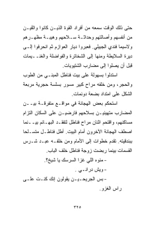 ‫ﺤﺘﻰ ﺫﻟﻙ ﺍﻟﻭﻗﺕ ﺴﻤﻌﻪ ﻤﻥ ﺃﻓﺭﺍﺩ ﺍﻟﻘﻭﺓ ﺍﻟﺫﻴـﻥ ﻜﺎﻨﻭﺍ ﻭﺍﺜﻘﻴـﻥ‬
‫ﻤﻥ ﺃﻨﻔﺴﻬﻡ ﻭﺃﺼﺎﻟﺘﻬﻡ ﻭﺤﺩﺍﺜـﺔ ﺴـﻼﺤﻬﻡ ﻭﻫﻴﺒـﺔ ﻤﻅﻬـﺭﻫﻡ‬
‫ﻭﻻﺴﻴﻤﺎ ﻓﻨﺩﻱ ﺍﻟﺠﺒﻴﻠﻲ. ﻓﻌﺒﺭﻭﺍ ﺩﻴﺎﺭ ﺍﻟﻌﻭﺍﺯﻡ ﺜﻡ ﺍﻨﺤﺭﻓﻭﺍ ﺇﻟـﻰ‬
‫ﺩﻴﺭﺓ ﺍﻟﺴﻼﻴﻁﺔ ﻭﻤﻨﻬﺎ ﺇﻟﻰ ﺍﻟﺸﺨﺎﺘﺭﺓ ﻭﺍﻟﻔﻭﺍﻀﻠﺔ ﻭﺍﻟﻐﻨــﻴﻤﺎﺕ‬
                    ‫ﻗﺒل ﺃﻥ ﻴﺼﻠﻭﺍ ﺇﻟﻰ ﻤﻀﺎﺭﺏ ﺍﻟﺸﺘﻴﻭﻴﺎﺕ.‬
‫ﺍﺴﺘﺩﻟﻭﺍ ﺒﺴﻬﻭﻟﺔ ﻋﻠﻰ ﺒﻴﺕ ﻓﻨﺎﻁل ﺍﻟﻤﺒﻨـﻲ ﻤﻥ ﺍﻟﻁﻭﺏ‬
‫ﻭﺍﻟﺤﺠﺭ، ﻭﻤﻥ ﺨﻠﻔﻪ ﻤﺭﺍﺡ ﻜﺒﻴﺭ ﻤ ‪‬ﻭﺭ ﺒﺴﻠﺴﺔ ﺤﺠﺭﻴﺔ ﻤﺭﺒﻌﺔ‬
                    ‫ﺴ‬
                        ‫ﺍﻟﺸﻜل ﻋﻠﻰ ﺍﻤﺘﺩﺍﺩ ﺒﻀﻌﺔ ﺩﻭﻨﻤﺎﺕ.‬
‫ﺍﺴﺘﺤﻜﻡ ﺒﻌﺽ ﺍﻟﻬﺠﺎﻨﺔ ﻓﻲ ﻤﻭﺍﻗـﻊ ﻤﺘﻔﺭﻗـﺔ ﺒﻴــﻥ‬
‫ﺍﻟﻤﻀﺎﺭﺏ ﻤﺘﻬﻴﺌﻴـﻥ ﺒﺴﻼﺤﻬﻡ ﻓﺎﺭﻀﻴـﻥ ﻋﻠﻰ ﺍﻟﺴﻜﺎﻥ ﺍﻟﺘﺯﺍﻡ‬
‫ﻤﺴﺎﻜﻨﻬﻡ، ﻭﺍﻗﺘﺤﻡ ﺍﺜﻨﺎﻥ ﻤﺭﺍﺡ ﻓﻨﺎﻁل ﻟﺘﻔﻘـﺩ ﺍﻟﺒﻬـﺎﺌﻡ ﺒﻴــﻨﻤﺎ‬
‫ﺍﺼﻁﻑ ﺍﻟﻬﺠﺎﻨﺔ ﺍﻵﺨﺭﻭﻥ ﺃﻤﺎﻡ ﺍﻟﺒﻴﺕ. ﺃﻁل ﻓﻨﺎﻁـل ﻤﺘﺴـﻠﺤﺎ‬
‫ﹰ‬
‫ﺒﺒﻨﺩﻗﻴﺘﻪ. ﺘﻘﺩﻡ ﺨﻁﻭﺍﺕ ﺇﻟﻰ ﺍﻷﻤﺎﻡ ﻭﻤﻥ ﺨﻠﻔـﻪ ﻋﺒـﺩ ﺸـﺭﺱ‬
           ‫ﺍﻟﻘﺴﻤﺎﺕ ﺒﻴﻨﻤﺎ ﺭﺒﻀﺕ ﺯﻭﺠﺔ ﻓﻨﺎﻁل ﺨﻠﻑ ﺍﻟﺒﺎﺏ.‬
          ‫- ﻤﻨﻭﻩ ﺍﻟﻠﻲ ﻏﺯﺍ ﺍﻟﺴﺭﺴﻙ ﻴﺎ ﺸﻴﺦ؟.‬
                          ‫- ﻭﻴﺵ ﺩﺭﺍﻨـﻲ .‬
‫- ﺒﺱ ﺍﻟﺠﺭﻴﺤـﻴـﻥ ﻴﻘﻭﻟﻭﻥ ﺇﻨﻙ ﻜﻨـﺕ ﻋﻠـﻰ‬
                                       ‫ﺭﺍﺱ ﺍﻟﻐﺯﻭ.‬


                          ‫٥٢٣‬
 