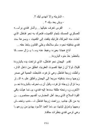 ‫- ﺍﺸﺘﺭﻴﺘﻪ ﻭﺇﻻ ﺍﻨﻬﺩﻯ ﻟﻴﻙ ؟.‬
                        ‫- ﻭﻴﺵ ﻴﻌﻨـﻴﻙ ؟ .‬
‫ﺍﻟﻔﺭﺱ ﺘﻌﺭﻑ ﺨ ‪‬ﺎﻟﻬﺎ... ﻭﺃﺸﺎﺭ ﻓﻨﺩﻱ ﺒﺭﺃﺴـﻪ‬
                         ‫ﻴ‬                    ‫-‬
‫ﻟﻠﻌﺴﻜﺭﻱ ﺍﻟﻤﻤﺴﻙ ﺒﻠﺠﺎﻡ ﺍﻟﻜﻤﻴﺕ، ﻓﺘﺤﺭﻙ ﺒﻪ ﻨﺤﻭ ﻓﻨﺎﻁل ﺍﻟﺫﻱ‬
‫ﺃﺨﺫﺕ ﻤﻨﻪ ﺍﻟﺤﺭﻜﺔ، ﻓﺄﺭﺘﺒﻙ ﻴﻠﺘﻔﺕ ﺇﻟﻰ ﺍﻟﻜﻤﻴﺕ ، ﻭﺒﺴﺭﻋﺔ ﺴﺩﺩ‬
  ‫ﻓﻨﺩﻱ ﺒﻨﺩﻗﻴﺘﻪ ﻨﺤﻭﻩ: ﺴﻠﻡ ﺴﻼﺤﻙ ﻭﺨﻠﻲ ﺍﻟﻘﺎﻨﻭﻥ ﻴﺎﺨﺫ ﺤﻘﻪ...‬
‫ﺃﻨﺎﺥ ﻫﺠﺎﻨﺎ ﺒﻌﻴﺭﻩ، ﻭﻫﺒﻁ ﻋﻨﻪ ﻭﻤـﺎ ﻴـﺯﺍل ﻤﻤﺴـﻜﺎ‬
‫ﹰ‬                                 ‫ﹰ‬
                            ‫ﺒﺎﻟﺨﻁﻡ: ﺨﺫ ﻤ ﹼﻭﻩ ﺍﻟﺒﺎﺭﻭﺩﺓ...‬
                                          ‫ﻨ‬
‫ﺘﻘﺩﻡ ﺍﻟﻬﺠﺎﻥ ﻨﺤﻭ ﻓﻨﺎﻁل، ﺍﻟﺫﻱ ﺘﺭﺍﺨﺕ ﻴﺩﻩ ﺒﺎﻟﺒﺎﺭﻭﺩﺓ‬
‫ﻗﻠﻴ ﹰ، ﻟﻭﻻ ﺃﻥ ﺯﻋﻴﻘﺎ ﻜﺼﻭﺕ ﺍﻟﻌﻔﺭﻴﺕ ﺍﻨﻁﻠﻕ ﻤﻥ ﺩﺍﺨل ﺍﻟﺩﺍﺭ،‬
                                  ‫ﹰ‬             ‫ﻼ‬
‫ﻭﺃﻁﻠﺕ ﺯﻭﺠﺔ ﻓﻨﺎﻁل ﻭﻫﻲ ﺘﺯﻏﺭﺩ، ﻓﺎﻨﺒﻌﺜﺕ ﺍﻟﺤﻤﻴﺔ ﻓﻲ ﺼﺩﺭ‬
‫ﺯﻭﺠﻬﺎ ﻭﺴﺩﺩ ﺒﻨﺩﻗﻴﺘﻪ ﺴﺭﻴﻌﺎ ﺇﻟﻰ ﺍﻟﻬﺠﺎﻥ ﻭﺃﻁﻠﻕ ﻋﻠﻴـﻪ ﺍﻟﻨـﺎﺭ‬
                              ‫ﹰ‬
‫ﻭﻤﺎ ﺘﺯﺍل ﺯﻭﺠﺘﻪ ﺘﺯﻏﺭﺩ، ﻭﻗﺒل ﺃﻥ ﻴـﻨﺤﺭﻑ ﺒﺎﻟﺒﺎﺭﻭﺩﺓ ﻨﺤـﻭ‬
‫ﺍﻵﺨﺭﻴـﻥ، ﺭﻨﺤﺘﻪ ﻁﻠﻘﺔ ﺴﺩﺩﻫﺎ ﺇﻟﻴﻪ ﻓﻨﺩﻱ، ﺒﻴـﻨﻤﺎ ﻫﻴﺄﺕ ﺒﺎﻗﻲ‬
‫ﺍﻟﻘﻭﺓ ﺍﻟﺴﻼﺡ ﺍﻟﺫﻱ ﻭﺠﺩ ﺃﻫل ﺍﻟﻤﻀﺎﺭﺏ ﺃﻨﻔﺴﻬﻡ ﻤﺤﺎﺼﺭﻴــﻥ‬
‫ﺒﻪ ﻤﻥ ﻜل ﺠﺎﻨﺏ. ﻭﺭﺍﺤﺕ ﺯﻭﺠﺔ ﻓﻨﺎﻁل ﺘــﻨﺩﺏ ﻭﺘﺨﻤـﺵ‬
‫ﻭﺠﻬﻬﺎ ﻭﺘﻤﺯﻕ ﺜﻴﺎﺒﻬﺎ، ﺒﻴـﻨﻤﺎ ﺍﻟﻌﺒﺩ ﺍﻷﺴﻭﺩ ﻴﻬﺩﺉ ﻤﻥ ﺭﻭﻋﻬـﺎ‬
                         ‫ﻭﻫﻲ ﺘﺭﻤﻲ ﻓﻨﺩﻱ ﺒﻨﻅﺭﺍﺕ ﺤﺎﻗﺩﺓ.‬


                         ‫٧٢٣‬
 