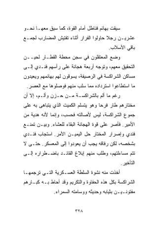 ‫ﺴﻴﻘﺕ ﺒﻬﺎﺌﻡ ﻓﻨﺎﻁل ﺃﻤﺎﻡ ﺍﻟﻘﻭﺓ، ﻜﻤﺎ ﺴﻴﻕ ﻤﻌﻬـﺎ ﻨﺤـﻭ‬
‫ﻋﺸﺭﻴـﻥ ﺭﺠﻼ ﺤﺎﻭﻟﻭﺍ ﺍﻟﻔﺭﺍﺭ ﺃﺜﻨﺎﺀ ﺘﻔﺘﻴﺵ ﺍﻟﻤﻀﺎﺭﺏ ﻟﺠﻤـﻊ‬
                                        ‫ﹰ‬
                                         ‫ﺒﺎﻗﻲ ﺍﻷﺴﻼﺏ.‬
‫ﻭﻀﻊ ﺍﻟﻤﻌﺘﻘﻠﻭﻥ ﻓﻲ ﺴﺠﻥ ﻤﺤﻁﺔ ﺍﻟﻘﻁـﺎﺭ ﻟﺤﻴــﻥ‬
‫ﺍﻟﺘﺤﻘﻴﻕ ﻤﻌﻬﻡ، ﻭﺘﻭﺠﻪ ﺃﺭﺒﻌﺔ ﻫﺠﺎﻨﺔ ﻋﻠﻰ ﺭﺃﺴﻬﻡ ﻓﻨـﺩﻱ ﺇﻟـﻰ‬
‫ﻤﺴﺎﻜﻥ ﺍﻟﺸﺭﺍﻜﺴﺔ ﻓﻲ ﺍﻟﺭﺼﻴﻔﺔ، ﻴﺴﻭﻗﻭﻥ ﻟﻬﻡ ﺒﻬﺎﺌﻤﻬﻡ ﻭﻴﻌﻴﺩﻭﻥ‬
 ‫ﻤﺎ ﺍﺴﺘﻁﺎﻋﻭﺍ ﺍﺴﺘﺭﺩﺍﺩﻩ ﻤﻤﺎ ﺴﻠﺏ ﻤﻨﻬﻡ ﻓﻭﺼﻠﻭﻫﺎ ﻤﻊ ﺍﻟﻌﺼﺭ.‬
‫ﺭﻏﻡ ﻤﺎ ﺃﻟﻡ ﺒﺎﻟﺸﺭﺍﻜﺴـﺔ ﻤـﻥ ﺤـﺯﻥ ﻭﺃﻟـﻡ، ﺇﻻ ﺃﻥ‬
‫ﻤﺨﺘﺎﺭﻫﻡ ﻁﺎﺭ ﻓﺭﺤﺎ ﻭﻫﻭ ﻴﺘﺴﻠﻡ ﺍﻟﻜﻤﻴﺕ ﺍﻟﺫﻱ ﻴﺘﺒﺎﻫﻰ ﺒﻪ ﻋﻠﻰ‬
                                    ‫ﹰ‬
‫ﺠﻤﻭﻉ ﺍﻟﺸﺭﺍﻜﺴﺔ، ﻟﻴﺱ ﻷﺼﺎﻟﺘﻪ ﻓﺤﺴﺏ، ﻭﺇﻨﻤﺎ ﻷﻨﻪ ﻫﺩﻴﺔ ﻤﻥ‬
‫ﺍﻷﻤﻴﺭ. ﻓﺄﺼﺭ ﻋﻠﻰ ﻗﻭﺓ ﺍﻟﻬﺠﺎﻨﺔ ﺍﻟﺒﻘﺎﺀ ﻟﻠﻌﺸﺎﺀ. ﻭﺒﻴـﻥ ﺘﻤﻨـﻊ‬
‫ﻓﻨﺩﻱ ﻭﺇﺼﺭﺍﺭ ﺍﻟﻤﺨﺘﺎﺭ ﺤل ﺍﻟﻴﻤﻴـﻥ ﺍﻷﻤﺭ. ﺍﺴﺘﺠﺎﺏ ﻓﻨـﺩﻱ‬
‫ﺒﺸﺨﺼﻪ، ﻟﻜﻥ ﺭﻓﺎﻗﻪ ﻴﺠﺏ ﺃﻥ ﻴﻌﻭﺩﻭﺍ ﺇﻟﻰ ﺍﻟﻤﻌﺴﻜﺭ. ﺤﺘـﻰ ﻻ‬
‫ﺘﺘﻡ ﻤﺴﺎﺀﻟﺘﻬﻡ، ﻭﻁﻠﺏ ﻤﻨﻬﻡ ﺇﺒﻼﻍ ﺍﻟﻘﺎﺌـﺩ ﺒﺎﻀـﻁﺭﺍﺭﻩ ﺇﻟـﻰ‬
                                                  ‫ﺍﻟﺘﺄﺨﻴﺭ.‬
‫ﺃﺨﺫﺕ ﻤﻨﻪ ﻨﺸﻭﺓ ﺍﻟﺴﻠﻁﺔ ﺍﻟﻌﺴـﻜﺭﻴﺔ ﺍﻟﺘـﻲ ﺘﺭﺠﻤﻬـﺎ‬
‫ﺍﻟﺸﺭﺍﻜﺴﺔ ﺒﻜل ﻫﺫﻩ ﺍﻟﺤﻔﺎﻭﺓ ﻭﺍﻟﺘﻜﺭﻴﻡ ﻭﻗﺩ ﺃﺤﺎﻁ ﺒـﻪ ﻜﺒـﺎﺭﻫﻡ‬
              ‫ﻤﻔﺘﻭﻨـﻴـﻥ ﺒﺜﻴﺎﺒﻪ ﻭﺤﺩﻴﺜﻪ ﻭﻭﺴﺎﻤﺘﻪ ﺍﻟﺴﻤﺭﺍﺀ.‬


                         ‫٨٢٣‬
 