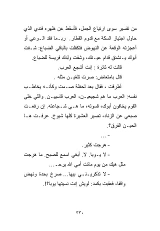 ‫ﻤﻥ ﺘﻔﺴﻴﺭ ﺴﻭﻯ ﺍﺭﺘﻴﺎﻉ ﺍﻟﺠﻤل، ﻓﺄﺴﻘﻁ ﻋﻥ ﻅﻬﺭﻩ ﻓﻨﺩﻱ ﺍﻟﺫﻱ‬
‫ﺤﺎﻭل ﺍﺠﺘﻴﺎﺯ ﺍﻟﺴﻜﺔ ﻤﻊ ﻗﺩﻭﻡ ﺍﻟﻘﻁﺎﺭ. ﺭﺒـﻤﺎ ﻓﻘﺩ ﺍﻟـﻭﻋﻲ ﺃﻭ‬
‫ﺃﻋﺠﺯﺘﻪ ﺍﻟﻭﻗﻌﺔ ﻋﻥ ﺍﻟﻨﻬﻭﺽ ﻓﺘﻜﻔﻠﺕ ﺒﺎﻟﺒﺎﻗﻲ ﺍﻟﻀﺒﺎﻉ: ﺸـﻔﺕ‬
   ‫ﺃﺒﻭﻙ ﻴـﻨﺸﻨﻕ ﻗﺩﺍﻡ ﻋﻴـﻨﻙ، ﻭﺸﻔﺕ ﻭِﺩﻙ ﻓﺭﻴﺴﺔ ﻟﻠﻀﺒﺎﻉ.‬
                   ‫ﻟ‬
                   ‫ﹾ‬
                ‫ﻗﺎﻟﺕ ﻟﻪ ﺜﺎﺌﺭﺓ : ﺇﻨﺕ ﺃﺸﺠﻊ ﺍﻟﻌﺭﺏ.‬
              ‫ﻗﺎل ﺒﺎﻤﺘﻌﺎﺽ: ﺼﺭﺕ ﺘﻠﻐﻴـﻥ ﻤﺜﻠﻪ .‬
‫ﺃﻁﺭﻗﺕ ، ﻓﻘﺎل ﺒﻌﺩ ﻟﺤﻅﺔ ﺼـﻤﺕ ﻭﻜﺄﻨـﻪ ﻴﺨﺎﻁـﺏ‬
‫ﻨﻔﺴﻪ: ﺍﻟﻌﺭﺏ ﻤﺎ ﻫﻡ ﺸﺠﻴﻌﻴـﻥ، ﺍﻟﻌﺭﺏ ﻗﺎﺴﻴﻴـﻥ. ﻭﺍﻟﻠﻲ ﺨﻠﻰ‬
‫ﺍﻟﻘﻭﻡ ﻴﺨﺎﻓﻭﻥ ﺃﺒﻭﻙ، ﻗﺴﻭﺘﻪ، ﻤﺎ ﻫـﻲ ﺸـﺠﺎﻋﺘﻪ. ﺇﻥ ﺭﻓﻌـﺕ‬
‫ﺼﺒﻌﻲ ﻋﻥ ﺍﻟﺯﻨﺎﺩ، ﺘﺼﻴﺭ ﺍﻟﻌﺸﻴﺭﺓ ﻜﻠﻬﺎ ﺸﻴﻭﺥ. ﻋﺭﻓـﺕ ﻫـﺎ‬
                                         ‫ﺍﻟﺤﻴـﻥ ﺍﻟﻔﺭﻕ؟.‬
                                      ‫- ...‬
                            ‫- ﻫﺭﺠﺕ ﻜﺜﻴﺭ.‬
‫- ﻻ ﻴـﻭﺒﺎ. ﻻ. ﺃﺒﻐﻲ ﺍﺴﻤﻊ ﻟﻠﺼﺒﺢ. ﻤﺎ ﻫﺭﺠﺕ‬
            ‫ﻤﺜل ﻫﻴﻙ ﻤﻥ ﻴﻭﻡ ﻤﺎﺘﺕ ﺃﻤﻲ ﺍﷲ ﻴﺭﺤـ...‬
‫- ﻻ ﺘﺫﻜﺭﻴـﻨـﻲ ﺒﻴﻬﺎ... ﺼﺭﺥ ﺒﺤﺩﺓ ﻭﻨﻬﺽ‬
         ‫ﻭﺍﻗﻔﹰ، ﻓﻌﻘﺒﺕ ﺒﻜﻤﺩ: ﻟﻭﻴﺵ ﺇﻨﺕ ﻨﺴﻴﺘﻬﺎ ﻴﻭﺒﺎ؟!.‬
                                              ‫ﺎ‬



                         ‫٠٣٣‬
 