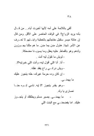 ‫٨٣‬


‫ﺃﻟﻘﻰ ﺒﺎﻟﻼﺌﻤﺔ ﻋﻠﻰ ﺃﻤﻪ ﻷﻨﻬﺎ ﺃﺨﺒﺭﺕ ﺃﺒﺎﻩ... ﻤﻥ ﻗـﺎل‬
‫ﺒﺄﻨﻪ ﻴﺭﻴﺩ ﺍﻟﺯﻭﺍﺝ؟. ﻓﻲ ﺍﻟﻭﻗﺕ ﺍﻟﺤﺎﻀﺭ ﻋﻠﻰ ﺍﻷﻗل. ﻭﻤﻥ ﻗﺎل‬
‫ﺇﻥ ﻋﺎﺌﻠﺔ ﻤﻴﺴﺭ ﺴﺘﻘﺒل ﻤﻔﺎﺠﺄﺘﻬﻡ ﺒﺎﻟﺨﻁﺒﺔ ﻭﺍﺒﻨـﺘﻬﻡ ﻻ ﺘﻌـﺭﻑ‬
‫ﻋﻥ ﺍﻷﻤﺭ ﺸﻴﺌﺎ: ﻫﺫﻭل ﻤﺩ‪‬ﻥ ‪‬ﻤﺎ ﻤﺩ‪‬ﻥ. ﻤﺎ ﻫﻡ ﻤﺜﻠﻨﺎ ﻴﺠـ ‪‬ﺯﻭﻥ‬
   ‫ﻭ‬                     ‫ِ ﻴ ِ‬            ‫ﹰ‬
      ‫ﻭﻟﺩﻫﻡ ﻭﻫﻭ ﺒﺎﻟﻘﻤﺎﻁ. ﺨﻠﻴﻪ ﻴﻌﻘل ﻭﻤﺎ ﻴﺴﻭﻴـﻨﺎ ﻤﻀﺤﻜﺔ.‬
                    ‫- ﻟﻭﻴﺵ ﻤﺎ ﺘﻘﻭل ﻟﻴﻪ ﺃﻨﺕ .‬
 ‫- ﺃﻨﺎ. ﺃﻨﺎ ﺍﻟﻠﻲ ﺃﻗﻭل ﻟﻴﻪ، ﻭﺃﻨﺕ ﺍﻟﻠﻲ ﺨ ‪‬ﺭﺘﻴﻪ؟!.‬
        ‫ﺒ‬
              ‫- ﻭﻴﺵ ﺩﺭﺍﻨـﻲ ﺭﺍﺡ ﻴﻔﻘﺩ ﻋﻘﻠﻪ.‬
‫- ﺇﻥ ﻜﺎﻥ ﻭ ‪‬ﻩ ﺤﺭﻤﺔ ﻏﻴﺭﻙ، ﺨﹼﻪ ﻴﺘﺠﻭﺯ ﻋﻠﻴﻙ‬
            ‫ﻠ‬              ‫ﺩ‬
                                           ‫ﻤﺎ ﻴﻬﻤﻨـﻲ.‬
‫- ﻭﻫﻭ ﻴﻘﺩﺭ ﻴﺘﺠﻭﺯ ؟! ﺇﻴﻪ. ﻨﺎﺴﻲ ﺇﻨـﻭﻩ ﺤﻨـﺎ‬
                                       ‫ﻨﺼﺎﺭﻯ ﻴﺎ ﻭﻟﺩ.‬
‫ﻤﺎ ﻴﻬﻤﻨـﻲ. ﻴﺼﻴﺭ ﻤﺴﻠﻡ ﻭﻴﻁﻠﻘﻙ ﺃﻭ ﻴﺘﺠـﻭﺯ‬              ‫-‬
                        ‫ﻋﻠﻴﻙ. ﺍﻤﺎ ﻴﻔﻀﺤﻨـﻲ ﻤﻊ ﺍﻟﺒﻨﺕ ﺍﻟﻠﻲ‬




                            ‫١٣٣‬
 