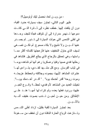 ‫- ﻤﻥ ﻭﻴـﻥ ﻟﻌﺎﺩ ﻨﺤ ‪‬ل ﻟﻴﻙ ﺃﻭﺘﻭﻤﺒﻴل؟!‬
                     ‫ﺼ‬
‫ﻅﻬﺭ ﺍﻟﻴﻭﻡ ﺍﻟﺘﺎﻟﻲ، ﺘﺠﺎﻭﺯ ﺴﻴﻑ ﺒﺴﻴﺎﺭﺘﻪ ﺤﺩﻭﺩ ﺍﻟﻘﺒﺔ،‬
‫ﺩﻭﻥ ﺃﻥ ﻴﻠﺘﻔﺕ ﺇﻟﻴﻬﺎ. ﺨﻁﻑ ﻨﻅﺭﻩ ﺇﻟﻰ ﺜـﺎﺌﺭﺓ ﺍﻟﺘـﻲ ﻜﺎﻨـﺕ‬
‫ﺩﻤﻭﻋﻬﺎ ﺘـﻨﻬﻤﺭ ﻤﺩﺭﺍﺭﺓ ﺇﻟﻰ ﺃﻥ ﺘﺘﻭﻗﻑ ﻓﺠﺄﺓ ﻟﺘﺠﻑ ﻭﺤـﺩﻫﺎ‬
‫ﻓﻲ ﻟﻅﻰ ﺍﻟﺸﻤﺱ ﺍﻟﺘﻲ ﺤﻭﻟﺕ ﺍﻟﺴﻴﺎﺭﺓ ﺇﻟﻰ ﺘـﻨﻭﺭ. ﻟﻡ ﻴﺼـﺩﺭ‬
‫ﻋﻨﻬﺎ ﺃﻨـﻴـﻥ ﻭﻻ ﻨﺸﻴﺞ ﻭﻻ ﺒﻜﺎﺀ ﻤﺴﻤﻭﻉ. ﻟﻡ ﺘﻜـﻥ ﺘﺼـﻐﻲ‬
‫ﻟﺴﻴﻑ ﺍﻟﺫﻱ ﺤﺎﻭل ﺍﻟﺘﺨﻔﻴﻑ ﻋﻨﻬﺎ ﻓﺄﺯﻋﺠﺘﻬﺎ ﻜﻠﻤﺎﺘﻪ ﺃﻜﺜﺭ ﻤﻤـﺎ‬
‫ﻭﺍﺴﺘﻬﺎ، ﻭﻫﻲ ﺘﺤﻤﻠﻕ ﺒﺎﻟﺯﺠﺎﺝ ﺍﻟﺫﻱ ﻴﺒﺘﻠﻊ ﺍﻟﻁﺭﻴﻕ. ﻓﺘﺸﺎﻫﺩ ﻓﻲ‬
‫ﺭﺤﻠﺘﻬﺎ ﻓﻨﺩﻱ ﺼﺒﻴﺎ ﻭﻓﺘﻴﺎ ﻭﻋﺴﻜﺭﻴﺎ ﺭﻏﻡ ﺃﻨﻬﺎ ﻟﻡ ﺘﺸﺎﻫﺩﻩ ﻴﻭﻤـﺎ‬
‫ﹰ‬                        ‫ﹰ‬       ‫ﹰ‬     ‫ﹰ‬
‫ﻓﻲ ﺜﻴﺎﺏ ﺍﻟﻔﺭﺴﺎﻥ. ﻭﻤﻊ ﻜل ﻤﺸـﻬﺩ ﻟﻔﻨـﺩﻱ، ﻴﺘـﺭﺍﺀﻯ ﻟﻬـﺎ‬
‫ﻋﺸﺭﺍﺕ ﺍﻟﻤﺸﺎﻫﺩ ﻷﺒﻴﻬﺎ، ﺒﺠﻤﻭﺩﻩ ﻭﺠﻼﻓﺘﻪ ﻭﺍﻨﺤﻁﺎﻁ ﻋﺯﻴﻤﺘـﻪ‬
‫ﻭﻤﻭﺕ ﺭﻭﺤﻪ" ﺃﻗﺩﺭ ﺃﺨﺩﻤﻙ ﻴﻭﺒﺎ" . " ﺃﻗـﺩﺭ ﺃﺨـﺩﻤﻙ ﻴﻭﺒـﺎ".‬
‫ﺘﺨﻴﻠﺕ ﺍﻟﻌﺩﻴﺩ ﻤﻥ ﺍﻟﻤﺸﺎﻫﺩ ﻷﻡ ﻓﻨﺩﻱ، ﻟﺤﻅـﺔ ﻭﻗـﻭﻉ ﺍﻟﺨﺒـﺭ‬
‫ﻋﻠﻴﻬﺎ، ﻭﺭﺩﻭﺩ ﻓﻌﻠﻬﺎ ﺒﻌﺩﻩ، ﻭﻟﻡ ﺘﺘﺭﺍﺀ ﻟﻬﺎ ﺃﻤﻬـﺎ ﻫﻨـﺩ ﻋﻠـﻰ‬
‫ﺍﻹﻁﻼﻕ. ﻭﻤﻥ ﺤﻴـﻥ ﻟﺤﻴـﻥ ﺘـﻨﺩﺏ ﺒﺼﻭﺕ ﺨﻔﻴﻑ ﺃﺸـﺒﻪ‬
                                            ‫ﺒﺎﻷﻨـﻴـﻥ.‬
‫ﺒﻌﺩ ﺘﺠﺎﻭﺯ ﺍﻟﺴﻴﺎﺭﺓ ﻟﻠﻘﺒﺔ ﺒﻘﻠﻴل، ﺍﺯﺩﺍﺩ ﻟﻅﻰ ﺍﻟﺸـﻤﺱ‬
‫ﻭﺘـﻨﺎﺯﻋﺕ ﺍﻟﺭﻴﺎﺡ ﺍﻟﺤﺎﺭﺓ ﺍﻟﻨﺎﻓﺫﺓ ﺩﻭﻥ ﺃﻥ ﺘﺨﻔﻑ ﻤﻥ ﺴـﺨﻭﻨﺔ‬


                         ‫٤٣٣‬
 